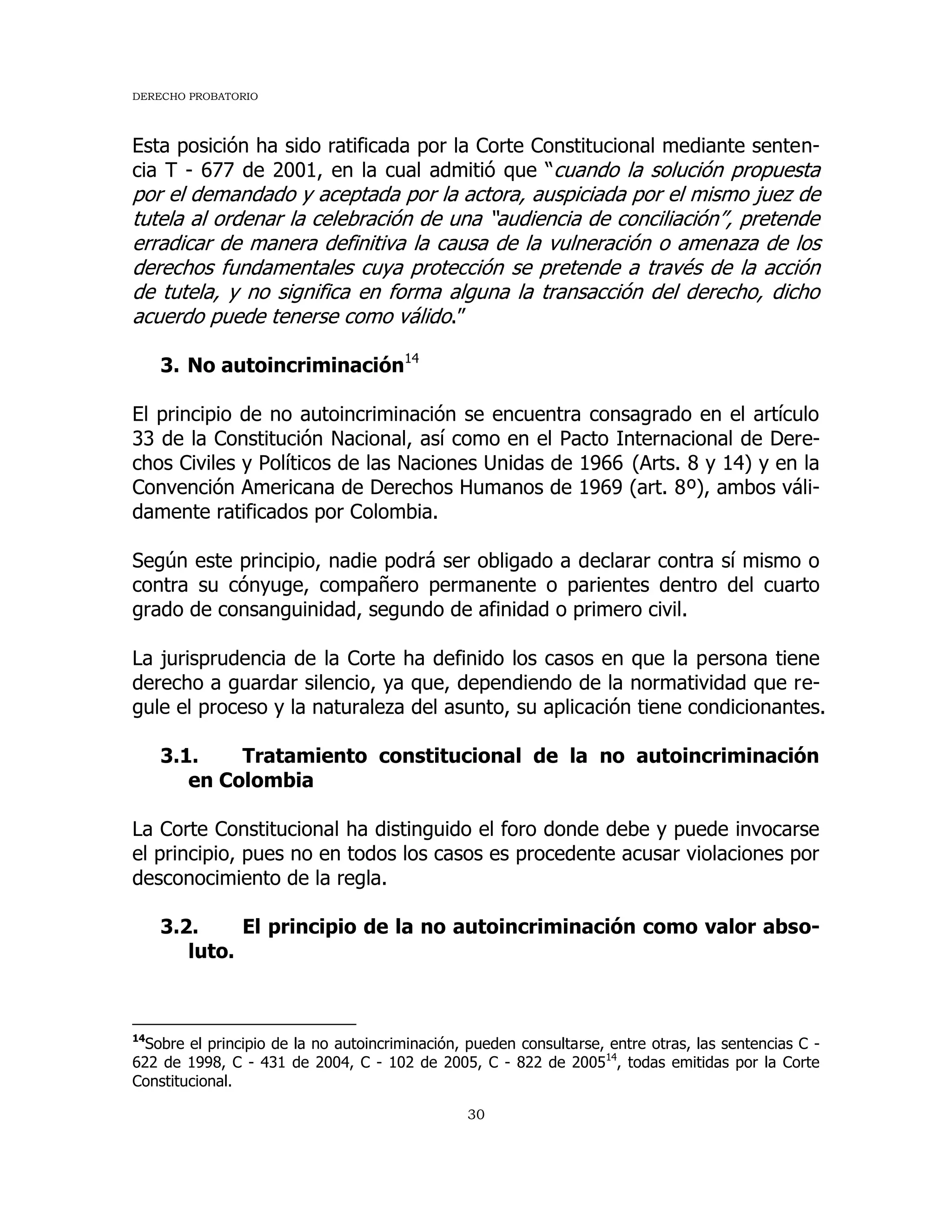 DERECHO PROBATORIO
30
Esta posición ha sido ratificada por la Corte Constitucional mediante senten-
cia T - 677 de 2001, en la cual admitió que “cuando la solución propuesta
por el demandado y aceptada por la actora, auspiciada por el mismo juez de
tutela al ordenar la celebración de una “audiencia de conciliación”, pretende
erradicar de manera definitiva la causa de la vulneración o amenaza de los
derechos fundamentales cuya protección se pretende a través de la acción
de tutela, y no significa en forma alguna la transacción del derecho, dicho
acuerdo puede tenerse como válido.”
3. No autoincriminación14
El principio de no autoincriminación se encuentra consagrado en el artículo
33 de la Constitución Nacional, así como en el Pacto Internacional de Dere-
chos Civiles y Políticos de las Naciones Unidas de 1966 (Arts. 8 y 14) y en la
Convención Americana de Derechos Humanos de 1969 (art. 8º), ambos váli-
damente ratificados por Colombia.
Según este principio, nadie podrá ser obligado a declarar contra sí mismo o
contra su cónyuge, compañero permanente o parientes dentro del cuarto
grado de consanguinidad, segundo de afinidad o primero civil.
La jurisprudencia de la Corte ha definido los casos en que la persona tiene
derecho a guardar silencio, ya que, dependiendo de la normatividad que re-
gule el proceso y la naturaleza del asunto, su aplicación tiene condicionantes.
3.1. Tratamiento constitucional de la no autoincriminación
en Colombia
La Corte Constitucional ha distinguido el foro donde debe y puede invocarse
el principio, pues no en todos los casos es procedente acusar violaciones por
desconocimiento de la regla.
3.2. El principio de la no autoincriminación como valor abso-
luto.
14
Sobre el principio de la no autoincriminación, pueden consultarse, entre otras, las sentencias C -
622 de 1998, C - 431 de 2004, C - 102 de 2005, C - 822 de 200514
, todas emitidas por la Corte
Constitucional.
 