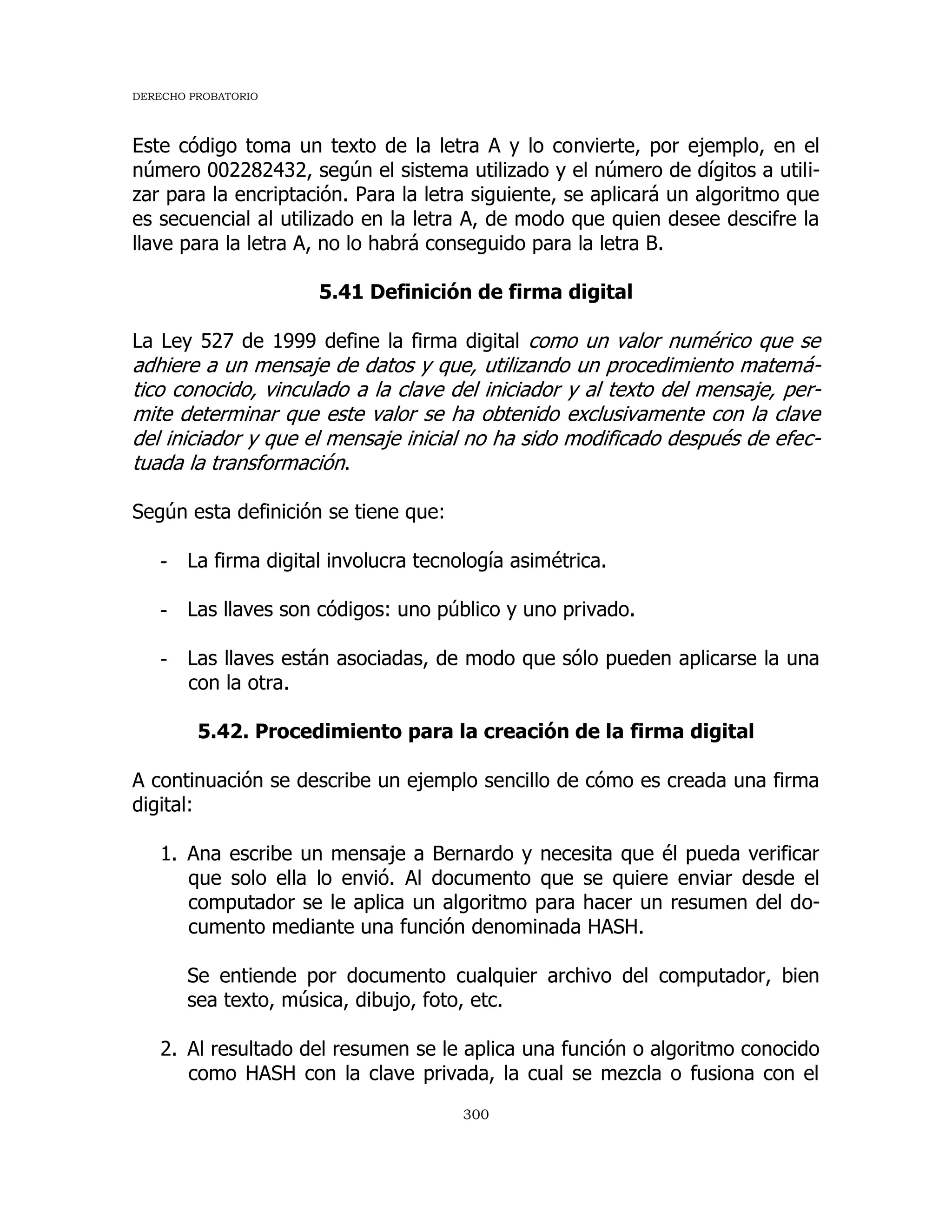 DERECHO PROBATORIO
300
Este código toma un texto de la letra A y lo convierte, por ejemplo, en el
número 002282432, según el sistema utilizado y el número de dígitos a utili-
zar para la encriptación. Para la letra siguiente, se aplicará un algoritmo que
es secuencial al utilizado en la letra A, de modo que quien desee descifre la
llave para la letra A, no lo habrá conseguido para la letra B.
5.41 Definición de firma digital
La Ley 527 de 1999 define la firma digital como un valor numérico que se
adhiere a un mensaje de datos y que, utilizando un procedimiento matemá-
tico conocido, vinculado a la clave del iniciador y al texto del mensaje, per-
mite determinar que este valor se ha obtenido exclusivamente con la clave
del iniciador y que el mensaje inicial no ha sido modificado después de efec-
tuada la transformación.
Según esta definición se tiene que:
- La firma digital involucra tecnología asimétrica.
- Las llaves son códigos: uno público y uno privado.
- Las llaves están asociadas, de modo que sólo pueden aplicarse la una
con la otra.
5.42. Procedimiento para la creación de la firma digital
A continuación se describe un ejemplo sencillo de cómo es creada una firma
digital:
1. Ana escribe un mensaje a Bernardo y necesita que él pueda verificar
que solo ella lo envió. Al documento que se quiere enviar desde el
computador se le aplica un algoritmo para hacer un resumen del do-
cumento mediante una función denominada HASH.
Se entiende por documento cualquier archivo del computador, bien
sea texto, música, dibujo, foto, etc.
2. Al resultado del resumen se le aplica una función o algoritmo conocido
como HASH con la clave privada, la cual se mezcla o fusiona con el
 