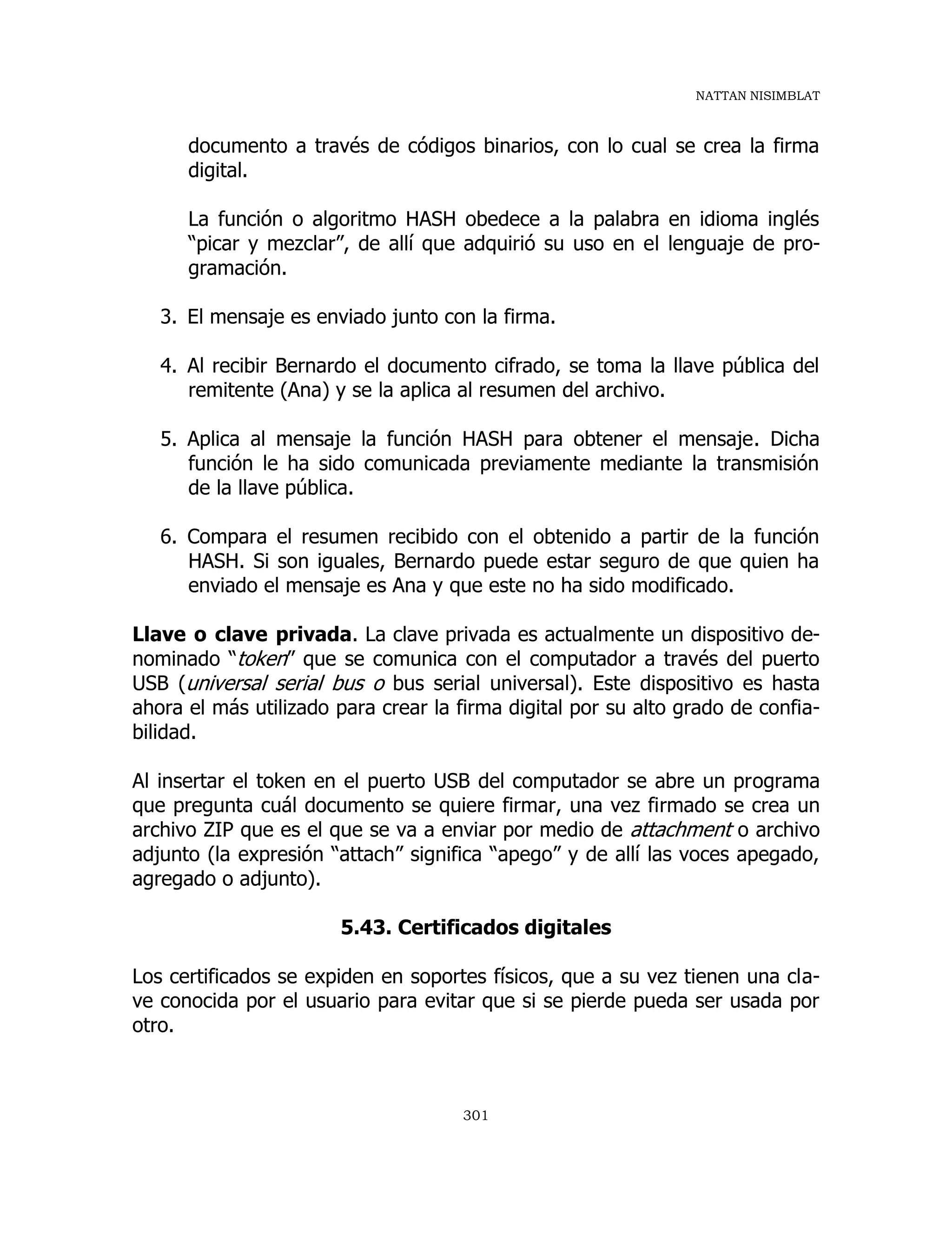 NATTAN NISIMBLAT
301
documento a través de códigos binarios, con lo cual se crea la firma
digital.
La función o algoritmo HASH obedece a la palabra en idioma inglés
“picar y mezclar”, de allí que adquirió su uso en el lenguaje de pro-
gramación.
3. El mensaje es enviado junto con la firma.
4. Al recibir Bernardo el documento cifrado, se toma la llave pública del
remitente (Ana) y se la aplica al resumen del archivo.
5. Aplica al mensaje la función HASH para obtener el mensaje. Dicha
función le ha sido comunicada previamente mediante la transmisión
de la llave pública.
6. Compara el resumen recibido con el obtenido a partir de la función
HASH. Si son iguales, Bernardo puede estar seguro de que quien ha
enviado el mensaje es Ana y que este no ha sido modificado.
Llave o clave privada. La clave privada es actualmente un dispositivo de-
nominado “token” que se comunica con el computador a través del puerto
USB (universal serial bus o bus serial universal). Este dispositivo es hasta
ahora el más utilizado para crear la firma digital por su alto grado de confia-
bilidad.
Al insertar el token en el puerto USB del computador se abre un programa
que pregunta cuál documento se quiere firmar, una vez firmado se crea un
archivo ZIP que es el que se va a enviar por medio de attachment o archivo
adjunto (la expresión “attach” significa “apego” y de allí las voces apegado,
agregado o adjunto).
5.43. Certificados digitales
Los certificados se expiden en soportes físicos, que a su vez tienen una cla-
ve conocida por el usuario para evitar que si se pierde pueda ser usada por
otro.
 