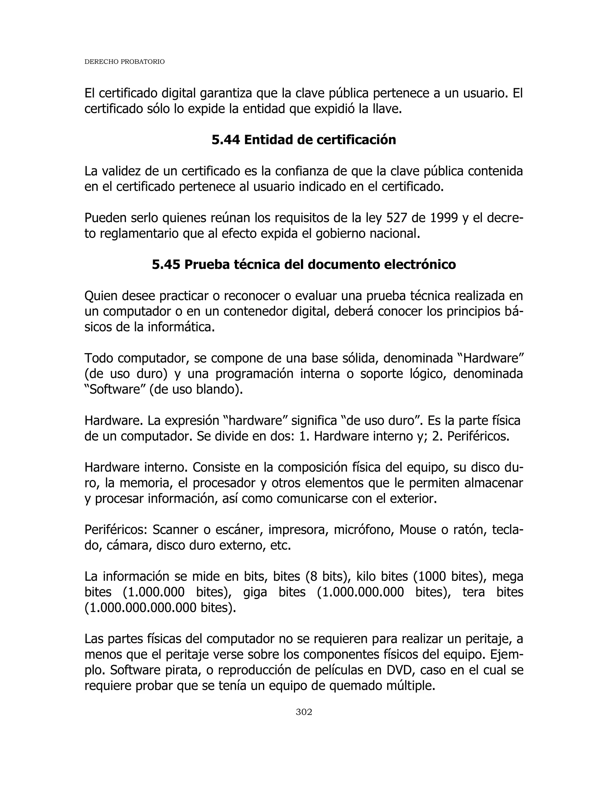 DERECHO PROBATORIO
302
El certificado digital garantiza que la clave pública pertenece a un usuario. El
certificado sólo lo expide la entidad que expidió la llave.
5.44 Entidad de certificación
La validez de un certificado es la confianza de que la clave pública contenida
en el certificado pertenece al usuario indicado en el certificado.
Pueden serlo quienes reúnan los requisitos de la ley 527 de 1999 y el decre-
to reglamentario que al efecto expida el gobierno nacional.
5.45 Prueba técnica del documento electrónico
Quien desee practicar o reconocer o evaluar una prueba técnica realizada en
un computador o en un contenedor digital, deberá conocer los principios bá-
sicos de la informática.
Todo computador, se compone de una base sólida, denominada “Hardware”
(de uso duro) y una programación interna o soporte lógico, denominada
“Software” (de uso blando).
Hardware. La expresión “hardware” significa “de uso duro”. Es la parte física
de un computador. Se divide en dos: 1. Hardware interno y; 2. Periféricos.
Hardware interno. Consiste en la composición física del equipo, su disco du-
ro, la memoria, el procesador y otros elementos que le permiten almacenar
y procesar información, así como comunicarse con el exterior.
Periféricos: Scanner o escáner, impresora, micrófono, Mouse o ratón, tecla-
do, cámara, disco duro externo, etc.
La información se mide en bits, bites (8 bits), kilo bites (1000 bites), mega
bites (1.000.000 bites), giga bites (1.000.000.000 bites), tera bites
(1.000.000.000.000 bites).
Las partes físicas del computador no se requieren para realizar un peritaje, a
menos que el peritaje verse sobre los componentes físicos del equipo. Ejem-
plo. Software pirata, o reproducción de películas en DVD, caso en el cual se
requiere probar que se tenía un equipo de quemado múltiple.
 