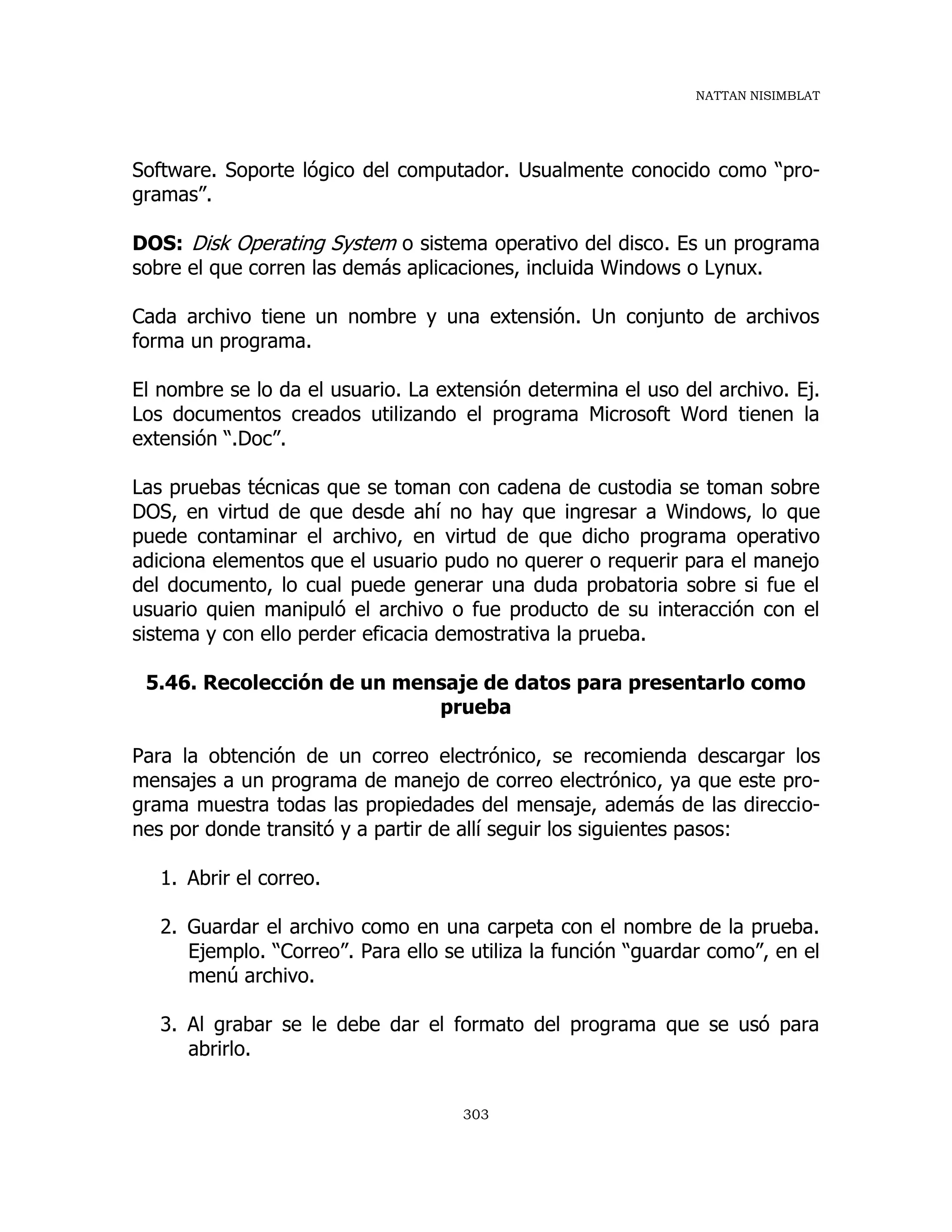 NATTAN NISIMBLAT
303
Software. Soporte lógico del computador. Usualmente conocido como “pro-
gramas”.
DOS: Disk Operating System o sistema operativo del disco. Es un programa
sobre el que corren las demás aplicaciones, incluida Windows o Lynux.
Cada archivo tiene un nombre y una extensión. Un conjunto de archivos
forma un programa.
El nombre se lo da el usuario. La extensión determina el uso del archivo. Ej.
Los documentos creados utilizando el programa Microsoft Word tienen la
extensión “.Doc”.
Las pruebas técnicas que se toman con cadena de custodia se toman sobre
DOS, en virtud de que desde ahí no hay que ingresar a Windows, lo que
puede contaminar el archivo, en virtud de que dicho programa operativo
adiciona elementos que el usuario pudo no querer o requerir para el manejo
del documento, lo cual puede generar una duda probatoria sobre si fue el
usuario quien manipuló el archivo o fue producto de su interacción con el
sistema y con ello perder eficacia demostrativa la prueba.
5.46. Recolección de un mensaje de datos para presentarlo como
prueba
Para la obtención de un correo electrónico, se recomienda descargar los
mensajes a un programa de manejo de correo electrónico, ya que este pro-
grama muestra todas las propiedades del mensaje, además de las direccio-
nes por donde transitó y a partir de allí seguir los siguientes pasos:
1. Abrir el correo.
2. Guardar el archivo como en una carpeta con el nombre de la prueba.
Ejemplo. “Correo”. Para ello se utiliza la función “guardar como”, en el
menú archivo.
3. Al grabar se le debe dar el formato del programa que se usó para
abrirlo.
 