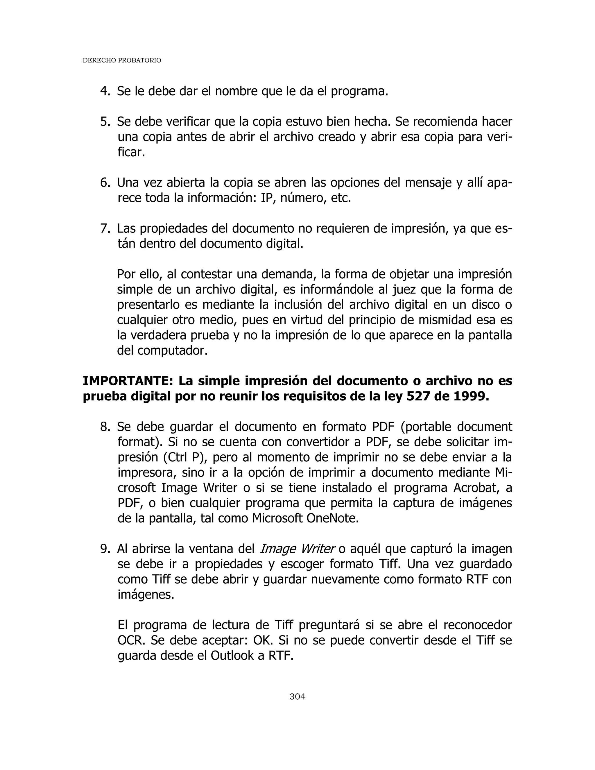 DERECHO PROBATORIO
304
4. Se le debe dar el nombre que le da el programa.
5. Se debe verificar que la copia estuvo bien hecha. Se recomienda hacer
una copia antes de abrir el archivo creado y abrir esa copia para veri-
ficar.
6. Una vez abierta la copia se abren las opciones del mensaje y allí apa-
rece toda la información: IP, número, etc.
7. Las propiedades del documento no requieren de impresión, ya que es-
tán dentro del documento digital.
Por ello, al contestar una demanda, la forma de objetar una impresión
simple de un archivo digital, es informándole al juez que la forma de
presentarlo es mediante la inclusión del archivo digital en un disco o
cualquier otro medio, pues en virtud del principio de mismidad esa es
la verdadera prueba y no la impresión de lo que aparece en la pantalla
del computador.
IMPORTANTE: La simple impresión del documento o archivo no es
prueba digital por no reunir los requisitos de la ley 527 de 1999.
8. Se debe guardar el documento en formato PDF (portable document
format). Si no se cuenta con convertidor a PDF, se debe solicitar im-
presión (Ctrl P), pero al momento de imprimir no se debe enviar a la
impresora, sino ir a la opción de imprimir a documento mediante Mi-
crosoft Image Writer o si se tiene instalado el programa Acrobat, a
PDF, o bien cualquier programa que permita la captura de imágenes
de la pantalla, tal como Microsoft OneNote.
9. Al abrirse la ventana del Image Writer o aquél que capturó la imagen
se debe ir a propiedades y escoger formato Tiff. Una vez guardado
como Tiff se debe abrir y guardar nuevamente como formato RTF con
imágenes.
El programa de lectura de Tiff preguntará si se abre el reconocedor
OCR. Se debe aceptar: OK. Si no se puede convertir desde el Tiff se
guarda desde el Outlook a RTF.
 