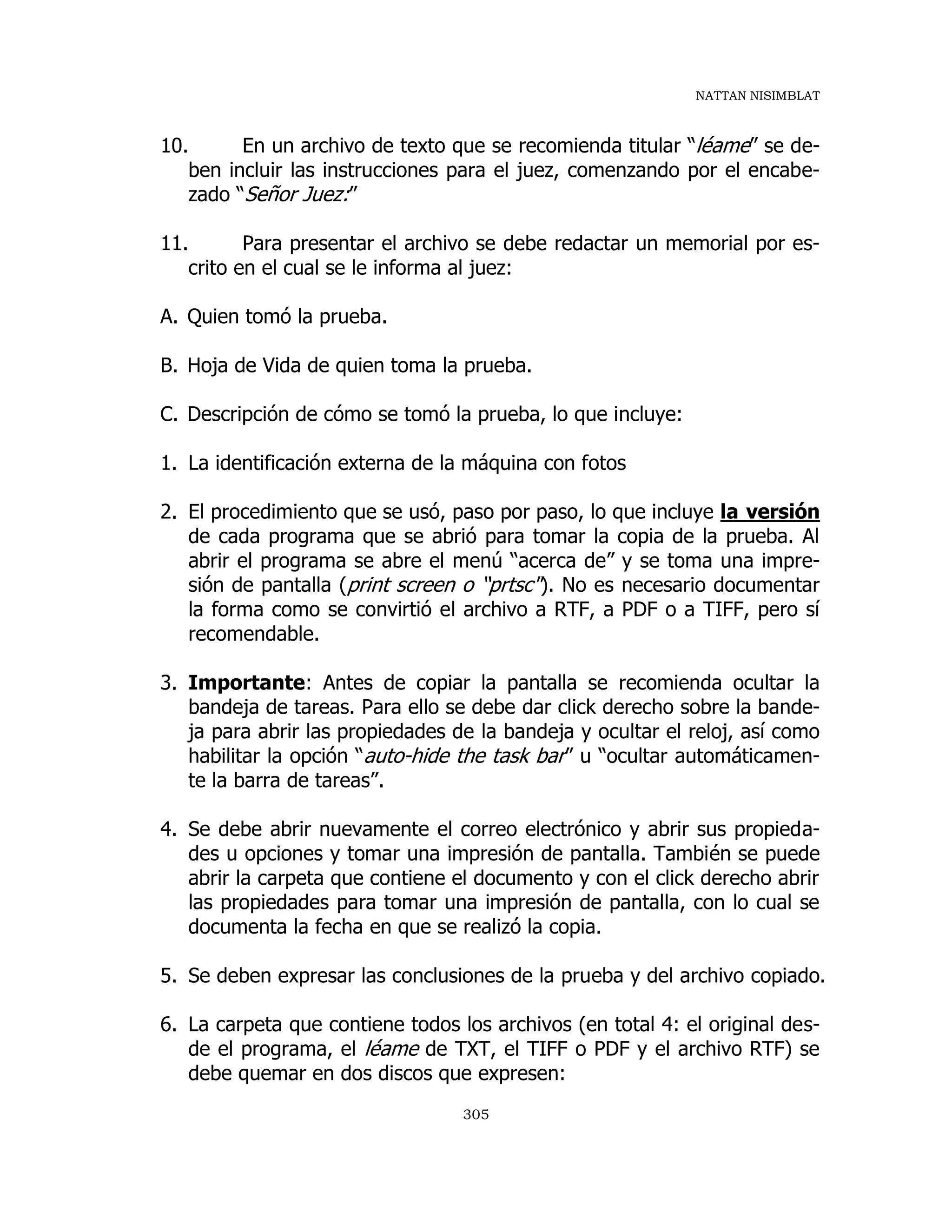 NATTAN NISIMBLAT
305
10. En un archivo de texto que se recomienda titular “léame” se de-
ben incluir las instrucciones para el juez, comenzando por el encabe-
zado “Señor Juez:”
11. Para presentar el archivo se debe redactar un memorial por es-
crito en el cual se le informa al juez:
A. Quien tomó la prueba.
B. Hoja de Vida de quien toma la prueba.
C. Descripción de cómo se tomó la prueba, lo que incluye:
1. La identificación externa de la máquina con fotos
2. El procedimiento que se usó, paso por paso, lo que incluye la versión
de cada programa que se abrió para tomar la copia de la prueba. Al
abrir el programa se abre el menú “acerca de” y se toma una impre-
sión de pantalla (print screen o “prtsc"). No es necesario documentar
la forma como se convirtió el archivo a RTF, a PDF o a TIFF, pero sí
recomendable.
3. Importante: Antes de copiar la pantalla se recomienda ocultar la
bandeja de tareas. Para ello se debe dar click derecho sobre la bande-
ja para abrir las propiedades de la bandeja y ocultar el reloj, así como
habilitar la opción “auto-hide the task bar” u “ocultar automáticamen-
te la barra de tareas”.
4. Se debe abrir nuevamente el correo electrónico y abrir sus propieda-
des u opciones y tomar una impresión de pantalla. También se puede
abrir la carpeta que contiene el documento y con el click derecho abrir
las propiedades para tomar una impresión de pantalla, con lo cual se
documenta la fecha en que se realizó la copia.
5. Se deben expresar las conclusiones de la prueba y del archivo copiado.
6. La carpeta que contiene todos los archivos (en total 4: el original des-
de el programa, el léame de TXT, el TIFF o PDF y el archivo RTF) se
debe quemar en dos discos que expresen:
 