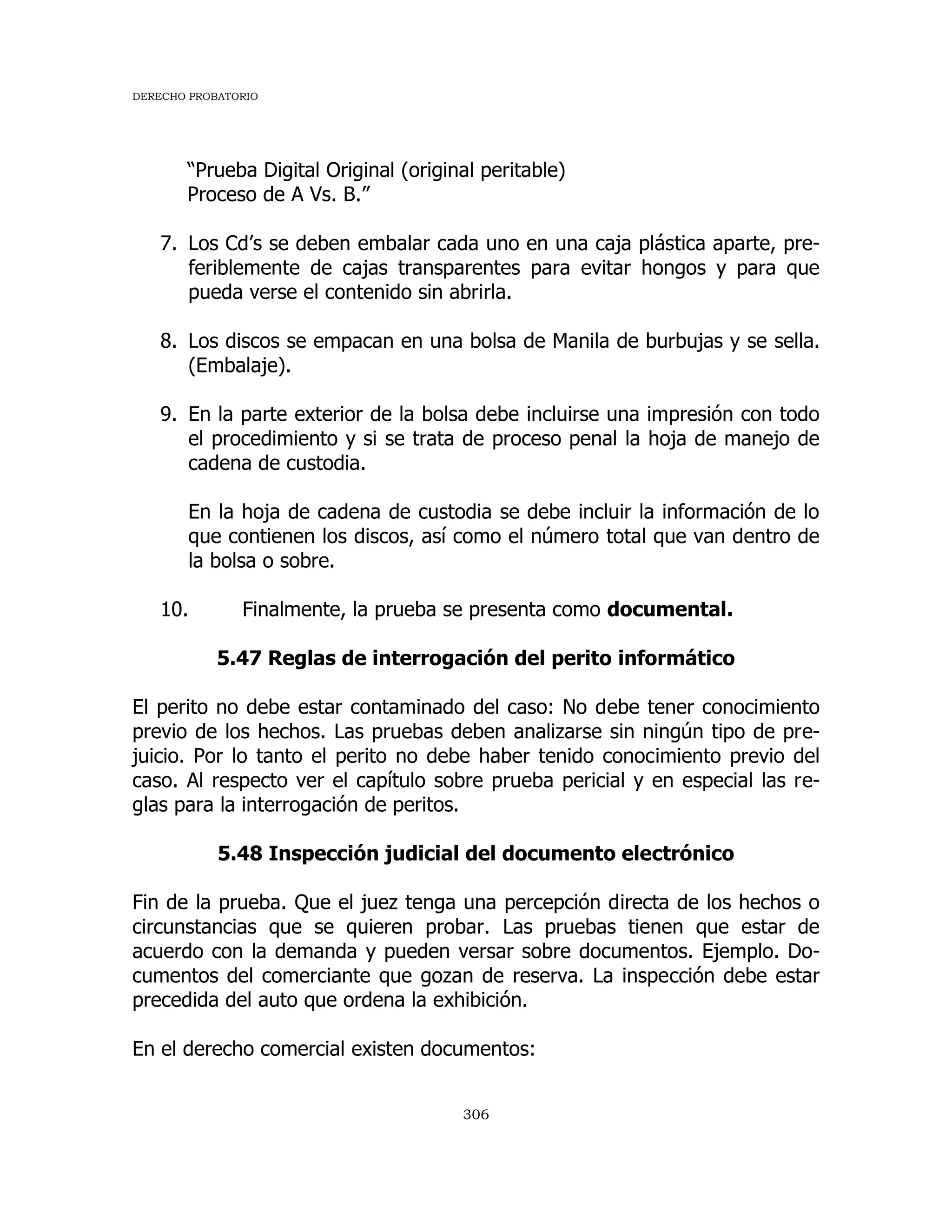 DERECHO PROBATORIO
306
“Prueba Digital Original (original peritable)
Proceso de A Vs. B.”
7. Los Cd’s se deben embalar cada uno en una caja plástica aparte, pre-
feriblemente de cajas transparentes para evitar hongos y para que
pueda verse el contenido sin abrirla.
8. Los discos se empacan en una bolsa de Manila de burbujas y se sella.
(Embalaje).
9. En la parte exterior de la bolsa debe incluirse una impresión con todo
el procedimiento y si se trata de proceso penal la hoja de manejo de
cadena de custodia.
En la hoja de cadena de custodia se debe incluir la información de lo
que contienen los discos, así como el número total que van dentro de
la bolsa o sobre.
10. Finalmente, la prueba se presenta como documental.
5.47 Reglas de interrogación del perito informático
El perito no debe estar contaminado del caso: No debe tener conocimiento
previo de los hechos. Las pruebas deben analizarse sin ningún tipo de pre-
juicio. Por lo tanto el perito no debe haber tenido conocimiento previo del
caso. Al respecto ver el capítulo sobre prueba pericial y en especial las re-
glas para la interrogación de peritos.
5.48 Inspección judicial del documento electrónico
Fin de la prueba. Que el juez tenga una percepción directa de los hechos o
circunstancias que se quieren probar. Las pruebas tienen que estar de
acuerdo con la demanda y pueden versar sobre documentos. Ejemplo. Do-
cumentos del comerciante que gozan de reserva. La inspección debe estar
precedida del auto que ordena la exhibición.
En el derecho comercial existen documentos:
 