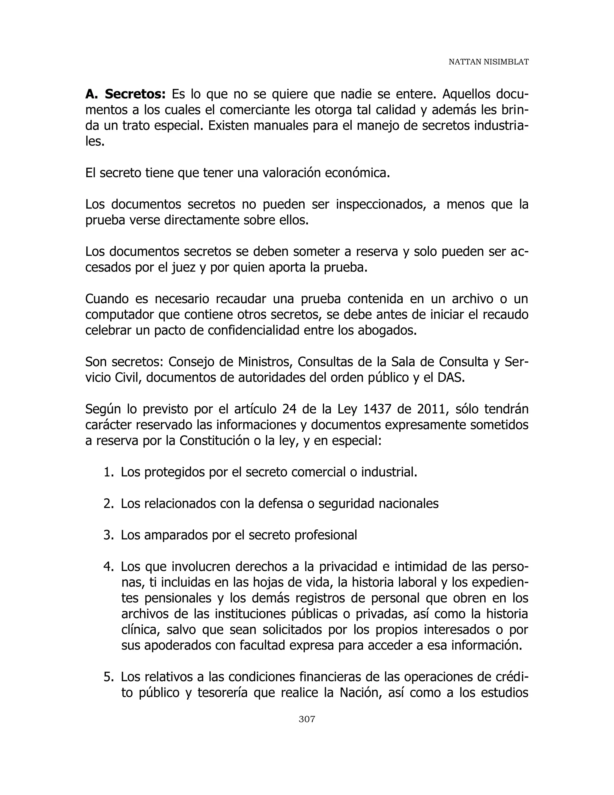 NATTAN NISIMBLAT
307
A. Secretos: Es lo que no se quiere que nadie se entere. Aquellos docu-
mentos a los cuales el comerciante les otorga tal calidad y además les brin-
da un trato especial. Existen manuales para el manejo de secretos industria-
les.
El secreto tiene que tener una valoración económica.
Los documentos secretos no pueden ser inspeccionados, a menos que la
prueba verse directamente sobre ellos.
Los documentos secretos se deben someter a reserva y solo pueden ser ac-
cesados por el juez y por quien aporta la prueba.
Cuando es necesario recaudar una prueba contenida en un archivo o un
computador que contiene otros secretos, se debe antes de iniciar el recaudo
celebrar un pacto de confidencialidad entre los abogados.
Son secretos: Consejo de Ministros, Consultas de la Sala de Consulta y Ser-
vicio Civil, documentos de autoridades del orden público y el DAS.
Según lo previsto por el artículo 24 de la Ley 1437 de 2011, sólo tendrán
carácter reservado las informaciones y documentos expresamente sometidos
a reserva por la Constitución o la ley, y en especial:
1. Los protegidos por el secreto comercial o industrial.
2. Los relacionados con la defensa o seguridad nacionales
3. Los amparados por el secreto profesional
4. Los que involucren derechos a la privacidad e intimidad de las perso-
nas, ti incluidas en las hojas de vida, la historia laboral y los expedien-
tes pensionales y los demás registros de personal que obren en los
archivos de las instituciones públicas o privadas, así como la historia
clínica, salvo que sean solicitados por los propios interesados o por
sus apoderados con facultad expresa para acceder a esa información.
5. Los relativos a las condiciones financieras de las operaciones de crédi-
to público y tesorería que realice la Nación, así como a los estudios
 