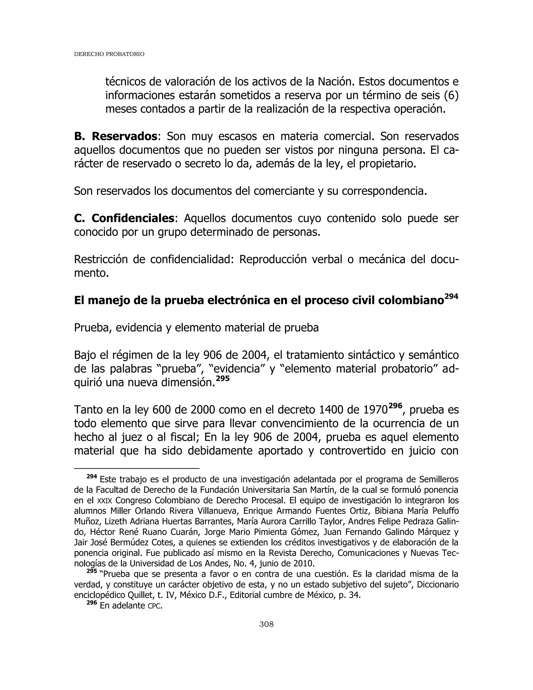 DERECHO PROBATORIO
308
técnicos de valoración de los activos de la Nación. Estos documentos e
informaciones estarán sometidos a reserva por un término de seis (6)
meses contados a partir de la realización de la respectiva operación.
B. Reservados: Son muy escasos en materia comercial. Son reservados
aquellos documentos que no pueden ser vistos por ninguna persona. El ca-
rácter de reservado o secreto lo da, además de la ley, el propietario.
Son reservados los documentos del comerciante y su correspondencia.
C. Confidenciales: Aquellos documentos cuyo contenido solo puede ser
conocido por un grupo determinado de personas.
Restricción de confidencialidad: Reproducción verbal o mecánica del docu-
mento.
El manejo de la prueba electrónica en el proceso civil colombiano294
Prueba, evidencia y elemento material de prueba
Bajo el régimen de la ley 906 de 2004, el tratamiento sintáctico y semántico
de las palabras “prueba”, “evidencia” y “elemento material probatorio” ad-
quirió una nueva dimensión.295
Tanto en la ley 600 de 2000 como en el decreto 1400 de 1970296
, prueba es
todo elemento que sirve para llevar convencimiento de la ocurrencia de un
hecho al juez o al fiscal; En la ley 906 de 2004, prueba es aquel elemento
material que ha sido debidamente aportado y controvertido en juicio con
294
Este trabajo es el producto de una investigación adelantada por el programa de Semilleros
de la Facultad de Derecho de la Fundación Universitaria San Martín, de la cual se formuló ponencia
en el XXIX Congreso Colombiano de Derecho Procesal. El equipo de investigación lo integraron los
alumnos Miller Orlando Rivera Villanueva, Enrique Armando Fuentes Ortiz, Bibiana María Peluffo
Muñoz, Lizeth Adriana Huertas Barrantes, María Aurora Carrillo Taylor, Andres Felipe Pedraza Galin-
do, Héctor René Ruano Cuarán, Jorge Mario Pimienta Gómez, Juan Fernando Galindo Márquez y
Jair José Bermúdez Cotes, a quienes se extienden los créditos investigativos y de elaboración de la
ponencia original. Fue publicado así mismo en la Revista Derecho, Comunicaciones y Nuevas Tec-
nologías de la Universidad de Los Andes, No. 4, junio de 2010.
295
“Prueba que se presenta a favor o en contra de una cuestión. Es la claridad misma de la
verdad, y constituye un carácter objetivo de esta, y no un estado subjetivo del sujeto”, Diccionario
enciclopédico Quillet, t. IV, México D.F., Editorial cumbre de México, p. 34.
296
En adelante CPC.
 