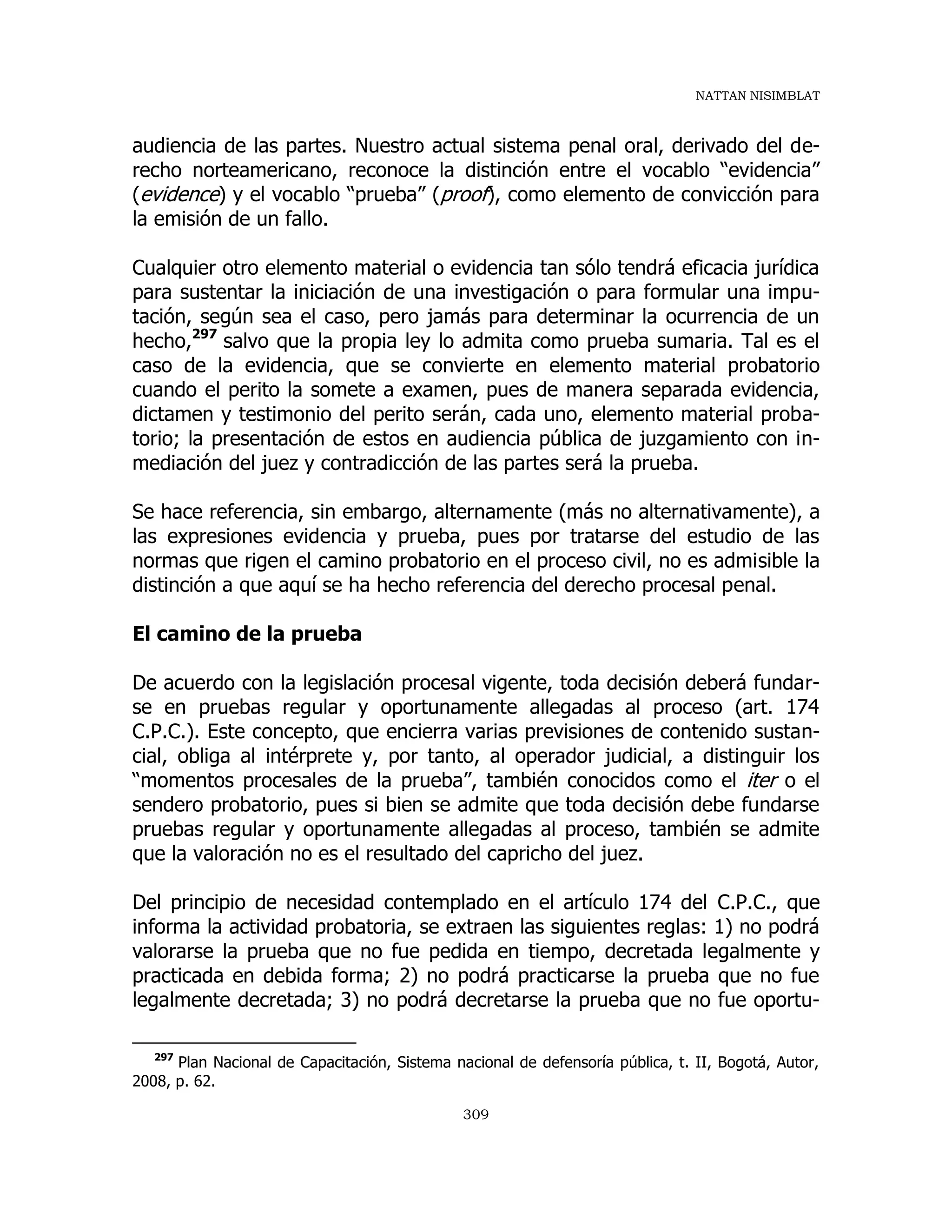 NATTAN NISIMBLAT
309
audiencia de las partes. Nuestro actual sistema penal oral, derivado del de-
recho norteamericano, reconoce la distinción entre el vocablo “evidencia”
(evidence) y el vocablo “prueba” (proof), como elemento de convicción para
la emisión de un fallo.
Cualquier otro elemento material o evidencia tan sólo tendrá eficacia jurídica
para sustentar la iniciación de una investigación o para formular una impu-
tación, según sea el caso, pero jamás para determinar la ocurrencia de un
hecho,297
salvo que la propia ley lo admita como prueba sumaria. Tal es el
caso de la evidencia, que se convierte en elemento material probatorio
cuando el perito la somete a examen, pues de manera separada evidencia,
dictamen y testimonio del perito serán, cada uno, elemento material proba-
torio; la presentación de estos en audiencia pública de juzgamiento con in-
mediación del juez y contradicción de las partes será la prueba.
Se hace referencia, sin embargo, alternamente (más no alternativamente), a
las expresiones evidencia y prueba, pues por tratarse del estudio de las
normas que rigen el camino probatorio en el proceso civil, no es admisible la
distinción a que aquí se ha hecho referencia del derecho procesal penal.
El camino de la prueba
De acuerdo con la legislación procesal vigente, toda decisión deberá fundar-
se en pruebas regular y oportunamente allegadas al proceso (art. 174
C.P.C.). Este concepto, que encierra varias previsiones de contenido sustan-
cial, obliga al intérprete y, por tanto, al operador judicial, a distinguir los
“momentos procesales de la prueba”, también conocidos como el iter o el
sendero probatorio, pues si bien se admite que toda decisión debe fundarse
pruebas regular y oportunamente allegadas al proceso, también se admite
que la valoración no es el resultado del capricho del juez.
Del principio de necesidad contemplado en el artículo 174 del C.P.C., que
informa la actividad probatoria, se extraen las siguientes reglas: 1) no podrá
valorarse la prueba que no fue pedida en tiempo, decretada legalmente y
practicada en debida forma; 2) no podrá practicarse la prueba que no fue
legalmente decretada; 3) no podrá decretarse la prueba que no fue oportu-
297
Plan Nacional de Capacitación, Sistema nacional de defensoría pública, t. II, Bogotá, Autor,
2008, p. 62.
 