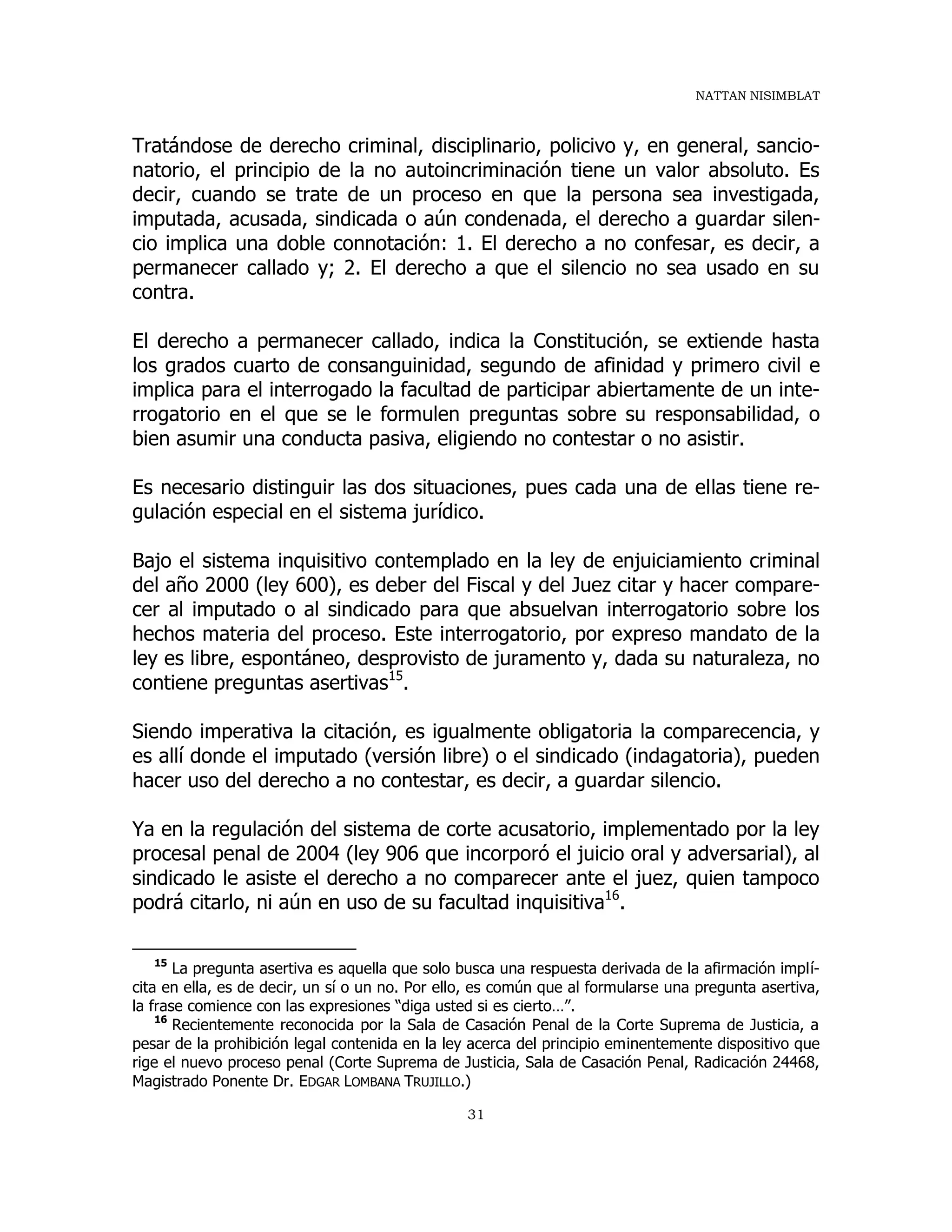 NATTAN NISIMBLAT
31
Tratándose de derecho criminal, disciplinario, policivo y, en general, sancio-
natorio, el principio de la no autoincriminación tiene un valor absoluto. Es
decir, cuando se trate de un proceso en que la persona sea investigada,
imputada, acusada, sindicada o aún condenada, el derecho a guardar silen-
cio implica una doble connotación: 1. El derecho a no confesar, es decir, a
permanecer callado y; 2. El derecho a que el silencio no sea usado en su
contra.
El derecho a permanecer callado, indica la Constitución, se extiende hasta
los grados cuarto de consanguinidad, segundo de afinidad y primero civil e
implica para el interrogado la facultad de participar abiertamente de un inte-
rrogatorio en el que se le formulen preguntas sobre su responsabilidad, o
bien asumir una conducta pasiva, eligiendo no contestar o no asistir.
Es necesario distinguir las dos situaciones, pues cada una de ellas tiene re-
gulación especial en el sistema jurídico.
Bajo el sistema inquisitivo contemplado en la ley de enjuiciamiento criminal
del año 2000 (ley 600), es deber del Fiscal y del Juez citar y hacer compare-
cer al imputado o al sindicado para que absuelvan interrogatorio sobre los
hechos materia del proceso. Este interrogatorio, por expreso mandato de la
ley es libre, espontáneo, desprovisto de juramento y, dada su naturaleza, no
contiene preguntas asertivas15
.
Siendo imperativa la citación, es igualmente obligatoria la comparecencia, y
es allí donde el imputado (versión libre) o el sindicado (indagatoria), pueden
hacer uso del derecho a no contestar, es decir, a guardar silencio.
Ya en la regulación del sistema de corte acusatorio, implementado por la ley
procesal penal de 2004 (ley 906 que incorporó el juicio oral y adversarial), al
sindicado le asiste el derecho a no comparecer ante el juez, quien tampoco
podrá citarlo, ni aún en uso de su facultad inquisitiva16
.
15
La pregunta asertiva es aquella que solo busca una respuesta derivada de la afirmación implí-
cita en ella, es de decir, un sí o un no. Por ello, es común que al formularse una pregunta asertiva,
la frase comience con las expresiones “diga usted si es cierto…”.
16
Recientemente reconocida por la Sala de Casación Penal de la Corte Suprema de Justicia, a
pesar de la prohibición legal contenida en la ley acerca del principio eminentemente dispositivo que
rige el nuevo proceso penal (Corte Suprema de Justicia, Sala de Casación Penal, Radicación 24468,
Magistrado Ponente Dr. EDGAR LOMBANA TRUJILLO.)
 
