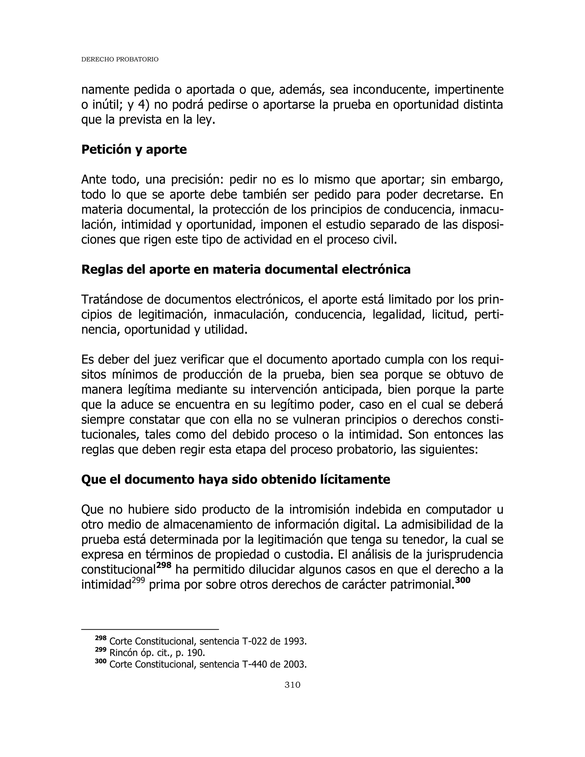 DERECHO PROBATORIO
310
namente pedida o aportada o que, además, sea inconducente, impertinente
o inútil; y 4) no podrá pedirse o aportarse la prueba en oportunidad distinta
que la prevista en la ley.
Petición y aporte
Ante todo, una precisión: pedir no es lo mismo que aportar; sin embargo,
todo lo que se aporte debe también ser pedido para poder decretarse. En
materia documental, la protección de los principios de conducencia, inmacu-
lación, intimidad y oportunidad, imponen el estudio separado de las disposi-
ciones que rigen este tipo de actividad en el proceso civil.
Reglas del aporte en materia documental electrónica
Tratándose de documentos electrónicos, el aporte está limitado por los prin-
cipios de legitimación, inmaculación, conducencia, legalidad, licitud, perti-
nencia, oportunidad y utilidad.
Es deber del juez verificar que el documento aportado cumpla con los requi-
sitos mínimos de producción de la prueba, bien sea porque se obtuvo de
manera legítima mediante su intervención anticipada, bien porque la parte
que la aduce se encuentra en su legítimo poder, caso en el cual se deberá
siempre constatar que con ella no se vulneran principios o derechos consti-
tucionales, tales como del debido proceso o la intimidad. Son entonces las
reglas que deben regir esta etapa del proceso probatorio, las siguientes:
Que el documento haya sido obtenido lícitamente
Que no hubiere sido producto de la intromisión indebida en computador u
otro medio de almacenamiento de información digital. La admisibilidad de la
prueba está determinada por la legitimación que tenga su tenedor, la cual se
expresa en términos de propiedad o custodia. El análisis de la jurisprudencia
constitucional298
ha permitido dilucidar algunos casos en que el derecho a la
intimidad299
prima por sobre otros derechos de carácter patrimonial.300
298
Corte Constitucional, sentencia T-022 de 1993.
299
Rincón óp. cit., p. 190.
300
Corte Constitucional, sentencia T-440 de 2003.
 