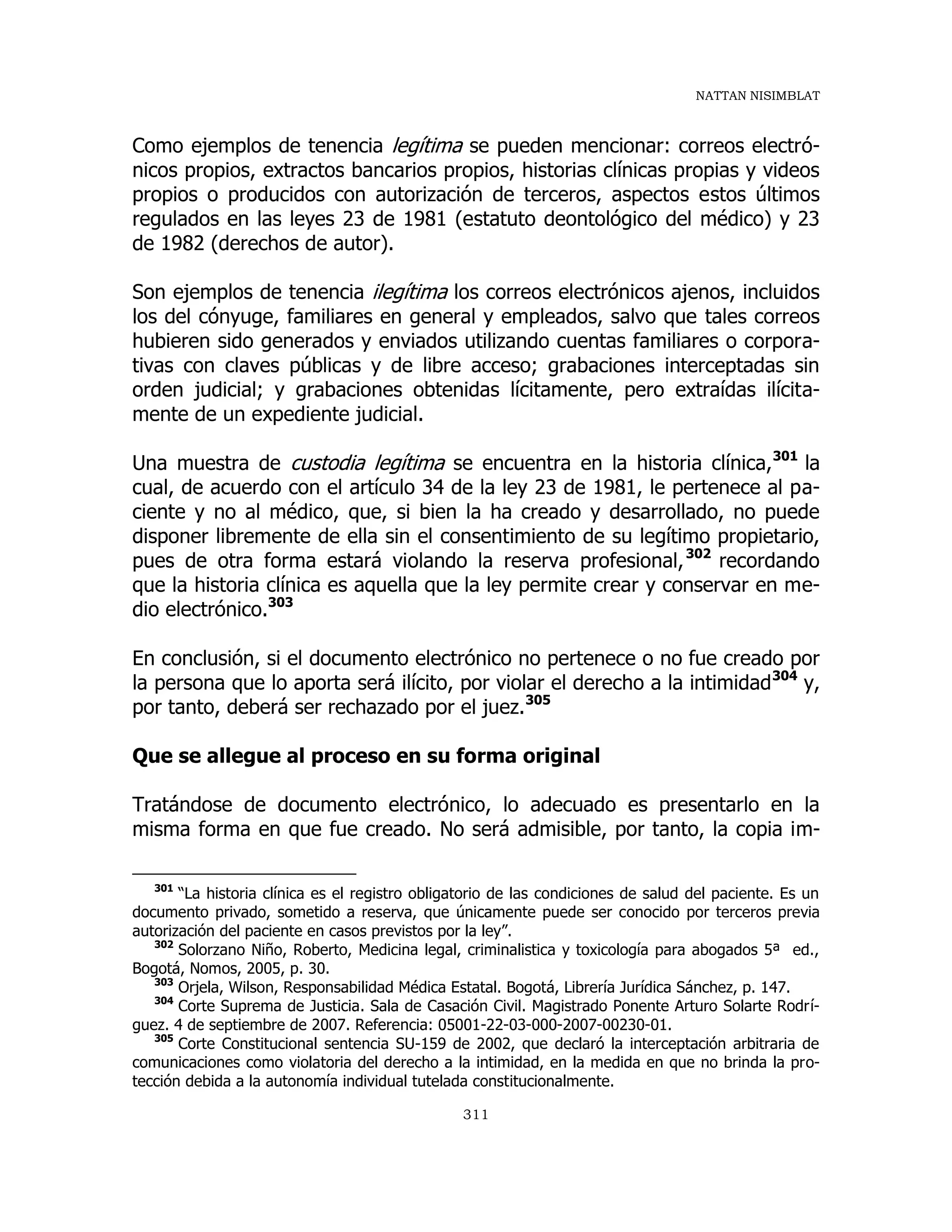 NATTAN NISIMBLAT
311
Como ejemplos de tenencia legítima se pueden mencionar: correos electró-
nicos propios, extractos bancarios propios, historias clínicas propias y videos
propios o producidos con autorización de terceros, aspectos estos últimos
regulados en las leyes 23 de 1981 (estatuto deontológico del médico) y 23
de 1982 (derechos de autor).
Son ejemplos de tenencia ilegítima los correos electrónicos ajenos, incluidos
los del cónyuge, familiares en general y empleados, salvo que tales correos
hubieren sido generados y enviados utilizando cuentas familiares o corpora-
tivas con claves públicas y de libre acceso; grabaciones interceptadas sin
orden judicial; y grabaciones obtenidas lícitamente, pero extraídas ilícita-
mente de un expediente judicial.
Una muestra de custodia legítima se encuentra en la historia clínica,301
la
cual, de acuerdo con el artículo 34 de la ley 23 de 1981, le pertenece al pa-
ciente y no al médico, que, si bien la ha creado y desarrollado, no puede
disponer libremente de ella sin el consentimiento de su legítimo propietario,
pues de otra forma estará violando la reserva profesional,302
recordando
que la historia clínica es aquella que la ley permite crear y conservar en me-
dio electrónico.303
En conclusión, si el documento electrónico no pertenece o no fue creado por
la persona que lo aporta será ilícito, por violar el derecho a la intimidad304
y,
por tanto, deberá ser rechazado por el juez.305
Que se allegue al proceso en su forma original
Tratándose de documento electrónico, lo adecuado es presentarlo en la
misma forma en que fue creado. No será admisible, por tanto, la copia im-
301
“La historia clínica es el registro obligatorio de las condiciones de salud del paciente. Es un
documento privado, sometido a reserva, que únicamente puede ser conocido por terceros previa
autorización del paciente en casos previstos por la ley”.
302
Solorzano Niño, Roberto, Medicina legal, criminalistica y toxicología para abogados 5ª ed.,
Bogotá, Nomos, 2005, p. 30.
303
Orjela, Wilson, Responsabilidad Médica Estatal. Bogotá, Librería Jurídica Sánchez, p. 147.
304
Corte Suprema de Justicia. Sala de Casación Civil. Magistrado Ponente Arturo Solarte Rodrí-
guez. 4 de septiembre de 2007. Referencia: 05001-22-03-000-2007-00230-01.
305
Corte Constitucional sentencia SU-159 de 2002, que declaró la interceptación arbitraria de
comunicaciones como violatoria del derecho a la intimidad, en la medida en que no brinda la pro-
tección debida a la autonomía individual tutelada constitucionalmente.
 