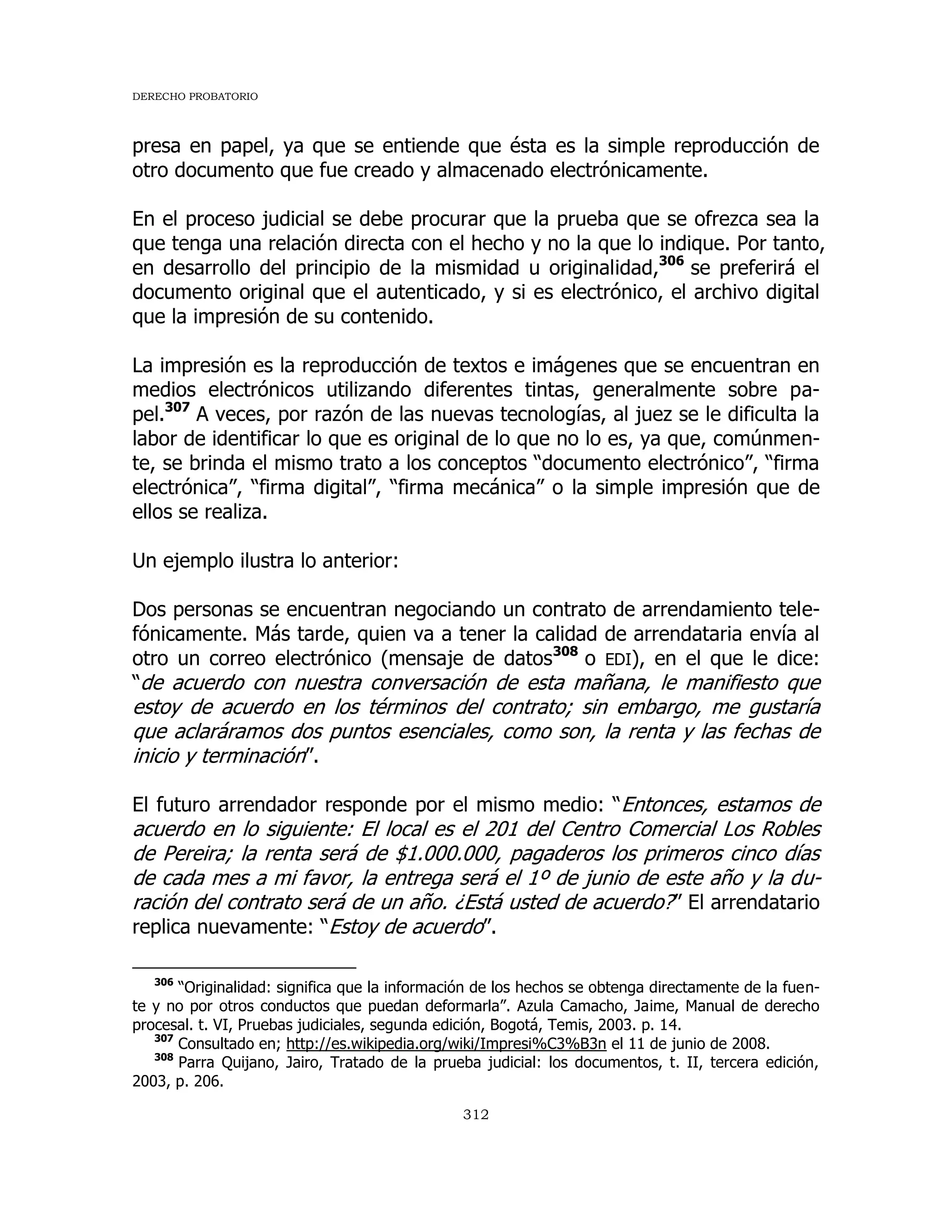 DERECHO PROBATORIO
312
presa en papel, ya que se entiende que ésta es la simple reproducción de
otro documento que fue creado y almacenado electrónicamente.
En el proceso judicial se debe procurar que la prueba que se ofrezca sea la
que tenga una relación directa con el hecho y no la que lo indique. Por tanto,
en desarrollo del principio de la mismidad u originalidad,306
se preferirá el
documento original que el autenticado, y si es electrónico, el archivo digital
que la impresión de su contenido.
La impresión es la reproducción de textos e imágenes que se encuentran en
medios electrónicos utilizando diferentes tintas, generalmente sobre pa-
pel.307
A veces, por razón de las nuevas tecnologías, al juez se le dificulta la
labor de identificar lo que es original de lo que no lo es, ya que, comúnmen-
te, se brinda el mismo trato a los conceptos “documento electrónico”, “firma
electrónica”, “firma digital”, “firma mecánica” o la simple impresión que de
ellos se realiza.
Un ejemplo ilustra lo anterior:
Dos personas se encuentran negociando un contrato de arrendamiento tele-
fónicamente. Más tarde, quien va a tener la calidad de arrendataria envía al
otro un correo electrónico (mensaje de datos308
o EDI), en el que le dice:
“de acuerdo con nuestra conversación de esta mañana, le manifiesto que
estoy de acuerdo en los términos del contrato; sin embargo, me gustaría
que aclaráramos dos puntos esenciales, como son, la renta y las fechas de
inicio y terminación”.
El futuro arrendador responde por el mismo medio: “Entonces, estamos de
acuerdo en lo siguiente: El local es el 201 del Centro Comercial Los Robles
de Pereira; la renta será de $1.000.000, pagaderos los primeros cinco días
de cada mes a mi favor, la entrega será el 1º de junio de este año y la du-
ración del contrato será de un año. ¿Está usted de acuerdo?” El arrendatario
replica nuevamente: “Estoy de acuerdo”.
306
“Originalidad: significa que la información de los hechos se obtenga directamente de la fuen-
te y no por otros conductos que puedan deformarla”. Azula Camacho, Jaime, Manual de derecho
procesal. t. VI, Pruebas judiciales, segunda edición, Bogotá, Temis, 2003. p. 14.
307
Consultado en; http://es.wikipedia.org/wiki/Impresi%C3%B3n el 11 de junio de 2008.
308
Parra Quijano, Jairo, Tratado de la prueba judicial: los documentos, t. II, tercera edición,
2003, p. 206.
 
