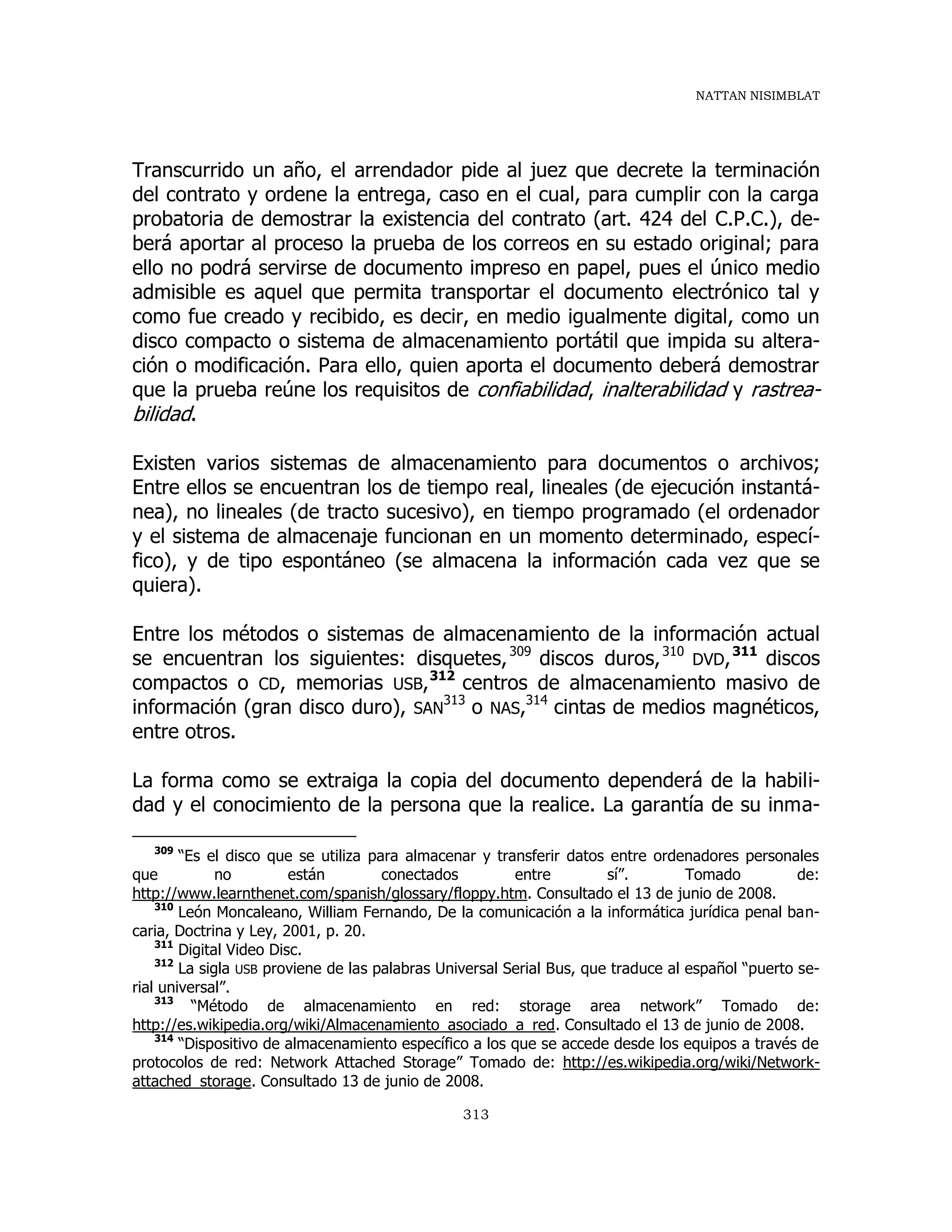 NATTAN NISIMBLAT
313
Transcurrido un año, el arrendador pide al juez que decrete la terminación
del contrato y ordene la entrega, caso en el cual, para cumplir con la carga
probatoria de demostrar la existencia del contrato (art. 424 del C.P.C.), de-
berá aportar al proceso la prueba de los correos en su estado original; para
ello no podrá servirse de documento impreso en papel, pues el único medio
admisible es aquel que permita transportar el documento electrónico tal y
como fue creado y recibido, es decir, en medio igualmente digital, como un
disco compacto o sistema de almacenamiento portátil que impida su altera-
ción o modificación. Para ello, quien aporta el documento deberá demostrar
que la prueba reúne los requisitos de confiabilidad, inalterabilidad y rastrea-
bilidad.
Existen varios sistemas de almacenamiento para documentos o archivos;
Entre ellos se encuentran los de tiempo real, lineales (de ejecución instantá-
nea), no lineales (de tracto sucesivo), en tiempo programado (el ordenador
y el sistema de almacenaje funcionan en un momento determinado, especí-
fico), y de tipo espontáneo (se almacena la información cada vez que se
quiera).
Entre los métodos o sistemas de almacenamiento de la información actual
se encuentran los siguientes: disquetes,309
discos duros,310
DVD,311
discos
compactos o CD, memorias USB,312
centros de almacenamiento masivo de
información (gran disco duro), SAN
313
o NAS,314
cintas de medios magnéticos,
entre otros.
La forma como se extraiga la copia del documento dependerá de la habili-
dad y el conocimiento de la persona que la realice. La garantía de su inma-
309
“Es el disco que se utiliza para almacenar y transferir datos entre ordenadores personales
que no están conectados entre sí”. Tomado de:
http://www.learnthenet.com/spanish/glossary/floppy.htm. Consultado el 13 de junio de 2008.
310
León Moncaleano, William Fernando, De la comunicación a la informática jurídica penal ban-
caria, Doctrina y Ley, 2001, p. 20.
311
Digital Video Disc.
312
La sigla USB proviene de las palabras Universal Serial Bus, que traduce al español “puerto se-
rial universal”.
313
“Método de almacenamiento en red: storage area network” Tomado de:
http://es.wikipedia.org/wiki/Almacenamiento_asociado_a_red. Consultado el 13 de junio de 2008.
314
“Dispositivo de almacenamiento específico a los que se accede desde los equipos a través de
protocolos de red: Network Attached Storage” Tomado de: http://es.wikipedia.org/wiki/Network-
attached_storage. Consultado 13 de junio de 2008.
 