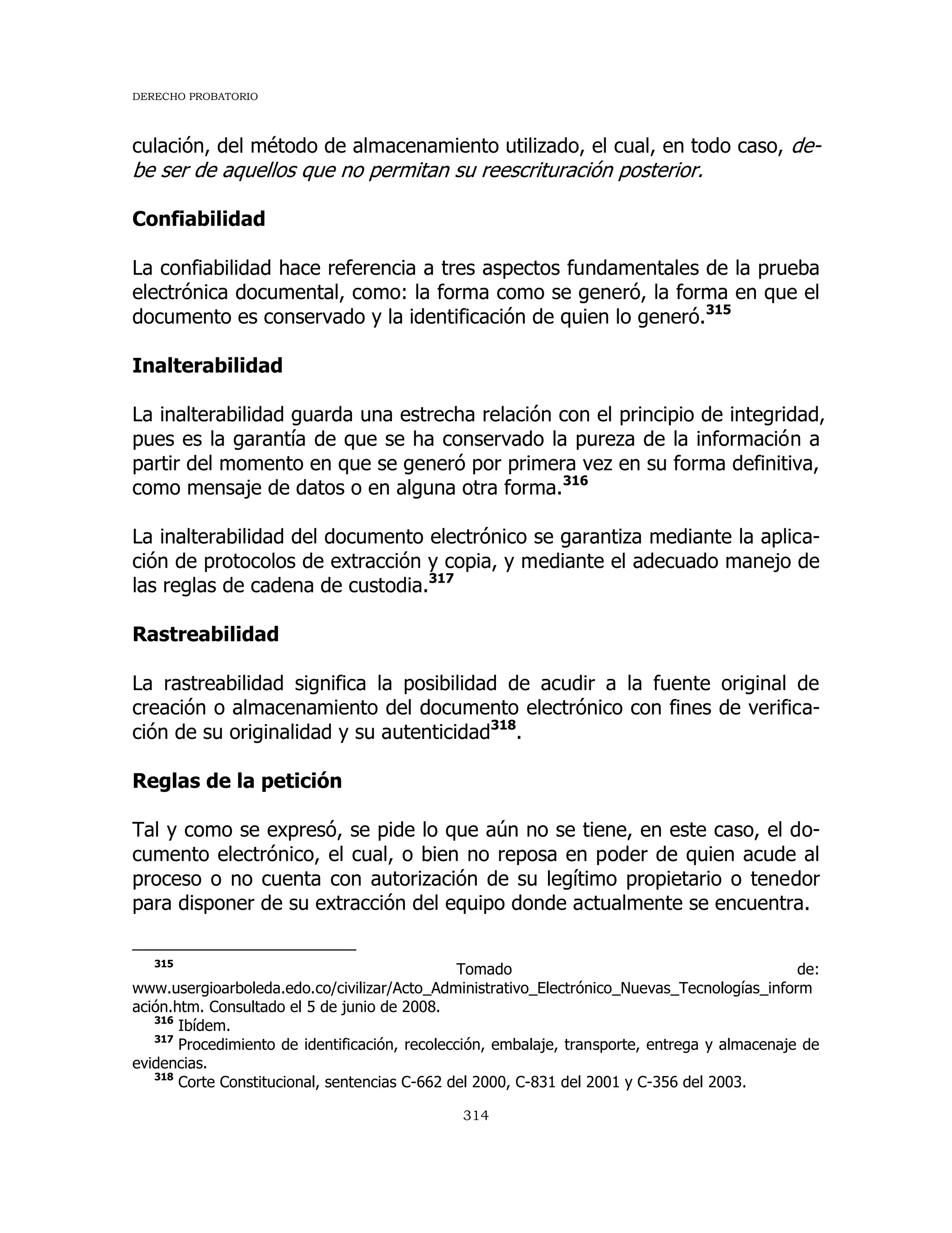 DERECHO PROBATORIO
314
culación, del método de almacenamiento utilizado, el cual, en todo caso, de-
be ser de aquellos que no permitan su reescrituración posterior.
Confiabilidad
La confiabilidad hace referencia a tres aspectos fundamentales de la prueba
electrónica documental, como: la forma como se generó, la forma en que el
documento es conservado y la identificación de quien lo generó.315
Inalterabilidad
La inalterabilidad guarda una estrecha relación con el principio de integridad,
pues es la garantía de que se ha conservado la pureza de la información a
partir del momento en que se generó por primera vez en su forma definitiva,
como mensaje de datos o en alguna otra forma.316
La inalterabilidad del documento electrónico se garantiza mediante la aplica-
ción de protocolos de extracción y copia, y mediante el adecuado manejo de
las reglas de cadena de custodia.317
Rastreabilidad
La rastreabilidad significa la posibilidad de acudir a la fuente original de
creación o almacenamiento del documento electrónico con fines de verifica-
ción de su originalidad y su autenticidad318
.
Reglas de la petición
Tal y como se expresó, se pide lo que aún no se tiene, en este caso, el do-
cumento electrónico, el cual, o bien no reposa en poder de quien acude al
proceso o no cuenta con autorización de su legítimo propietario o tenedor
para disponer de su extracción del equipo donde actualmente se encuentra.
315
Tomado de:
www.usergioarboleda.edo.co/civilizar/Acto_Administrativo_Electrónico_Nuevas_Tecnologías_inform
ación.htm. Consultado el 5 de junio de 2008.
316
Ibídem.
317
Procedimiento de identificación, recolección, embalaje, transporte, entrega y almacenaje de
evidencias.
318
Corte Constitucional, sentencias C-662 del 2000, C-831 del 2001 y C-356 del 2003.
 
