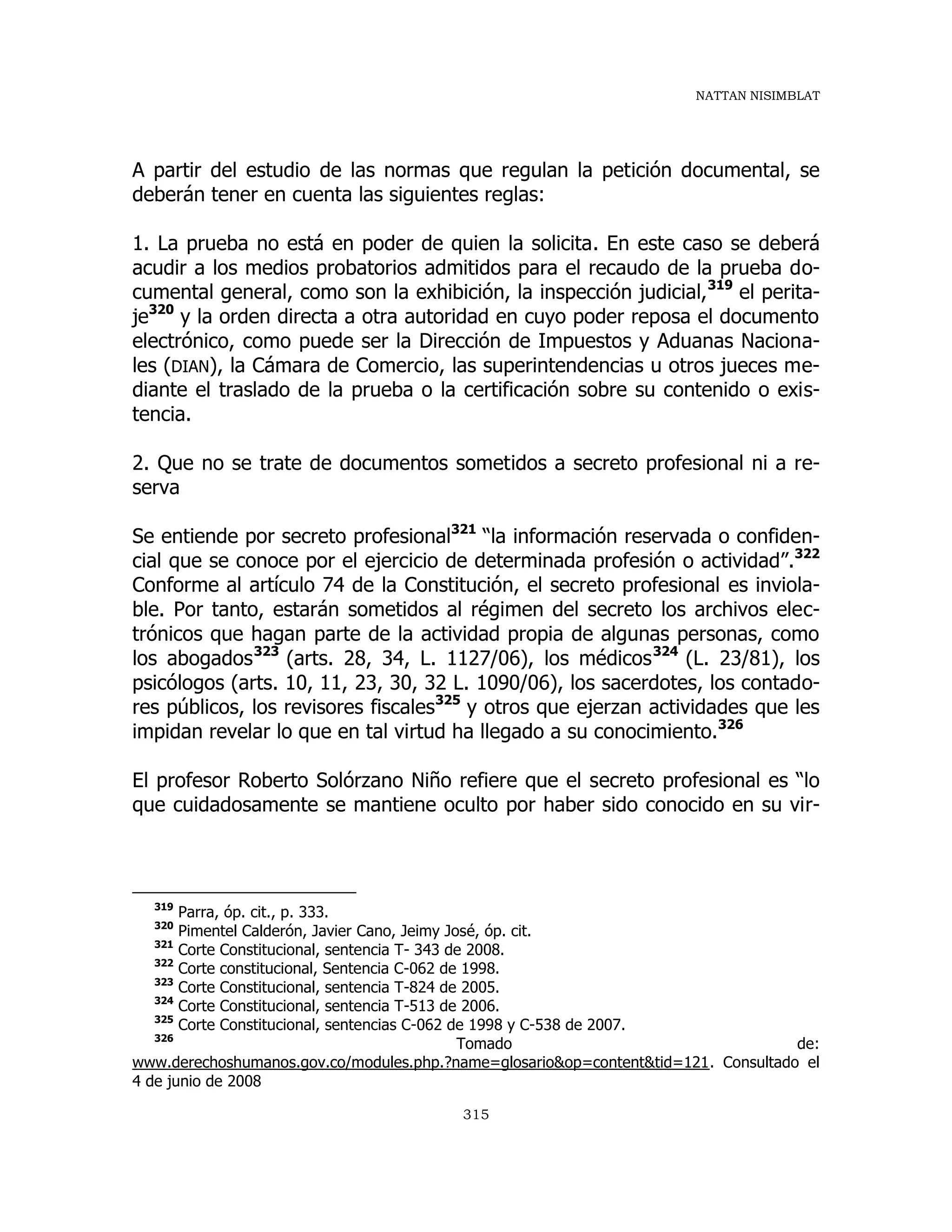 NATTAN NISIMBLAT
315
A partir del estudio de las normas que regulan la petición documental, se
deberán tener en cuenta las siguientes reglas:
1. La prueba no está en poder de quien la solicita. En este caso se deberá
acudir a los medios probatorios admitidos para el recaudo de la prueba do-
cumental general, como son la exhibición, la inspección judicial,319
el perita-
je320
y la orden directa a otra autoridad en cuyo poder reposa el documento
electrónico, como puede ser la Dirección de Impuestos y Aduanas Naciona-
les (DIAN), la Cámara de Comercio, las superintendencias u otros jueces me-
diante el traslado de la prueba o la certificación sobre su contenido o exis-
tencia.
2. Que no se trate de documentos sometidos a secreto profesional ni a re-
serva
Se entiende por secreto profesional321
“la información reservada o confiden-
cial que se conoce por el ejercicio de determinada profesión o actividad”.322
Conforme al artículo 74 de la Constitución, el secreto profesional es inviola-
ble. Por tanto, estarán sometidos al régimen del secreto los archivos elec-
trónicos que hagan parte de la actividad propia de algunas personas, como
los abogados323
(arts. 28, 34, L. 1127/06), los médicos324
(L. 23/81), los
psicólogos (arts. 10, 11, 23, 30, 32 L. 1090/06), los sacerdotes, los contado-
res públicos, los revisores fiscales325
y otros que ejerzan actividades que les
impidan revelar lo que en tal virtud ha llegado a su conocimiento.326
El profesor Roberto Solórzano Niño refiere que el secreto profesional es “lo
que cuidadosamente se mantiene oculto por haber sido conocido en su vir-
319
Parra, óp. cit., p. 333.
320
Pimentel Calderón, Javier Cano, Jeimy José, óp. cit.
321
Corte Constitucional, sentencia T- 343 de 2008.
322
Corte constitucional, Sentencia C-062 de 1998.
323
Corte Constitucional, sentencia T-824 de 2005.
324
Corte Constitucional, sentencia T-513 de 2006.
325
Corte Constitucional, sentencias C-062 de 1998 y C-538 de 2007.
326
Tomado de:
www.derechoshumanos.gov.co/modules.php.?name=glosario&op=content&tid=121. Consultado el
4 de junio de 2008
 