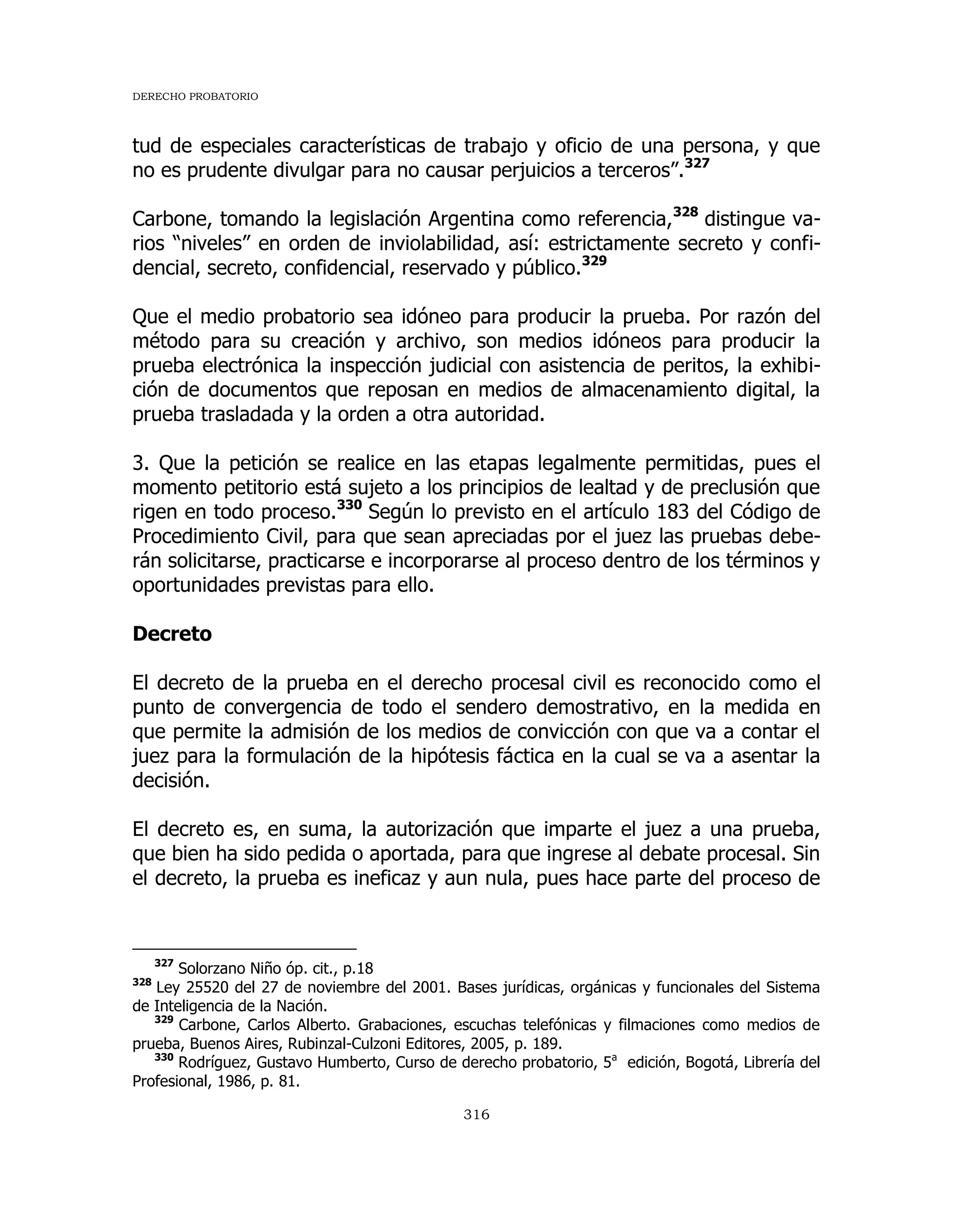DERECHO PROBATORIO
316
tud de especiales características de trabajo y oficio de una persona, y que
no es prudente divulgar para no causar perjuicios a terceros”.327
Carbone, tomando la legislación Argentina como referencia,328
distingue va-
rios “niveles” en orden de inviolabilidad, así: estrictamente secreto y confi-
dencial, secreto, confidencial, reservado y público.329
Que el medio probatorio sea idóneo para producir la prueba. Por razón del
método para su creación y archivo, son medios idóneos para producir la
prueba electrónica la inspección judicial con asistencia de peritos, la exhibi-
ción de documentos que reposan en medios de almacenamiento digital, la
prueba trasladada y la orden a otra autoridad.
3. Que la petición se realice en las etapas legalmente permitidas, pues el
momento petitorio está sujeto a los principios de lealtad y de preclusión que
rigen en todo proceso.330
Según lo previsto en el artículo 183 del Código de
Procedimiento Civil, para que sean apreciadas por el juez las pruebas debe-
rán solicitarse, practicarse e incorporarse al proceso dentro de los términos y
oportunidades previstas para ello.
Decreto
El decreto de la prueba en el derecho procesal civil es reconocido como el
punto de convergencia de todo el sendero demostrativo, en la medida en
que permite la admisión de los medios de convicción con que va a contar el
juez para la formulación de la hipótesis fáctica en la cual se va a asentar la
decisión.
El decreto es, en suma, la autorización que imparte el juez a una prueba,
que bien ha sido pedida o aportada, para que ingrese al debate procesal. Sin
el decreto, la prueba es ineficaz y aun nula, pues hace parte del proceso de
327
Solorzano Niño óp. cit., p.18
328
Ley 25520 del 27 de noviembre del 2001. Bases jurídicas, orgánicas y funcionales del Sistema
de Inteligencia de la Nación.
329
Carbone, Carlos Alberto. Grabaciones, escuchas telefónicas y filmaciones como medios de
prueba, Buenos Aires, Rubinzal-Culzoni Editores, 2005, p. 189.
330
Rodríguez, Gustavo Humberto, Curso de derecho probatorio, 5a
edición, Bogotá, Librería del
Profesional, 1986, p. 81.
 