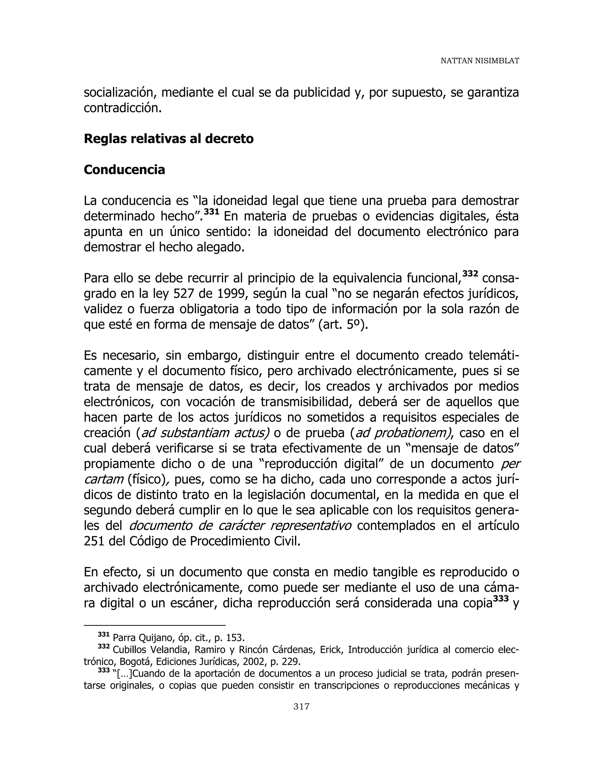 NATTAN NISIMBLAT
317
socialización, mediante el cual se da publicidad y, por supuesto, se garantiza
contradicción.
Reglas relativas al decreto
Conducencia
La conducencia es “la idoneidad legal que tiene una prueba para demostrar
determinado hecho”.331
En materia de pruebas o evidencias digitales, ésta
apunta en un único sentido: la idoneidad del documento electrónico para
demostrar el hecho alegado.
Para ello se debe recurrir al principio de la equivalencia funcional,332
consa-
grado en la ley 527 de 1999, según la cual “no se negarán efectos jurídicos,
validez o fuerza obligatoria a todo tipo de información por la sola razón de
que esté en forma de mensaje de datos” (art. 5º).
Es necesario, sin embargo, distinguir entre el documento creado telemáti-
camente y el documento físico, pero archivado electrónicamente, pues si se
trata de mensaje de datos, es decir, los creados y archivados por medios
electrónicos, con vocación de transmisibilidad, deberá ser de aquellos que
hacen parte de los actos jurídicos no sometidos a requisitos especiales de
creación (ad substantiam actus) o de prueba (ad probationem), caso en el
cual deberá verificarse si se trata efectivamente de un “mensaje de datos”
propiamente dicho o de una “reproducción digital” de un documento per
cartam (físico), pues, como se ha dicho, cada uno corresponde a actos jurí-
dicos de distinto trato en la legislación documental, en la medida en que el
segundo deberá cumplir en lo que le sea aplicable con los requisitos genera-
les del documento de carácter representativo contemplados en el artículo
251 del Código de Procedimiento Civil.
En efecto, si un documento que consta en medio tangible es reproducido o
archivado electrónicamente, como puede ser mediante el uso de una cáma-
ra digital o un escáner, dicha reproducción será considerada una copia333
y
331
Parra Quijano, óp. cit., p. 153.
332
Cubillos Velandia, Ramiro y Rincón Cárdenas, Erick, Introducción jurídica al comercio elec-
trónico, Bogotá, Ediciones Jurídicas, 2002, p. 229.
333
“[…]Cuando de la aportación de documentos a un proceso judicial se trata, podrán presen-
tarse originales, o copias que pueden consistir en transcripciones o reproducciones mecánicas y
 