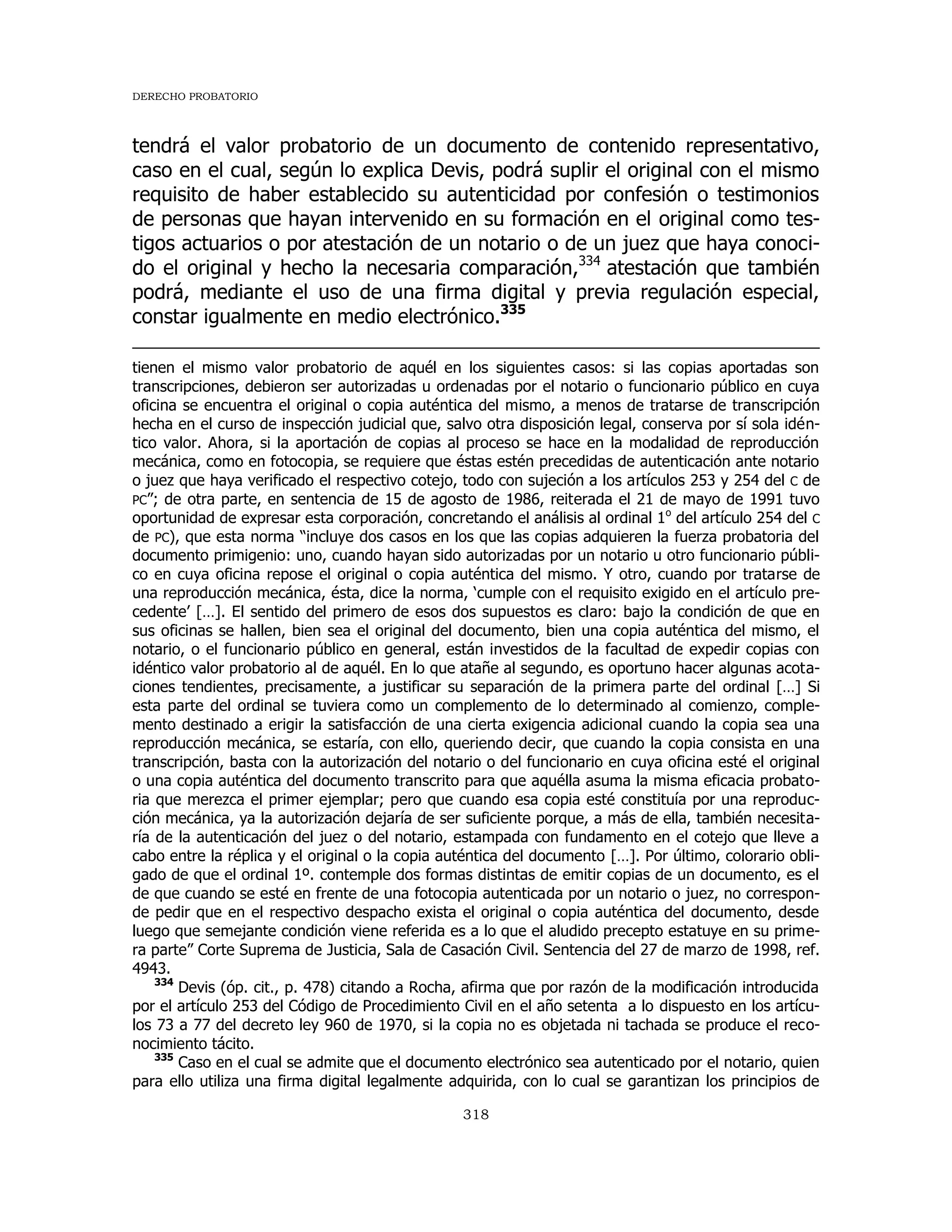 DERECHO PROBATORIO
318
tendrá el valor probatorio de un documento de contenido representativo,
caso en el cual, según lo explica Devis, podrá suplir el original con el mismo
requisito de haber establecido su autenticidad por confesión o testimonios
de personas que hayan intervenido en su formación en el original como tes-
tigos actuarios o por atestación de un notario o de un juez que haya conoci-
do el original y hecho la necesaria comparación,334
atestación que también
podrá, mediante el uso de una firma digital y previa regulación especial,
constar igualmente en medio electrónico.335
tienen el mismo valor probatorio de aquél en los siguientes casos: si las copias aportadas son
transcripciones, debieron ser autorizadas u ordenadas por el notario o funcionario público en cuya
oficina se encuentra el original o copia auténtica del mismo, a menos de tratarse de transcripción
hecha en el curso de inspección judicial que, salvo otra disposición legal, conserva por sí sola idén-
tico valor. Ahora, si la aportación de copias al proceso se hace en la modalidad de reproducción
mecánica, como en fotocopia, se requiere que éstas estén precedidas de autenticación ante notario
o juez que haya verificado el respectivo cotejo, todo con sujeción a los artículos 253 y 254 del C de
PC”; de otra parte, en sentencia de 15 de agosto de 1986, reiterada el 21 de mayo de 1991 tuvo
oportunidad de expresar esta corporación, concretando el análisis al ordinal 1o
del artículo 254 del C
de PC), que esta norma “incluye dos casos en los que las copias adquieren la fuerza probatoria del
documento primigenio: uno, cuando hayan sido autorizadas por un notario u otro funcionario públi-
co en cuya oficina repose el original o copia auténtica del mismo. Y otro, cuando por tratarse de
una reproducción mecánica, ésta, dice la norma, ‘cumple con el requisito exigido en el artículo pre-
cedente’ […]. El sentido del primero de esos dos supuestos es claro: bajo la condición de que en
sus oficinas se hallen, bien sea el original del documento, bien una copia auténtica del mismo, el
notario, o el funcionario público en general, están investidos de la facultad de expedir copias con
idéntico valor probatorio al de aquél. En lo que atañe al segundo, es oportuno hacer algunas acota-
ciones tendientes, precisamente, a justificar su separación de la primera parte del ordinal […] Si
esta parte del ordinal se tuviera como un complemento de lo determinado al comienzo, comple-
mento destinado a erigir la satisfacción de una cierta exigencia adicional cuando la copia sea una
reproducción mecánica, se estaría, con ello, queriendo decir, que cuando la copia consista en una
transcripción, basta con la autorización del notario o del funcionario en cuya oficina esté el original
o una copia auténtica del documento transcrito para que aquélla asuma la misma eficacia probato-
ria que merezca el primer ejemplar; pero que cuando esa copia esté constituía por una reproduc-
ción mecánica, ya la autorización dejaría de ser suficiente porque, a más de ella, también necesita-
ría de la autenticación del juez o del notario, estampada con fundamento en el cotejo que lleve a
cabo entre la réplica y el original o la copia auténtica del documento […]. Por último, colorario obli-
gado de que el ordinal 1º. contemple dos formas distintas de emitir copias de un documento, es el
de que cuando se esté en frente de una fotocopia autenticada por un notario o juez, no correspon-
de pedir que en el respectivo despacho exista el original o copia auténtica del documento, desde
luego que semejante condición viene referida es a lo que el aludido precepto estatuye en su prime-
ra parte” Corte Suprema de Justicia, Sala de Casación Civil. Sentencia del 27 de marzo de 1998, ref.
4943.
334
Devis (óp. cit., p. 478) citando a Rocha, afirma que por razón de la modificación introducida
por el artículo 253 del Código de Procedimiento Civil en el año setenta a lo dispuesto en los artícu-
los 73 a 77 del decreto ley 960 de 1970, si la copia no es objetada ni tachada se produce el reco-
nocimiento tácito.
335
Caso en el cual se admite que el documento electrónico sea autenticado por el notario, quien
para ello utiliza una firma digital legalmente adquirida, con lo cual se garantizan los principios de
 