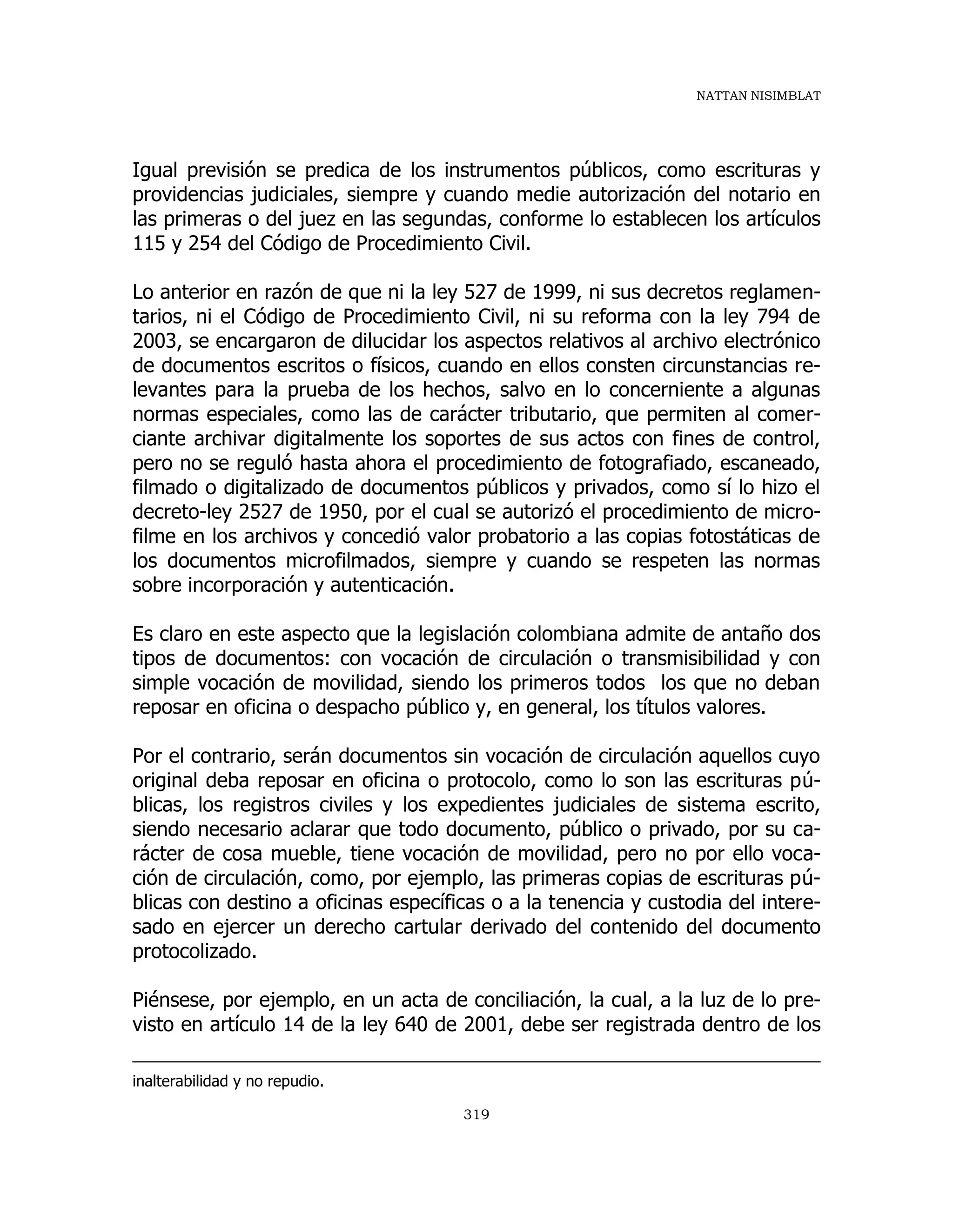 NATTAN NISIMBLAT
319
Igual previsión se predica de los instrumentos públicos, como escrituras y
providencias judiciales, siempre y cuando medie autorización del notario en
las primeras o del juez en las segundas, conforme lo establecen los artículos
115 y 254 del Código de Procedimiento Civil.
Lo anterior en razón de que ni la ley 527 de 1999, ni sus decretos reglamen-
tarios, ni el Código de Procedimiento Civil, ni su reforma con la ley 794 de
2003, se encargaron de dilucidar los aspectos relativos al archivo electrónico
de documentos escritos o físicos, cuando en ellos consten circunstancias re-
levantes para la prueba de los hechos, salvo en lo concerniente a algunas
normas especiales, como las de carácter tributario, que permiten al comer-
ciante archivar digitalmente los soportes de sus actos con fines de control,
pero no se reguló hasta ahora el procedimiento de fotografiado, escaneado,
filmado o digitalizado de documentos públicos y privados, como sí lo hizo el
decreto-ley 2527 de 1950, por el cual se autorizó el procedimiento de micro-
filme en los archivos y concedió valor probatorio a las copias fotostáticas de
los documentos microfilmados, siempre y cuando se respeten las normas
sobre incorporación y autenticación.
Es claro en este aspecto que la legislación colombiana admite de antaño dos
tipos de documentos: con vocación de circulación o transmisibilidad y con
simple vocación de movilidad, siendo los primeros todos los que no deban
reposar en oficina o despacho público y, en general, los títulos valores.
Por el contrario, serán documentos sin vocación de circulación aquellos cuyo
original deba reposar en oficina o protocolo, como lo son las escrituras pú-
blicas, los registros civiles y los expedientes judiciales de sistema escrito,
siendo necesario aclarar que todo documento, público o privado, por su ca-
rácter de cosa mueble, tiene vocación de movilidad, pero no por ello voca-
ción de circulación, como, por ejemplo, las primeras copias de escrituras pú-
blicas con destino a oficinas específicas o a la tenencia y custodia del intere-
sado en ejercer un derecho cartular derivado del contenido del documento
protocolizado.
Piénsese, por ejemplo, en un acta de conciliación, la cual, a la luz de lo pre-
visto en artículo 14 de la ley 640 de 2001, debe ser registrada dentro de los
inalterabilidad y no repudio.
 