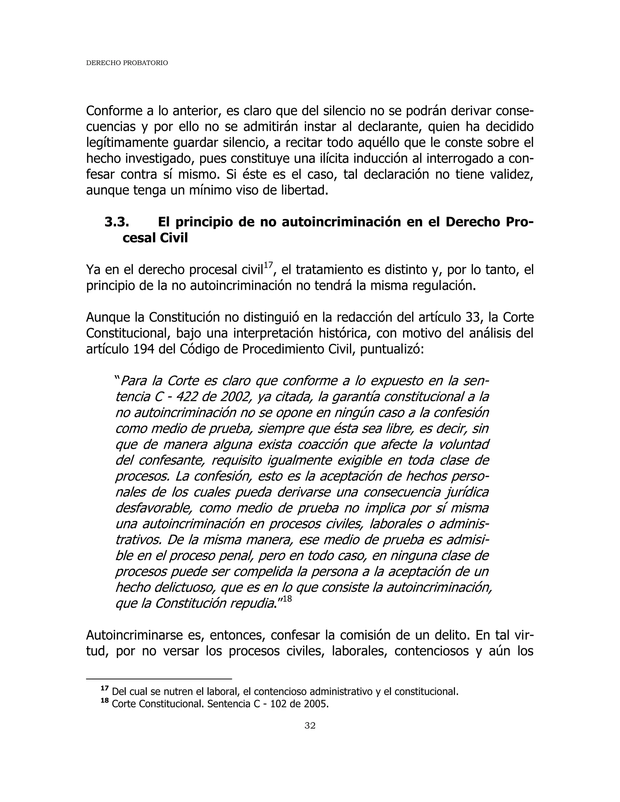 DERECHO PROBATORIO
32
Conforme a lo anterior, es claro que del silencio no se podrán derivar conse-
cuencias y por ello no se admitirán instar al declarante, quien ha decidido
legítimamente guardar silencio, a recitar todo aquéllo que le conste sobre el
hecho investigado, pues constituye una ilícita inducción al interrogado a con-
fesar contra sí mismo. Si éste es el caso, tal declaración no tiene validez,
aunque tenga un mínimo viso de libertad.
3.3. El principio de no autoincriminación en el Derecho Pro-
cesal Civil
Ya en el derecho procesal civil17
, el tratamiento es distinto y, por lo tanto, el
principio de la no autoincriminación no tendrá la misma regulación.
Aunque la Constitución no distinguió en la redacción del artículo 33, la Corte
Constitucional, bajo una interpretación histórica, con motivo del análisis del
artículo 194 del Código de Procedimiento Civil, puntualizó:
“Para la Corte es claro que conforme a lo expuesto en la sen-
tencia C - 422 de 2002, ya citada, la garantía constitucional a la
no autoincriminación no se opone en ningún caso a la confesión
como medio de prueba, siempre que ésta sea libre, es decir, sin
que de manera alguna exista coacción que afecte la voluntad
del confesante, requisito igualmente exigible en toda clase de
procesos. La confesión, esto es la aceptación de hechos perso-
nales de los cuales pueda derivarse una consecuencia jurídica
desfavorable, como medio de prueba no implica por sí misma
una autoincriminación en procesos civiles, laborales o adminis-
trativos. De la misma manera, ese medio de prueba es admisi-
ble en el proceso penal, pero en todo caso, en ninguna clase de
procesos puede ser compelida la persona a la aceptación de un
hecho delictuoso, que es en lo que consiste la autoincriminación,
que la Constitución repudia.”18
Autoincriminarse es, entonces, confesar la comisión de un delito. En tal vir-
tud, por no versar los procesos civiles, laborales, contenciosos y aún los
17
Del cual se nutren el laboral, el contencioso administrativo y el constitucional.
18
Corte Constitucional. Sentencia C - 102 de 2005.
 