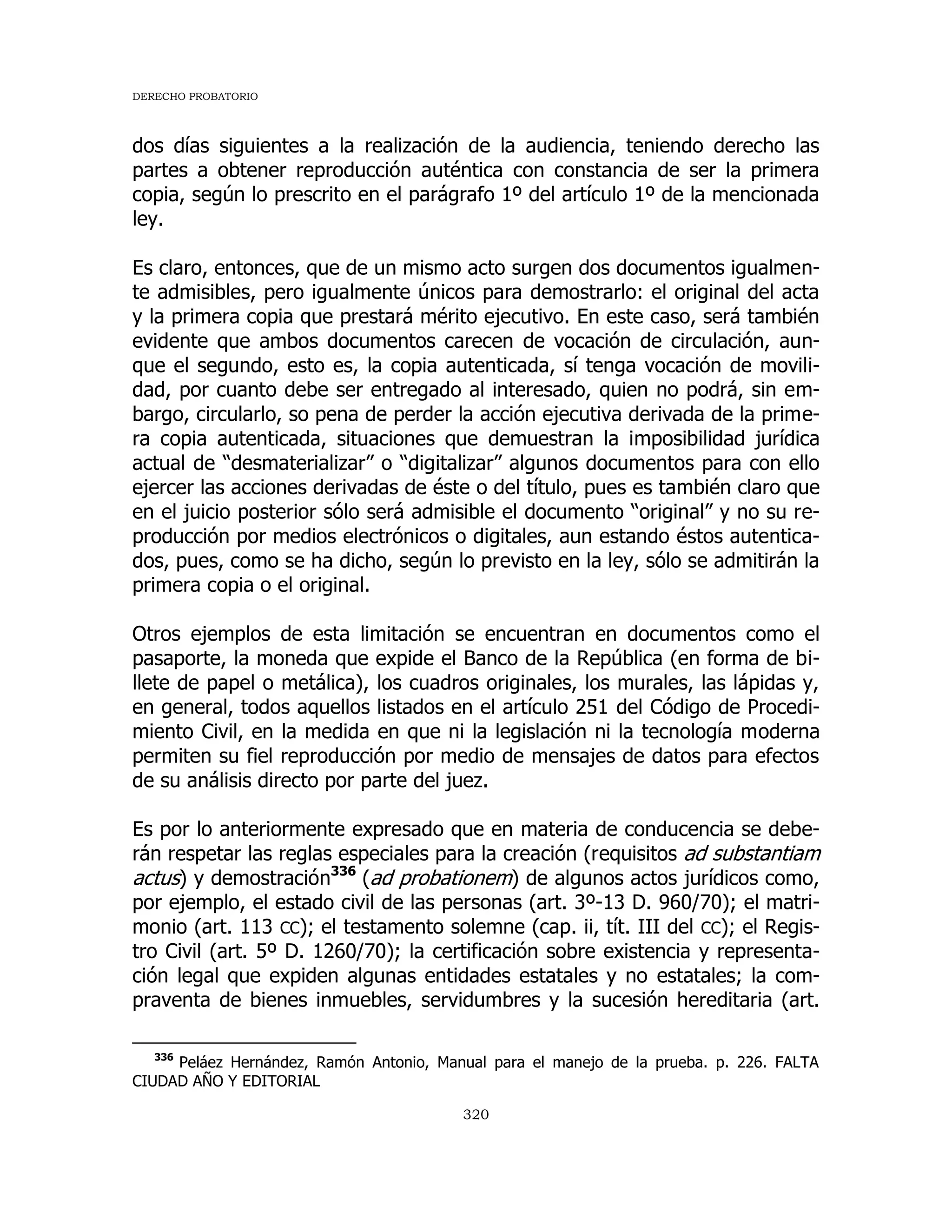 DERECHO PROBATORIO
320
dos días siguientes a la realización de la audiencia, teniendo derecho las
partes a obtener reproducción auténtica con constancia de ser la primera
copia, según lo prescrito en el parágrafo 1º del artículo 1º de la mencionada
ley.
Es claro, entonces, que de un mismo acto surgen dos documentos igualmen-
te admisibles, pero igualmente únicos para demostrarlo: el original del acta
y la primera copia que prestará mérito ejecutivo. En este caso, será también
evidente que ambos documentos carecen de vocación de circulación, aun-
que el segundo, esto es, la copia autenticada, sí tenga vocación de movili-
dad, por cuanto debe ser entregado al interesado, quien no podrá, sin em-
bargo, circularlo, so pena de perder la acción ejecutiva derivada de la prime-
ra copia autenticada, situaciones que demuestran la imposibilidad jurídica
actual de “desmaterializar” o “digitalizar” algunos documentos para con ello
ejercer las acciones derivadas de éste o del título, pues es también claro que
en el juicio posterior sólo será admisible el documento “original” y no su re-
producción por medios electrónicos o digitales, aun estando éstos autentica-
dos, pues, como se ha dicho, según lo previsto en la ley, sólo se admitirán la
primera copia o el original.
Otros ejemplos de esta limitación se encuentran en documentos como el
pasaporte, la moneda que expide el Banco de la República (en forma de bi-
llete de papel o metálica), los cuadros originales, los murales, las lápidas y,
en general, todos aquellos listados en el artículo 251 del Código de Procedi-
miento Civil, en la medida en que ni la legislación ni la tecnología moderna
permiten su fiel reproducción por medio de mensajes de datos para efectos
de su análisis directo por parte del juez.
Es por lo anteriormente expresado que en materia de conducencia se debe-
rán respetar las reglas especiales para la creación (requisitos ad substantiam
actus) y demostración336
(ad probationem) de algunos actos jurídicos como,
por ejemplo, el estado civil de las personas (art. 3º-13 D. 960/70); el matri-
monio (art. 113 CC); el testamento solemne (cap. ii, tít. III del CC); el Regis-
tro Civil (art. 5º D. 1260/70); la certificación sobre existencia y representa-
ción legal que expiden algunas entidades estatales y no estatales; la com-
praventa de bienes inmuebles, servidumbres y la sucesión hereditaria (art.
336
Peláez Hernández, Ramón Antonio, Manual para el manejo de la prueba. p. 226. FALTA
CIUDAD AÑO Y EDITORIAL
 