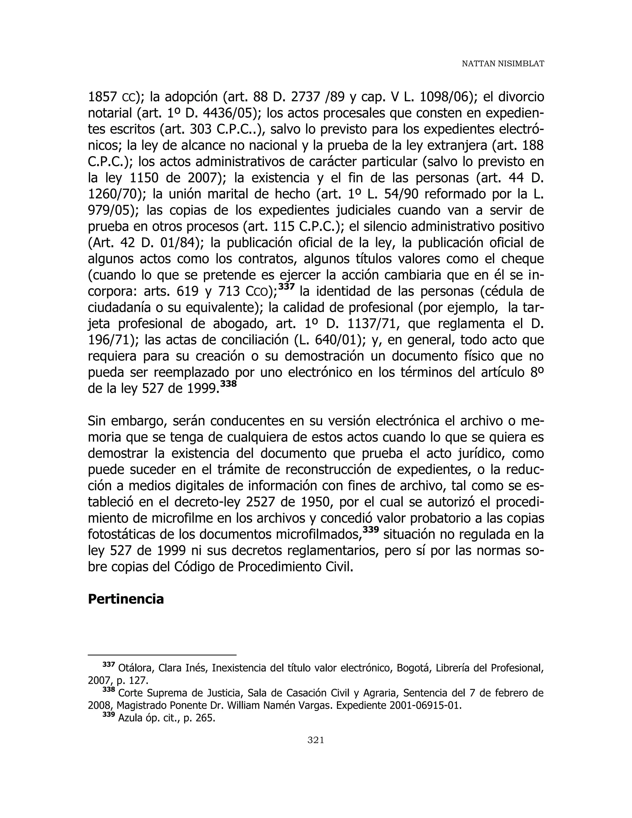 NATTAN NISIMBLAT
321
1857 CC); la adopción (art. 88 D. 2737 /89 y cap. V L. 1098/06); el divorcio
notarial (art. 1º D. 4436/05); los actos procesales que consten en expedien-
tes escritos (art. 303 C.P.C..), salvo lo previsto para los expedientes electró-
nicos; la ley de alcance no nacional y la prueba de la ley extranjera (art. 188
C.P.C.); los actos administrativos de carácter particular (salvo lo previsto en
la ley 1150 de 2007); la existencia y el fin de las personas (art. 44 D.
1260/70); la unión marital de hecho (art. 1º L. 54/90 reformado por la L.
979/05); las copias de los expedientes judiciales cuando van a servir de
prueba en otros procesos (art. 115 C.P.C.); el silencio administrativo positivo
(Art. 42 D. 01/84); la publicación oficial de la ley, la publicación oficial de
algunos actos como los contratos, algunos títulos valores como el cheque
(cuando lo que se pretende es ejercer la acción cambiaria que en él se in-
corpora: arts. 619 y 713 CCO);337
la identidad de las personas (cédula de
ciudadanía o su equivalente); la calidad de profesional (por ejemplo, la tar-
jeta profesional de abogado, art. 1º D. 1137/71, que reglamenta el D.
196/71); las actas de conciliación (L. 640/01); y, en general, todo acto que
requiera para su creación o su demostración un documento físico que no
pueda ser reemplazado por uno electrónico en los términos del artículo 8º
de la ley 527 de 1999.338
Sin embargo, serán conducentes en su versión electrónica el archivo o me-
moria que se tenga de cualquiera de estos actos cuando lo que se quiera es
demostrar la existencia del documento que prueba el acto jurídico, como
puede suceder en el trámite de reconstrucción de expedientes, o la reduc-
ción a medios digitales de información con fines de archivo, tal como se es-
tableció en el decreto-ley 2527 de 1950, por el cual se autorizó el procedi-
miento de microfilme en los archivos y concedió valor probatorio a las copias
fotostáticas de los documentos microfilmados,339
situación no regulada en la
ley 527 de 1999 ni sus decretos reglamentarios, pero sí por las normas so-
bre copias del Código de Procedimiento Civil.
Pertinencia
337
Otálora, Clara Inés, Inexistencia del título valor electrónico, Bogotá, Librería del Profesional,
2007, p. 127.
338
Corte Suprema de Justicia, Sala de Casación Civil y Agraria, Sentencia del 7 de febrero de
2008, Magistrado Ponente Dr. William Namén Vargas. Expediente 2001-06915-01.
339
Azula óp. cit., p. 265.
 