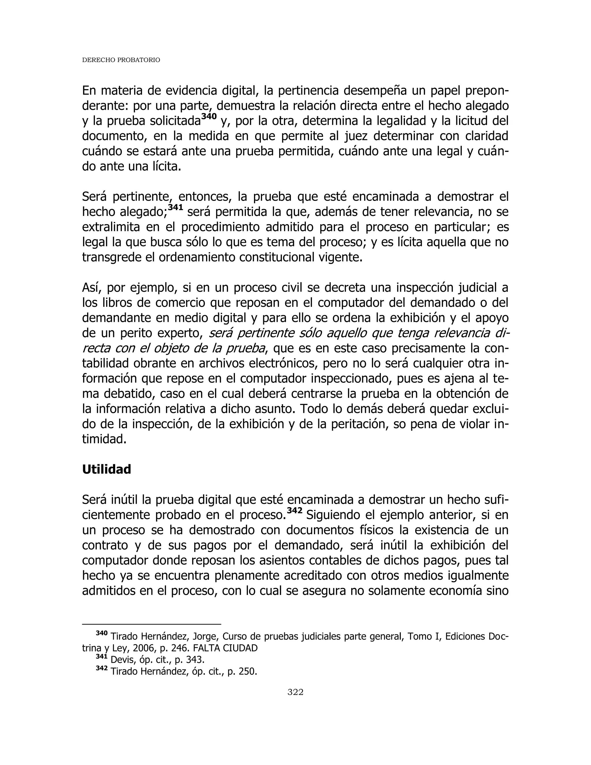 DERECHO PROBATORIO
322
En materia de evidencia digital, la pertinencia desempeña un papel prepon-
derante: por una parte, demuestra la relación directa entre el hecho alegado
y la prueba solicitada340
y, por la otra, determina la legalidad y la licitud del
documento, en la medida en que permite al juez determinar con claridad
cuándo se estará ante una prueba permitida, cuándo ante una legal y cuán-
do ante una lícita.
Será pertinente, entonces, la prueba que esté encaminada a demostrar el
hecho alegado;341
será permitida la que, además de tener relevancia, no se
extralimita en el procedimiento admitido para el proceso en particular; es
legal la que busca sólo lo que es tema del proceso; y es lícita aquella que no
transgrede el ordenamiento constitucional vigente.
Así, por ejemplo, si en un proceso civil se decreta una inspección judicial a
los libros de comercio que reposan en el computador del demandado o del
demandante en medio digital y para ello se ordena la exhibición y el apoyo
de un perito experto, será pertinente sólo aquello que tenga relevancia di-
recta con el objeto de la prueba, que es en este caso precisamente la con-
tabilidad obrante en archivos electrónicos, pero no lo será cualquier otra in-
formación que repose en el computador inspeccionado, pues es ajena al te-
ma debatido, caso en el cual deberá centrarse la prueba en la obtención de
la información relativa a dicho asunto. Todo lo demás deberá quedar exclui-
do de la inspección, de la exhibición y de la peritación, so pena de violar in-
timidad.
Utilidad
Será inútil la prueba digital que esté encaminada a demostrar un hecho sufi-
cientemente probado en el proceso.342
Siguiendo el ejemplo anterior, si en
un proceso se ha demostrado con documentos físicos la existencia de un
contrato y de sus pagos por el demandado, será inútil la exhibición del
computador donde reposan los asientos contables de dichos pagos, pues tal
hecho ya se encuentra plenamente acreditado con otros medios igualmente
admitidos en el proceso, con lo cual se asegura no solamente economía sino
340
Tirado Hernández, Jorge, Curso de pruebas judiciales parte general, Tomo I, Ediciones Doc-
trina y Ley, 2006, p. 246. FALTA CIUDAD
341
Devis, óp. cit., p. 343.
342
Tirado Hernández, óp. cit., p. 250.
 