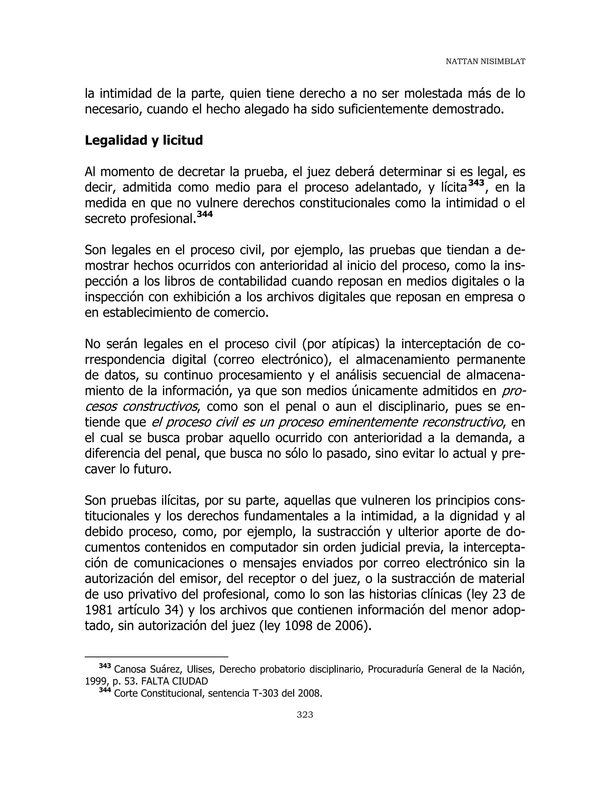 NATTAN NISIMBLAT
323
la intimidad de la parte, quien tiene derecho a no ser molestada más de lo
necesario, cuando el hecho alegado ha sido suficientemente demostrado.
Legalidad y licitud
Al momento de decretar la prueba, el juez deberá determinar si es legal, es
decir, admitida como medio para el proceso adelantado, y lícita343
, en la
medida en que no vulnere derechos constitucionales como la intimidad o el
secreto profesional.344
Son legales en el proceso civil, por ejemplo, las pruebas que tiendan a de-
mostrar hechos ocurridos con anterioridad al inicio del proceso, como la ins-
pección a los libros de contabilidad cuando reposan en medios digitales o la
inspección con exhibición a los archivos digitales que reposan en empresa o
en establecimiento de comercio.
No serán legales en el proceso civil (por atípicas) la interceptación de co-
rrespondencia digital (correo electrónico), el almacenamiento permanente
de datos, su continuo procesamiento y el análisis secuencial de almacena-
miento de la información, ya que son medios únicamente admitidos en pro-
cesos constructivos, como son el penal o aun el disciplinario, pues se en-
tiende que el proceso civil es un proceso eminentemente reconstructivo, en
el cual se busca probar aquello ocurrido con anterioridad a la demanda, a
diferencia del penal, que busca no sólo lo pasado, sino evitar lo actual y pre-
caver lo futuro.
Son pruebas ilícitas, por su parte, aquellas que vulneren los principios cons-
titucionales y los derechos fundamentales a la intimidad, a la dignidad y al
debido proceso, como, por ejemplo, la sustracción y ulterior aporte de do-
cumentos contenidos en computador sin orden judicial previa, la intercepta-
ción de comunicaciones o mensajes enviados por correo electrónico sin la
autorización del emisor, del receptor o del juez, o la sustracción de material
de uso privativo del profesional, como lo son las historias clínicas (ley 23 de
1981 artículo 34) y los archivos que contienen información del menor adop-
tado, sin autorización del juez (ley 1098 de 2006).
343
Canosa Suárez, Ulises, Derecho probatorio disciplinario, Procuraduría General de la Nación,
1999, p. 53. FALTA CIUDAD
344
Corte Constitucional, sentencia T-303 del 2008.
 