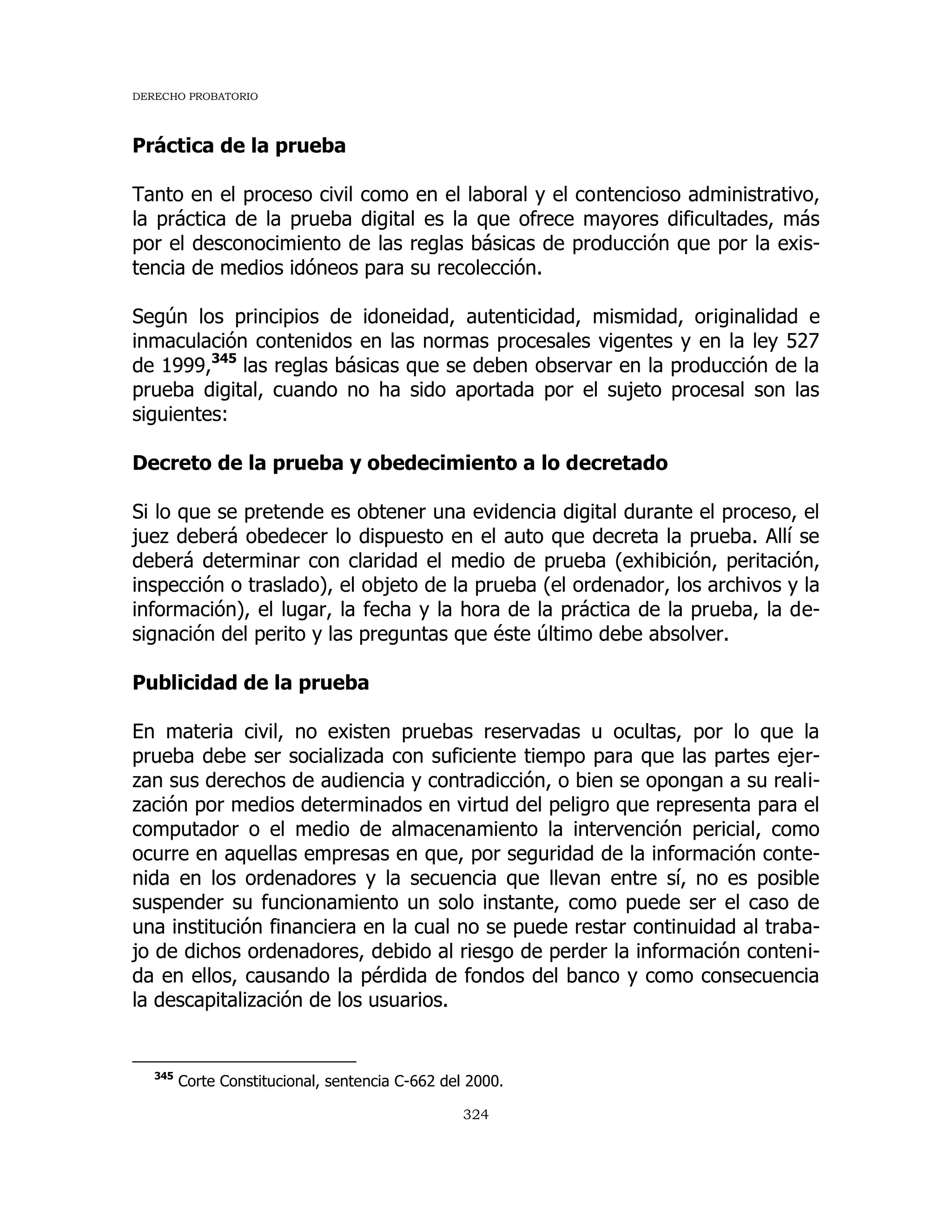 DERECHO PROBATORIO
324
Práctica de la prueba
Tanto en el proceso civil como en el laboral y el contencioso administrativo,
la práctica de la prueba digital es la que ofrece mayores dificultades, más
por el desconocimiento de las reglas básicas de producción que por la exis-
tencia de medios idóneos para su recolección.
Según los principios de idoneidad, autenticidad, mismidad, originalidad e
inmaculación contenidos en las normas procesales vigentes y en la ley 527
de 1999,345
las reglas básicas que se deben observar en la producción de la
prueba digital, cuando no ha sido aportada por el sujeto procesal son las
siguientes:
Decreto de la prueba y obedecimiento a lo decretado
Si lo que se pretende es obtener una evidencia digital durante el proceso, el
juez deberá obedecer lo dispuesto en el auto que decreta la prueba. Allí se
deberá determinar con claridad el medio de prueba (exhibición, peritación,
inspección o traslado), el objeto de la prueba (el ordenador, los archivos y la
información), el lugar, la fecha y la hora de la práctica de la prueba, la de-
signación del perito y las preguntas que éste último debe absolver.
Publicidad de la prueba
En materia civil, no existen pruebas reservadas u ocultas, por lo que la
prueba debe ser socializada con suficiente tiempo para que las partes ejer-
zan sus derechos de audiencia y contradicción, o bien se opongan a su reali-
zación por medios determinados en virtud del peligro que representa para el
computador o el medio de almacenamiento la intervención pericial, como
ocurre en aquellas empresas en que, por seguridad de la información conte-
nida en los ordenadores y la secuencia que llevan entre sí, no es posible
suspender su funcionamiento un solo instante, como puede ser el caso de
una institución financiera en la cual no se puede restar continuidad al traba-
jo de dichos ordenadores, debido al riesgo de perder la información conteni-
da en ellos, causando la pérdida de fondos del banco y como consecuencia
la descapitalización de los usuarios.
345
Corte Constitucional, sentencia C-662 del 2000.
 