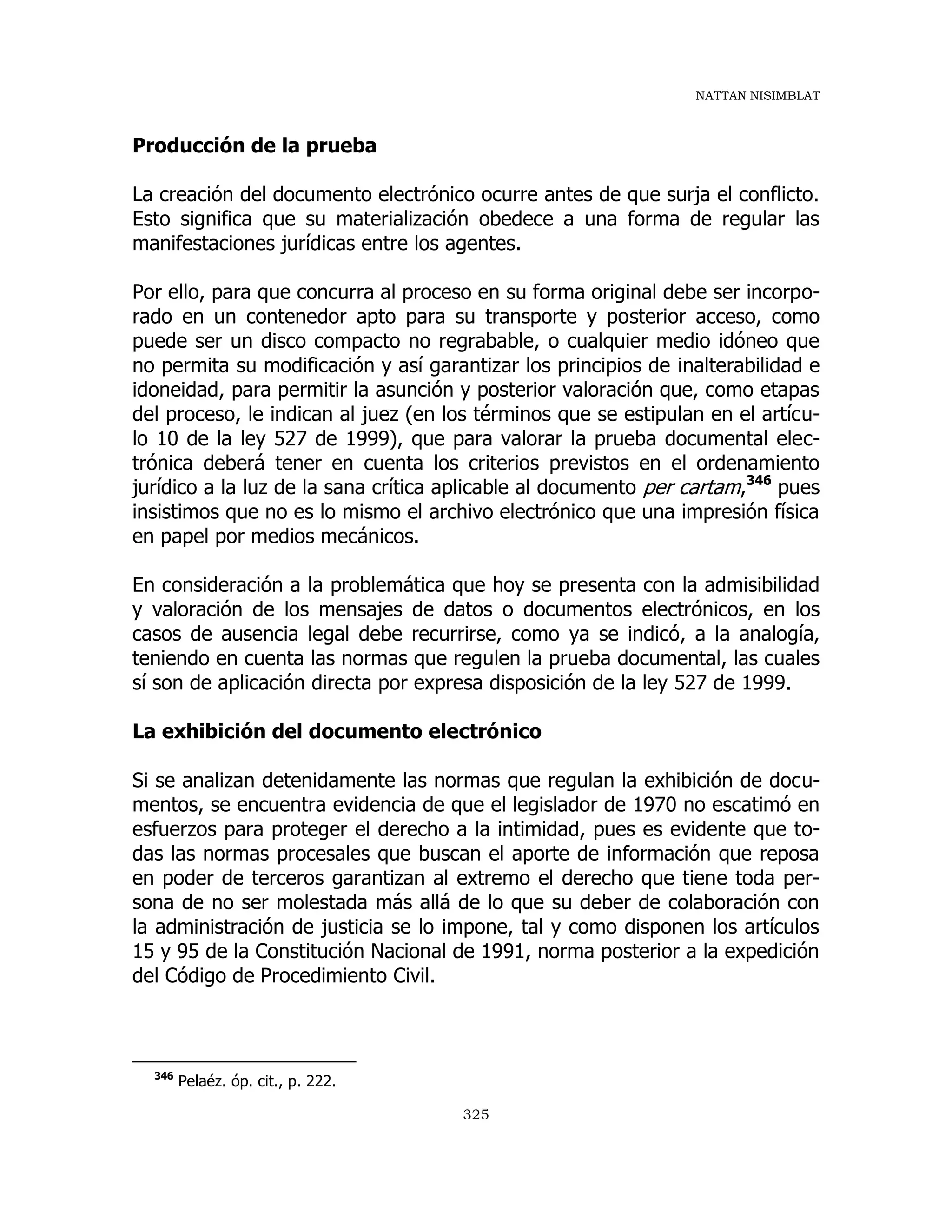 NATTAN NISIMBLAT
325
Producción de la prueba
La creación del documento electrónico ocurre antes de que surja el conflicto.
Esto significa que su materialización obedece a una forma de regular las
manifestaciones jurídicas entre los agentes.
Por ello, para que concurra al proceso en su forma original debe ser incorpo-
rado en un contenedor apto para su transporte y posterior acceso, como
puede ser un disco compacto no regrabable, o cualquier medio idóneo que
no permita su modificación y así garantizar los principios de inalterabilidad e
idoneidad, para permitir la asunción y posterior valoración que, como etapas
del proceso, le indican al juez (en los términos que se estipulan en el artícu-
lo 10 de la ley 527 de 1999), que para valorar la prueba documental elec-
trónica deberá tener en cuenta los criterios previstos en el ordenamiento
jurídico a la luz de la sana crítica aplicable al documento per cartam,346
pues
insistimos que no es lo mismo el archivo electrónico que una impresión física
en papel por medios mecánicos.
En consideración a la problemática que hoy se presenta con la admisibilidad
y valoración de los mensajes de datos o documentos electrónicos, en los
casos de ausencia legal debe recurrirse, como ya se indicó, a la analogía,
teniendo en cuenta las normas que regulen la prueba documental, las cuales
sí son de aplicación directa por expresa disposición de la ley 527 de 1999.
La exhibición del documento electrónico
Si se analizan detenidamente las normas que regulan la exhibición de docu-
mentos, se encuentra evidencia de que el legislador de 1970 no escatimó en
esfuerzos para proteger el derecho a la intimidad, pues es evidente que to-
das las normas procesales que buscan el aporte de información que reposa
en poder de terceros garantizan al extremo el derecho que tiene toda per-
sona de no ser molestada más allá de lo que su deber de colaboración con
la administración de justicia se lo impone, tal y como disponen los artículos
15 y 95 de la Constitución Nacional de 1991, norma posterior a la expedición
del Código de Procedimiento Civil.
346
Pelaéz. óp. cit., p. 222.
 
