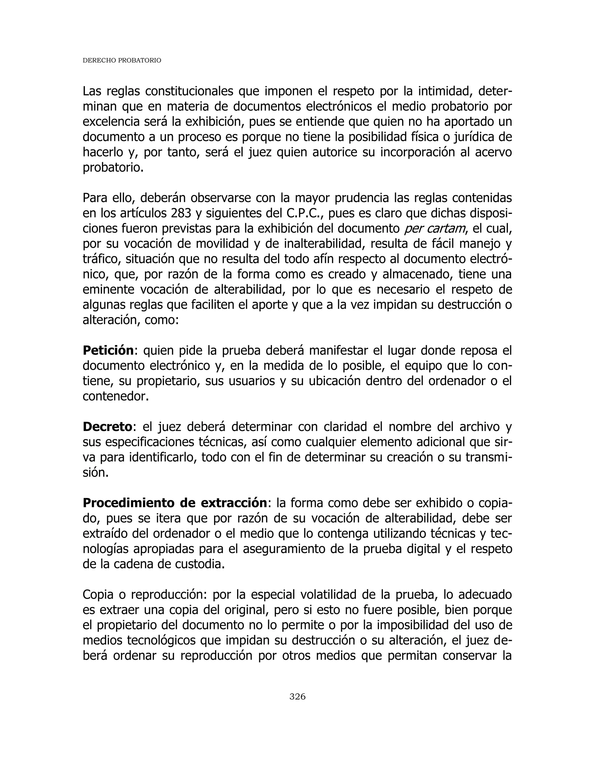 DERECHO PROBATORIO
326
Las reglas constitucionales que imponen el respeto por la intimidad, deter-
minan que en materia de documentos electrónicos el medio probatorio por
excelencia será la exhibición, pues se entiende que quien no ha aportado un
documento a un proceso es porque no tiene la posibilidad física o jurídica de
hacerlo y, por tanto, será el juez quien autorice su incorporación al acervo
probatorio.
Para ello, deberán observarse con la mayor prudencia las reglas contenidas
en los artículos 283 y siguientes del C.P.C., pues es claro que dichas disposi-
ciones fueron previstas para la exhibición del documento per cartam, el cual,
por su vocación de movilidad y de inalterabilidad, resulta de fácil manejo y
tráfico, situación que no resulta del todo afín respecto al documento electró-
nico, que, por razón de la forma como es creado y almacenado, tiene una
eminente vocación de alterabilidad, por lo que es necesario el respeto de
algunas reglas que faciliten el aporte y que a la vez impidan su destrucción o
alteración, como:
Petición: quien pide la prueba deberá manifestar el lugar donde reposa el
documento electrónico y, en la medida de lo posible, el equipo que lo con-
tiene, su propietario, sus usuarios y su ubicación dentro del ordenador o el
contenedor.
Decreto: el juez deberá determinar con claridad el nombre del archivo y
sus especificaciones técnicas, así como cualquier elemento adicional que sir-
va para identificarlo, todo con el fin de determinar su creación o su transmi-
sión.
Procedimiento de extracción: la forma como debe ser exhibido o copia-
do, pues se itera que por razón de su vocación de alterabilidad, debe ser
extraído del ordenador o el medio que lo contenga utilizando técnicas y tec-
nologías apropiadas para el aseguramiento de la prueba digital y el respeto
de la cadena de custodia.
Copia o reproducción: por la especial volatilidad de la prueba, lo adecuado
es extraer una copia del original, pero si esto no fuere posible, bien porque
el propietario del documento no lo permite o por la imposibilidad del uso de
medios tecnológicos que impidan su destrucción o su alteración, el juez de-
berá ordenar su reproducción por otros medios que permitan conservar la
 