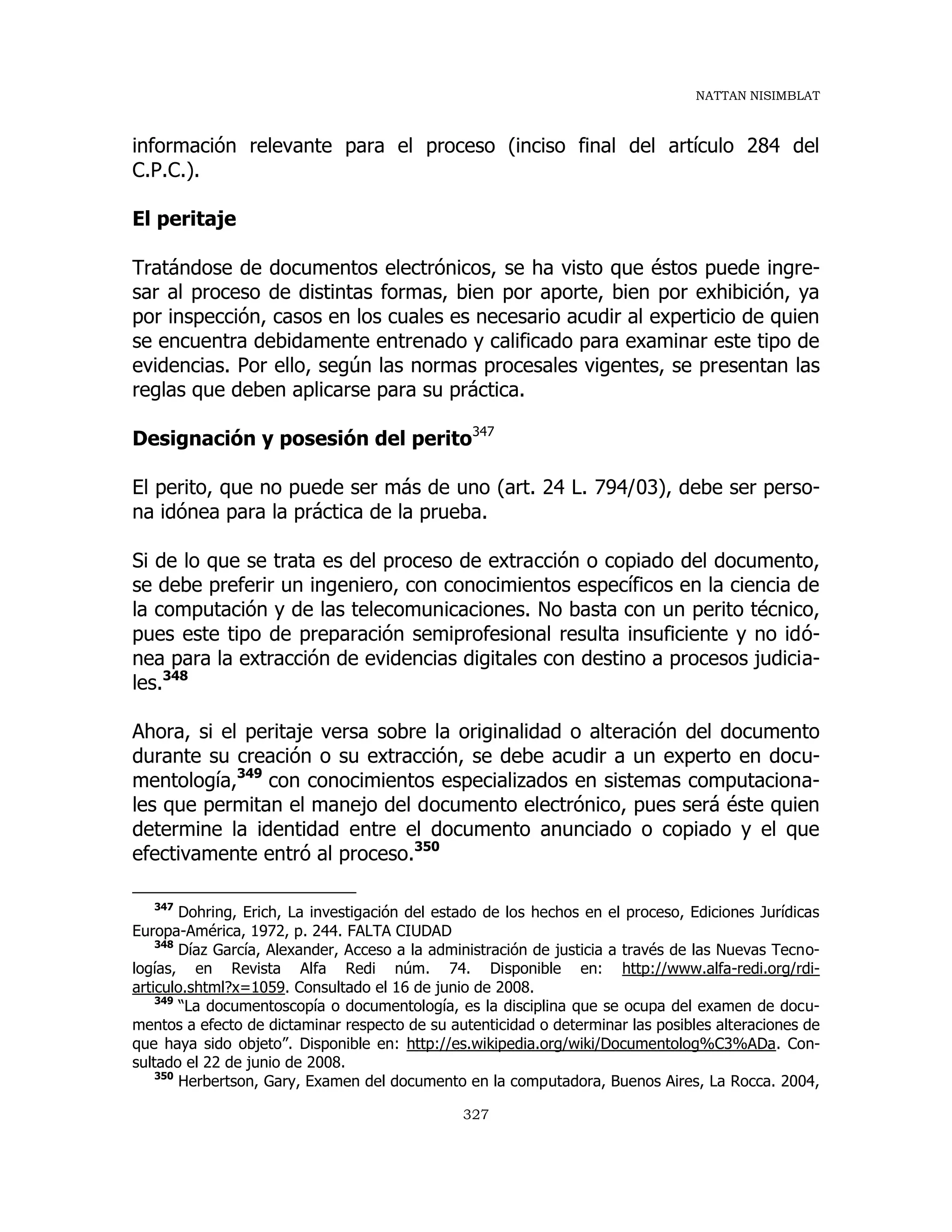 NATTAN NISIMBLAT
327
información relevante para el proceso (inciso final del artículo 284 del
C.P.C.).
El peritaje
Tratándose de documentos electrónicos, se ha visto que éstos puede ingre-
sar al proceso de distintas formas, bien por aporte, bien por exhibición, ya
por inspección, casos en los cuales es necesario acudir al experticio de quien
se encuentra debidamente entrenado y calificado para examinar este tipo de
evidencias. Por ello, según las normas procesales vigentes, se presentan las
reglas que deben aplicarse para su práctica.
Designación y posesión del perito347
El perito, que no puede ser más de uno (art. 24 L. 794/03), debe ser perso-
na idónea para la práctica de la prueba.
Si de lo que se trata es del proceso de extracción o copiado del documento,
se debe preferir un ingeniero, con conocimientos específicos en la ciencia de
la computación y de las telecomunicaciones. No basta con un perito técnico,
pues este tipo de preparación semiprofesional resulta insuficiente y no idó-
nea para la extracción de evidencias digitales con destino a procesos judicia-
les.348
Ahora, si el peritaje versa sobre la originalidad o alteración del documento
durante su creación o su extracción, se debe acudir a un experto en docu-
mentología,349
con conocimientos especializados en sistemas computaciona-
les que permitan el manejo del documento electrónico, pues será éste quien
determine la identidad entre el documento anunciado o copiado y el que
efectivamente entró al proceso.350
347
Dohring, Erich, La investigación del estado de los hechos en el proceso, Ediciones Jurídicas
Europa-América, 1972, p. 244. FALTA CIUDAD
348
Díaz García, Alexander, Acceso a la administración de justicia a través de las Nuevas Tecno-
logías, en Revista Alfa Redi núm. 74. Disponible en: http://www.alfa-redi.org/rdi-
articulo.shtml?x=1059. Consultado el 16 de junio de 2008.
349
“La documentoscopía o documentología, es la disciplina que se ocupa del examen de docu-
mentos a efecto de dictaminar respecto de su autenticidad o determinar las posibles alteraciones de
que haya sido objeto”. Disponible en: http://es.wikipedia.org/wiki/Documentolog%C3%ADa. Con-
sultado el 22 de junio de 2008.
350
Herbertson, Gary, Examen del documento en la computadora, Buenos Aires, La Rocca. 2004,
 