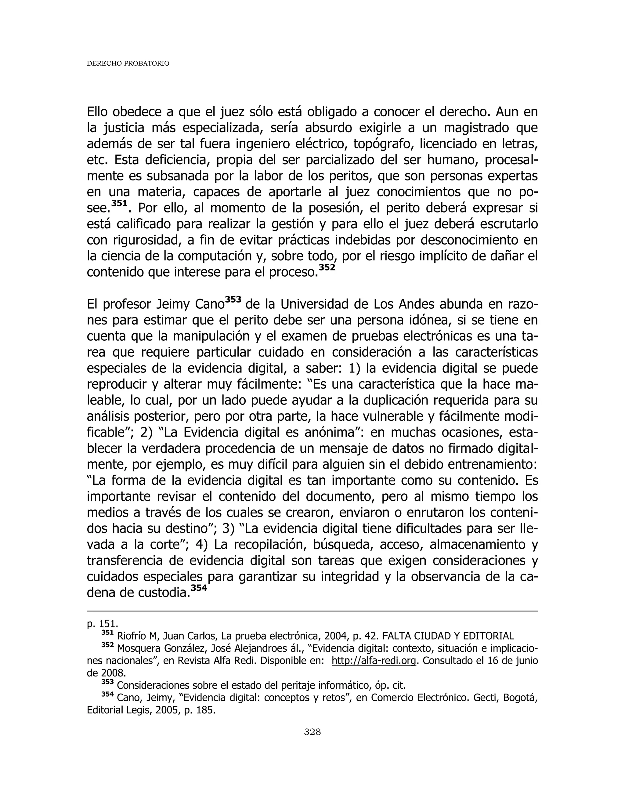 DERECHO PROBATORIO
328
Ello obedece a que el juez sólo está obligado a conocer el derecho. Aun en
la justicia más especializada, sería absurdo exigirle a un magistrado que
además de ser tal fuera ingeniero eléctrico, topógrafo, licenciado en letras,
etc. Esta deficiencia, propia del ser parcializado del ser humano, procesal-
mente es subsanada por la labor de los peritos, que son personas expertas
en una materia, capaces de aportarle al juez conocimientos que no po-
see.351
. Por ello, al momento de la posesión, el perito deberá expresar si
está calificado para realizar la gestión y para ello el juez deberá escrutarlo
con rigurosidad, a fin de evitar prácticas indebidas por desconocimiento en
la ciencia de la computación y, sobre todo, por el riesgo implícito de dañar el
contenido que interese para el proceso.352
El profesor Jeimy Cano353
de la Universidad de Los Andes abunda en razo-
nes para estimar que el perito debe ser una persona idónea, si se tiene en
cuenta que la manipulación y el examen de pruebas electrónicas es una ta-
rea que requiere particular cuidado en consideración a las características
especiales de la evidencia digital, a saber: 1) la evidencia digital se puede
reproducir y alterar muy fácilmente: “Es una característica que la hace ma-
leable, lo cual, por un lado puede ayudar a la duplicación requerida para su
análisis posterior, pero por otra parte, la hace vulnerable y fácilmente modi-
ficable”; 2) “La Evidencia digital es anónima”: en muchas ocasiones, esta-
blecer la verdadera procedencia de un mensaje de datos no firmado digital-
mente, por ejemplo, es muy difícil para alguien sin el debido entrenamiento:
“La forma de la evidencia digital es tan importante como su contenido. Es
importante revisar el contenido del documento, pero al mismo tiempo los
medios a través de los cuales se crearon, enviaron o enrutaron los conteni-
dos hacia su destino”; 3) “La evidencia digital tiene dificultades para ser lle-
vada a la corte”; 4) La recopilación, búsqueda, acceso, almacenamiento y
transferencia de evidencia digital son tareas que exigen consideraciones y
cuidados especiales para garantizar su integridad y la observancia de la ca-
dena de custodia.354
p. 151.
351
Riofrío M, Juan Carlos, La prueba electrónica, 2004, p. 42. FALTA CIUDAD Y EDITORIAL
352
Mosquera González, José Alejandroes ál., “Evidencia digital: contexto, situación e implicacio-
nes nacionales”, en Revista Alfa Redi. Disponible en: http://alfa-redi.org. Consultado el 16 de junio
de 2008.
353
Consideraciones sobre el estado del peritaje informático, óp. cit.
354
Cano, Jeimy, “Evidencia digital: conceptos y retos”, en Comercio Electrónico. Gecti, Bogotá,
Editorial Legis, 2005, p. 185.
 