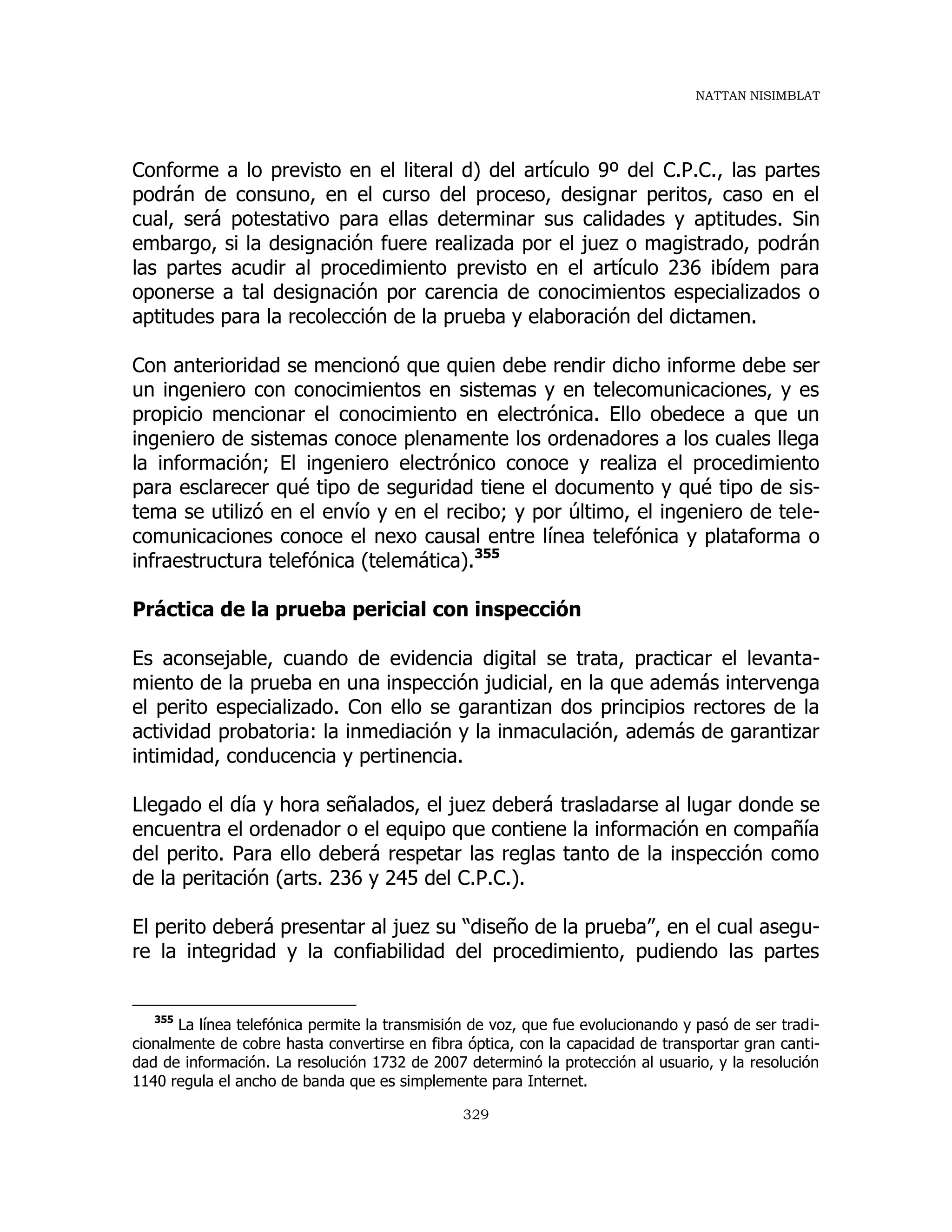 NATTAN NISIMBLAT
329
Conforme a lo previsto en el literal d) del artículo 9º del C.P.C., las partes
podrán de consuno, en el curso del proceso, designar peritos, caso en el
cual, será potestativo para ellas determinar sus calidades y aptitudes. Sin
embargo, si la designación fuere realizada por el juez o magistrado, podrán
las partes acudir al procedimiento previsto en el artículo 236 ibídem para
oponerse a tal designación por carencia de conocimientos especializados o
aptitudes para la recolección de la prueba y elaboración del dictamen.
Con anterioridad se mencionó que quien debe rendir dicho informe debe ser
un ingeniero con conocimientos en sistemas y en telecomunicaciones, y es
propicio mencionar el conocimiento en electrónica. Ello obedece a que un
ingeniero de sistemas conoce plenamente los ordenadores a los cuales llega
la información; El ingeniero electrónico conoce y realiza el procedimiento
para esclarecer qué tipo de seguridad tiene el documento y qué tipo de sis-
tema se utilizó en el envío y en el recibo; y por último, el ingeniero de tele-
comunicaciones conoce el nexo causal entre línea telefónica y plataforma o
infraestructura telefónica (telemática).355
Práctica de la prueba pericial con inspección
Es aconsejable, cuando de evidencia digital se trata, practicar el levanta-
miento de la prueba en una inspección judicial, en la que además intervenga
el perito especializado. Con ello se garantizan dos principios rectores de la
actividad probatoria: la inmediación y la inmaculación, además de garantizar
intimidad, conducencia y pertinencia.
Llegado el día y hora señalados, el juez deberá trasladarse al lugar donde se
encuentra el ordenador o el equipo que contiene la información en compañía
del perito. Para ello deberá respetar las reglas tanto de la inspección como
de la peritación (arts. 236 y 245 del C.P.C.).
El perito deberá presentar al juez su “diseño de la prueba”, en el cual asegu-
re la integridad y la confiabilidad del procedimiento, pudiendo las partes
355
La línea telefónica permite la transmisión de voz, que fue evolucionando y pasó de ser tradi-
cionalmente de cobre hasta convertirse en fibra óptica, con la capacidad de transportar gran canti-
dad de información. La resolución 1732 de 2007 determinó la protección al usuario, y la resolución
1140 regula el ancho de banda que es simplemente para Internet.
 