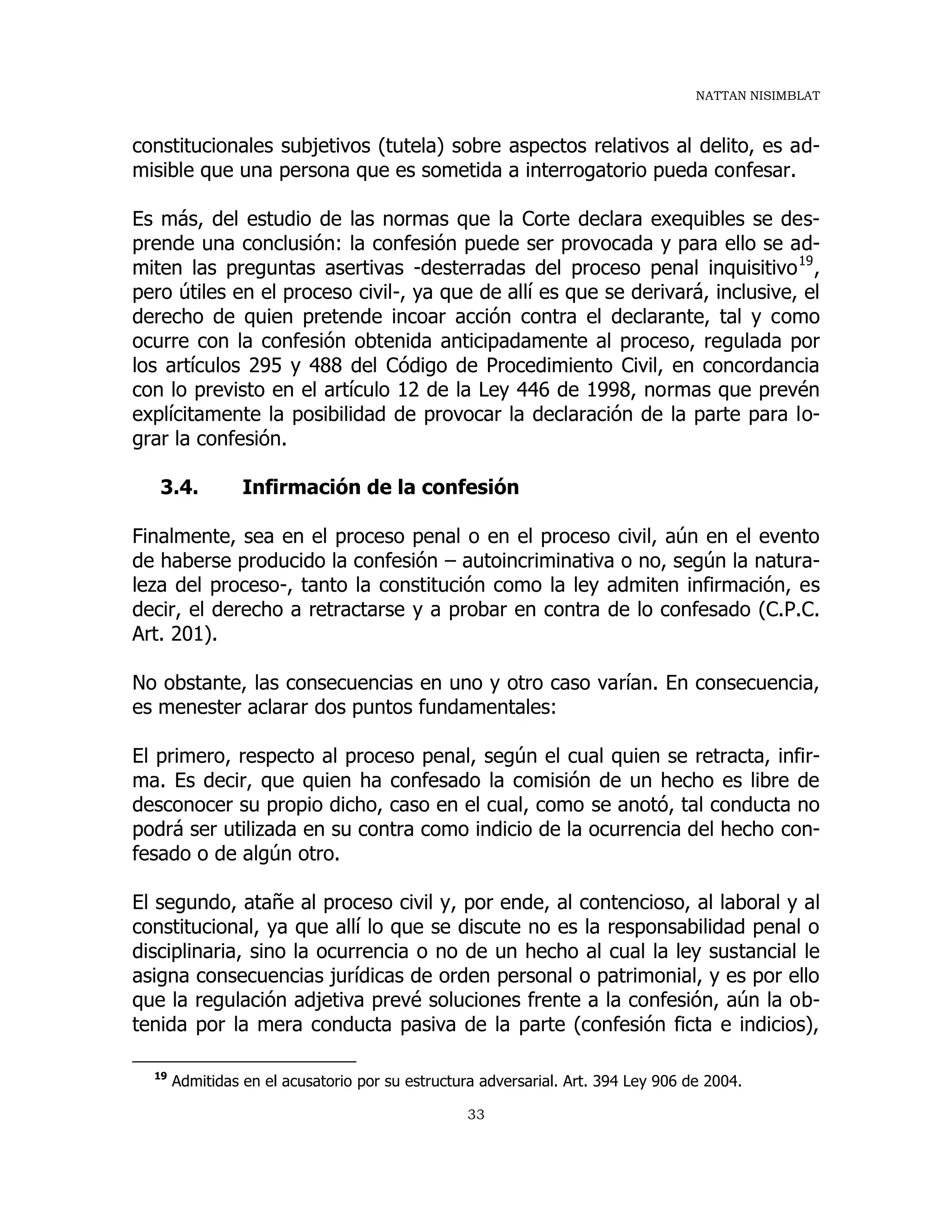NATTAN NISIMBLAT
33
constitucionales subjetivos (tutela) sobre aspectos relativos al delito, es ad-
misible que una persona que es sometida a interrogatorio pueda confesar.
Es más, del estudio de las normas que la Corte declara exequibles se des-
prende una conclusión: la confesión puede ser provocada y para ello se ad-
miten las preguntas asertivas -desterradas del proceso penal inquisitivo19
,
pero útiles en el proceso civil-, ya que de allí es que se derivará, inclusive, el
derecho de quien pretende incoar acción contra el declarante, tal y como
ocurre con la confesión obtenida anticipadamente al proceso, regulada por
los artículos 295 y 488 del Código de Procedimiento Civil, en concordancia
con lo previsto en el artículo 12 de la Ley 446 de 1998, normas que prevén
explícitamente la posibilidad de provocar la declaración de la parte para lo-
grar la confesión.
3.4. Infirmación de la confesión
Finalmente, sea en el proceso penal o en el proceso civil, aún en el evento
de haberse producido la confesión – autoincriminativa o no, según la natura-
leza del proceso-, tanto la constitución como la ley admiten infirmación, es
decir, el derecho a retractarse y a probar en contra de lo confesado (C.P.C.
Art. 201).
No obstante, las consecuencias en uno y otro caso varían. En consecuencia,
es menester aclarar dos puntos fundamentales:
El primero, respecto al proceso penal, según el cual quien se retracta, infir-
ma. Es decir, que quien ha confesado la comisión de un hecho es libre de
desconocer su propio dicho, caso en el cual, como se anotó, tal conducta no
podrá ser utilizada en su contra como indicio de la ocurrencia del hecho con-
fesado o de algún otro.
El segundo, atañe al proceso civil y, por ende, al contencioso, al laboral y al
constitucional, ya que allí lo que se discute no es la responsabilidad penal o
disciplinaria, sino la ocurrencia o no de un hecho al cual la ley sustancial le
asigna consecuencias jurídicas de orden personal o patrimonial, y es por ello
que la regulación adjetiva prevé soluciones frente a la confesión, aún la ob-
tenida por la mera conducta pasiva de la parte (confesión ficta e indicios),
19
Admitidas en el acusatorio por su estructura adversarial. Art. 394 Ley 906 de 2004.
 