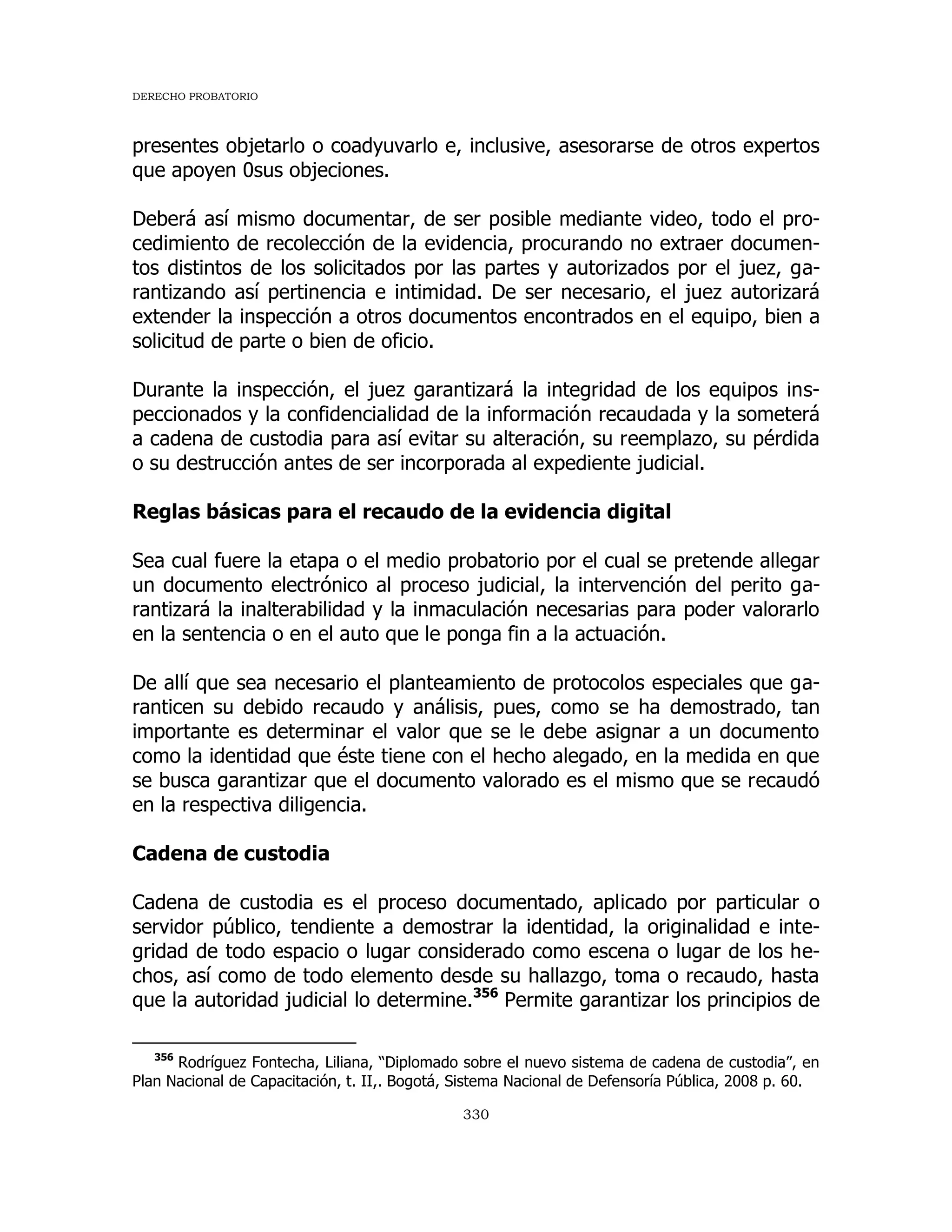 DERECHO PROBATORIO
330
presentes objetarlo o coadyuvarlo e, inclusive, asesorarse de otros expertos
que apoyen 0sus objeciones.
Deberá así mismo documentar, de ser posible mediante video, todo el pro-
cedimiento de recolección de la evidencia, procurando no extraer documen-
tos distintos de los solicitados por las partes y autorizados por el juez, ga-
rantizando así pertinencia e intimidad. De ser necesario, el juez autorizará
extender la inspección a otros documentos encontrados en el equipo, bien a
solicitud de parte o bien de oficio.
Durante la inspección, el juez garantizará la integridad de los equipos ins-
peccionados y la confidencialidad de la información recaudada y la someterá
a cadena de custodia para así evitar su alteración, su reemplazo, su pérdida
o su destrucción antes de ser incorporada al expediente judicial.
Reglas básicas para el recaudo de la evidencia digital
Sea cual fuere la etapa o el medio probatorio por el cual se pretende allegar
un documento electrónico al proceso judicial, la intervención del perito ga-
rantizará la inalterabilidad y la inmaculación necesarias para poder valorarlo
en la sentencia o en el auto que le ponga fin a la actuación.
De allí que sea necesario el planteamiento de protocolos especiales que ga-
ranticen su debido recaudo y análisis, pues, como se ha demostrado, tan
importante es determinar el valor que se le debe asignar a un documento
como la identidad que éste tiene con el hecho alegado, en la medida en que
se busca garantizar que el documento valorado es el mismo que se recaudó
en la respectiva diligencia.
Cadena de custodia
Cadena de custodia es el proceso documentado, aplicado por particular o
servidor público, tendiente a demostrar la identidad, la originalidad e inte-
gridad de todo espacio o lugar considerado como escena o lugar de los he-
chos, así como de todo elemento desde su hallazgo, toma o recaudo, hasta
que la autoridad judicial lo determine.356
Permite garantizar los principios de
356
Rodríguez Fontecha, Liliana, “Diplomado sobre el nuevo sistema de cadena de custodia”, en
Plan Nacional de Capacitación, t. II,. Bogotá, Sistema Nacional de Defensoría Pública, 2008 p. 60.
 