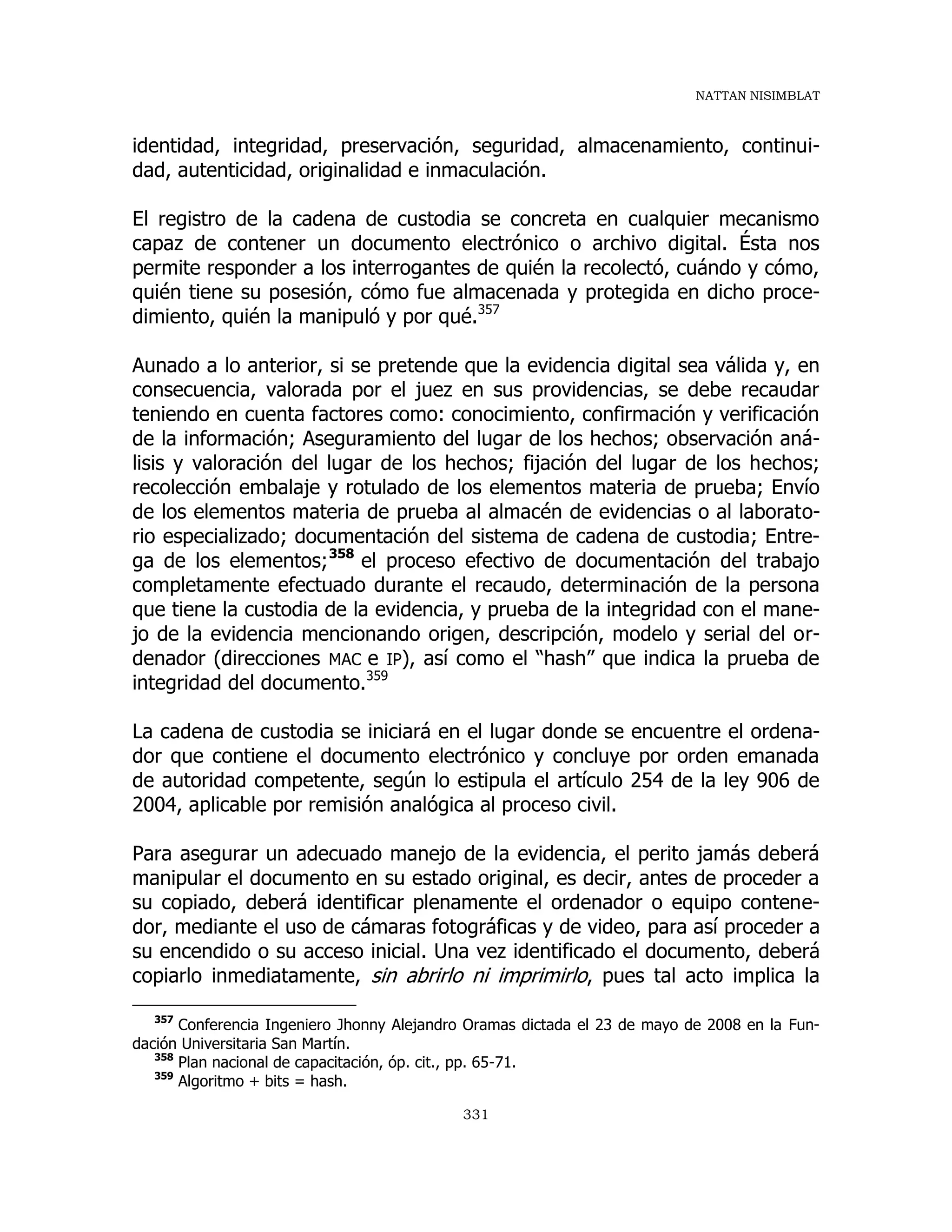 NATTAN NISIMBLAT
331
identidad, integridad, preservación, seguridad, almacenamiento, continui-
dad, autenticidad, originalidad e inmaculación.
El registro de la cadena de custodia se concreta en cualquier mecanismo
capaz de contener un documento electrónico o archivo digital. Ésta nos
permite responder a los interrogantes de quién la recolectó, cuándo y cómo,
quién tiene su posesión, cómo fue almacenada y protegida en dicho proce-
dimiento, quién la manipuló y por qué.357
Aunado a lo anterior, si se pretende que la evidencia digital sea válida y, en
consecuencia, valorada por el juez en sus providencias, se debe recaudar
teniendo en cuenta factores como: conocimiento, confirmación y verificación
de la información; Aseguramiento del lugar de los hechos; observación aná-
lisis y valoración del lugar de los hechos; fijación del lugar de los hechos;
recolección embalaje y rotulado de los elementos materia de prueba; Envío
de los elementos materia de prueba al almacén de evidencias o al laborato-
rio especializado; documentación del sistema de cadena de custodia; Entre-
ga de los elementos;358
el proceso efectivo de documentación del trabajo
completamente efectuado durante el recaudo, determinación de la persona
que tiene la custodia de la evidencia, y prueba de la integridad con el mane-
jo de la evidencia mencionando origen, descripción, modelo y serial del or-
denador (direcciones MAC e IP), así como el “hash” que indica la prueba de
integridad del documento.359
La cadena de custodia se iniciará en el lugar donde se encuentre el ordena-
dor que contiene el documento electrónico y concluye por orden emanada
de autoridad competente, según lo estipula el artículo 254 de la ley 906 de
2004, aplicable por remisión analógica al proceso civil.
Para asegurar un adecuado manejo de la evidencia, el perito jamás deberá
manipular el documento en su estado original, es decir, antes de proceder a
su copiado, deberá identificar plenamente el ordenador o equipo contene-
dor, mediante el uso de cámaras fotográficas y de video, para así proceder a
su encendido o su acceso inicial. Una vez identificado el documento, deberá
copiarlo inmediatamente, sin abrirlo ni imprimirlo, pues tal acto implica la
357
Conferencia Ingeniero Jhonny Alejandro Oramas dictada el 23 de mayo de 2008 en la Fun-
dación Universitaria San Martín.
358
Plan nacional de capacitación, óp. cit., pp. 65-71.
359
Algoritmo + bits = hash.
 