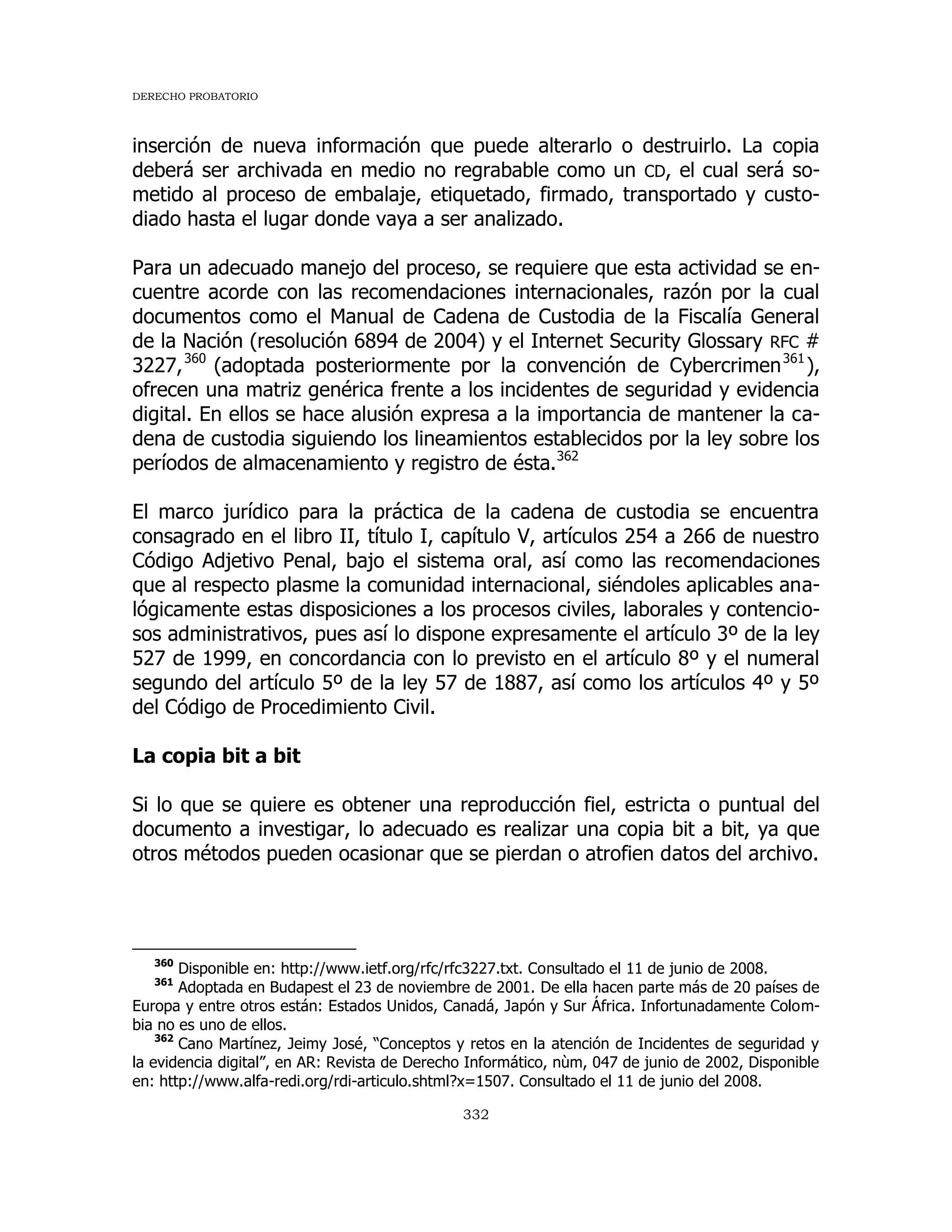 DERECHO PROBATORIO
332
inserción de nueva información que puede alterarlo o destruirlo. La copia
deberá ser archivada en medio no regrabable como un CD, el cual será so-
metido al proceso de embalaje, etiquetado, firmado, transportado y custo-
diado hasta el lugar donde vaya a ser analizado.
Para un adecuado manejo del proceso, se requiere que esta actividad se en-
cuentre acorde con las recomendaciones internacionales, razón por la cual
documentos como el Manual de Cadena de Custodia de la Fiscalía General
de la Nación (resolución 6894 de 2004) y el Internet Security Glossary RFC #
3227,360
(adoptada posteriormente por la convención de Cybercrimen361
),
ofrecen una matriz genérica frente a los incidentes de seguridad y evidencia
digital. En ellos se hace alusión expresa a la importancia de mantener la ca-
dena de custodia siguiendo los lineamientos establecidos por la ley sobre los
períodos de almacenamiento y registro de ésta.362
El marco jurídico para la práctica de la cadena de custodia se encuentra
consagrado en el libro II, título I, capítulo V, artículos 254 a 266 de nuestro
Código Adjetivo Penal, bajo el sistema oral, así como las recomendaciones
que al respecto plasme la comunidad internacional, siéndoles aplicables ana-
lógicamente estas disposiciones a los procesos civiles, laborales y contencio-
sos administrativos, pues así lo dispone expresamente el artículo 3º de la ley
527 de 1999, en concordancia con lo previsto en el artículo 8º y el numeral
segundo del artículo 5º de la ley 57 de 1887, así como los artículos 4º y 5º
del Código de Procedimiento Civil.
La copia bit a bit
Si lo que se quiere es obtener una reproducción fiel, estricta o puntual del
documento a investigar, lo adecuado es realizar una copia bit a bit, ya que
otros métodos pueden ocasionar que se pierdan o atrofien datos del archivo.
360
Disponible en: http://www.ietf.org/rfc/rfc3227.txt. Consultado el 11 de junio de 2008.
361
Adoptada en Budapest el 23 de noviembre de 2001. De ella hacen parte más de 20 países de
Europa y entre otros están: Estados Unidos, Canadá, Japón y Sur África. Infortunadamente Colom-
bia no es uno de ellos.
362
Cano Martínez, Jeimy José, “Conceptos y retos en la atención de Incidentes de seguridad y
la evidencia digital”, en AR: Revista de Derecho Informático, nùm, 047 de junio de 2002, Disponible
en: http://www.alfa-redi.org/rdi-articulo.shtml?x=1507. Consultado el 11 de junio del 2008.
 