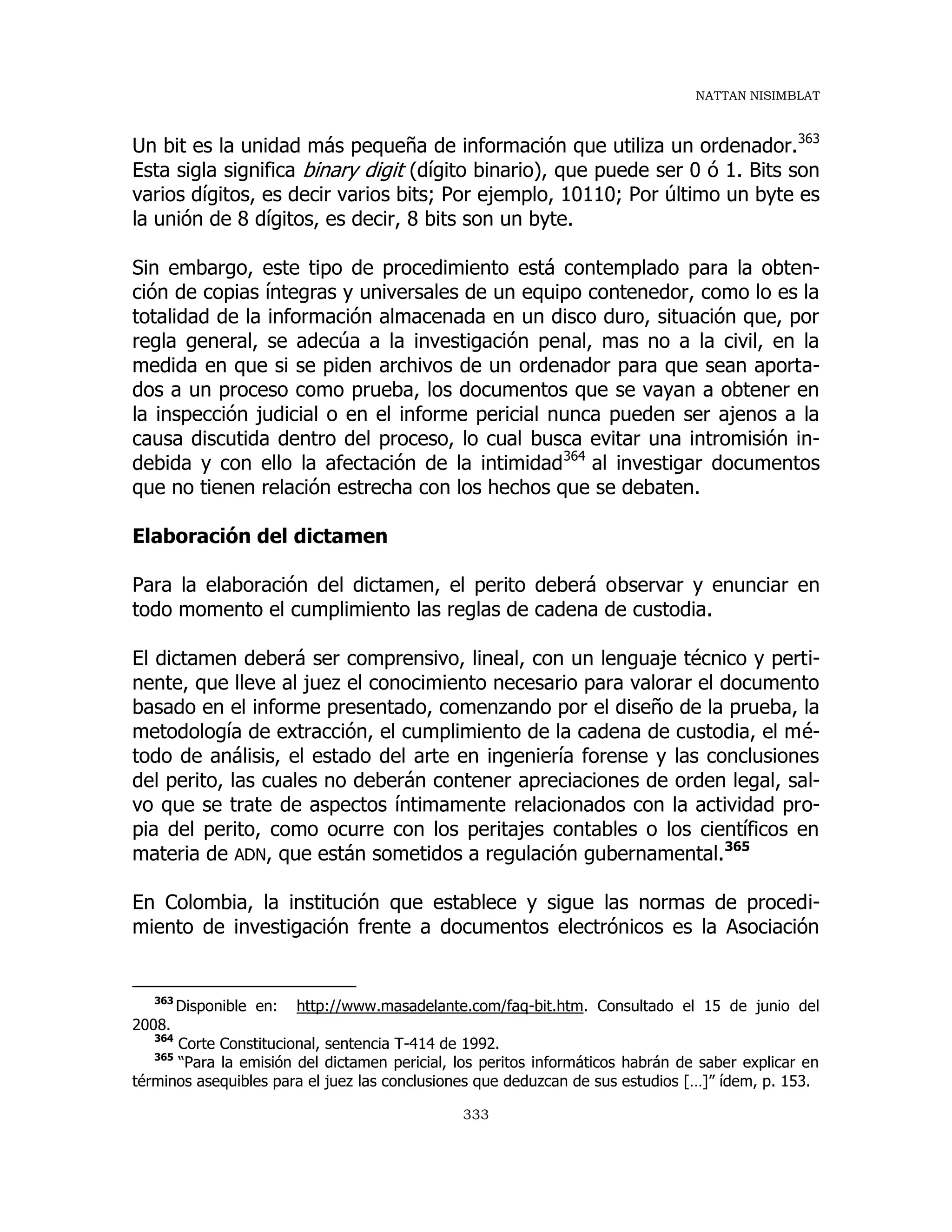 NATTAN NISIMBLAT
333
Un bit es la unidad más pequeña de información que utiliza un ordenador.363
Esta sigla significa binary digit (dígito binario), que puede ser 0 ó 1. Bits son
varios dígitos, es decir varios bits; Por ejemplo, 10110; Por último un byte es
la unión de 8 dígitos, es decir, 8 bits son un byte.
Sin embargo, este tipo de procedimiento está contemplado para la obten-
ción de copias íntegras y universales de un equipo contenedor, como lo es la
totalidad de la información almacenada en un disco duro, situación que, por
regla general, se adecúa a la investigación penal, mas no a la civil, en la
medida en que si se piden archivos de un ordenador para que sean aporta-
dos a un proceso como prueba, los documentos que se vayan a obtener en
la inspección judicial o en el informe pericial nunca pueden ser ajenos a la
causa discutida dentro del proceso, lo cual busca evitar una intromisión in-
debida y con ello la afectación de la intimidad364
al investigar documentos
que no tienen relación estrecha con los hechos que se debaten.
Elaboración del dictamen
Para la elaboración del dictamen, el perito deberá observar y enunciar en
todo momento el cumplimiento las reglas de cadena de custodia.
El dictamen deberá ser comprensivo, lineal, con un lenguaje técnico y perti-
nente, que lleve al juez el conocimiento necesario para valorar el documento
basado en el informe presentado, comenzando por el diseño de la prueba, la
metodología de extracción, el cumplimiento de la cadena de custodia, el mé-
todo de análisis, el estado del arte en ingeniería forense y las conclusiones
del perito, las cuales no deberán contener apreciaciones de orden legal, sal-
vo que se trate de aspectos íntimamente relacionados con la actividad pro-
pia del perito, como ocurre con los peritajes contables o los científicos en
materia de ADN, que están sometidos a regulación gubernamental.365
En Colombia, la institución que establece y sigue las normas de procedi-
miento de investigación frente a documentos electrónicos es la Asociación
363
Disponible en: http://www.masadelante.com/faq-bit.htm. Consultado el 15 de junio del
2008.
364
Corte Constitucional, sentencia T-414 de 1992.
365
“Para la emisión del dictamen pericial, los peritos informáticos habrán de saber explicar en
términos asequibles para el juez las conclusiones que deduzcan de sus estudios […]” ídem, p. 153.
 