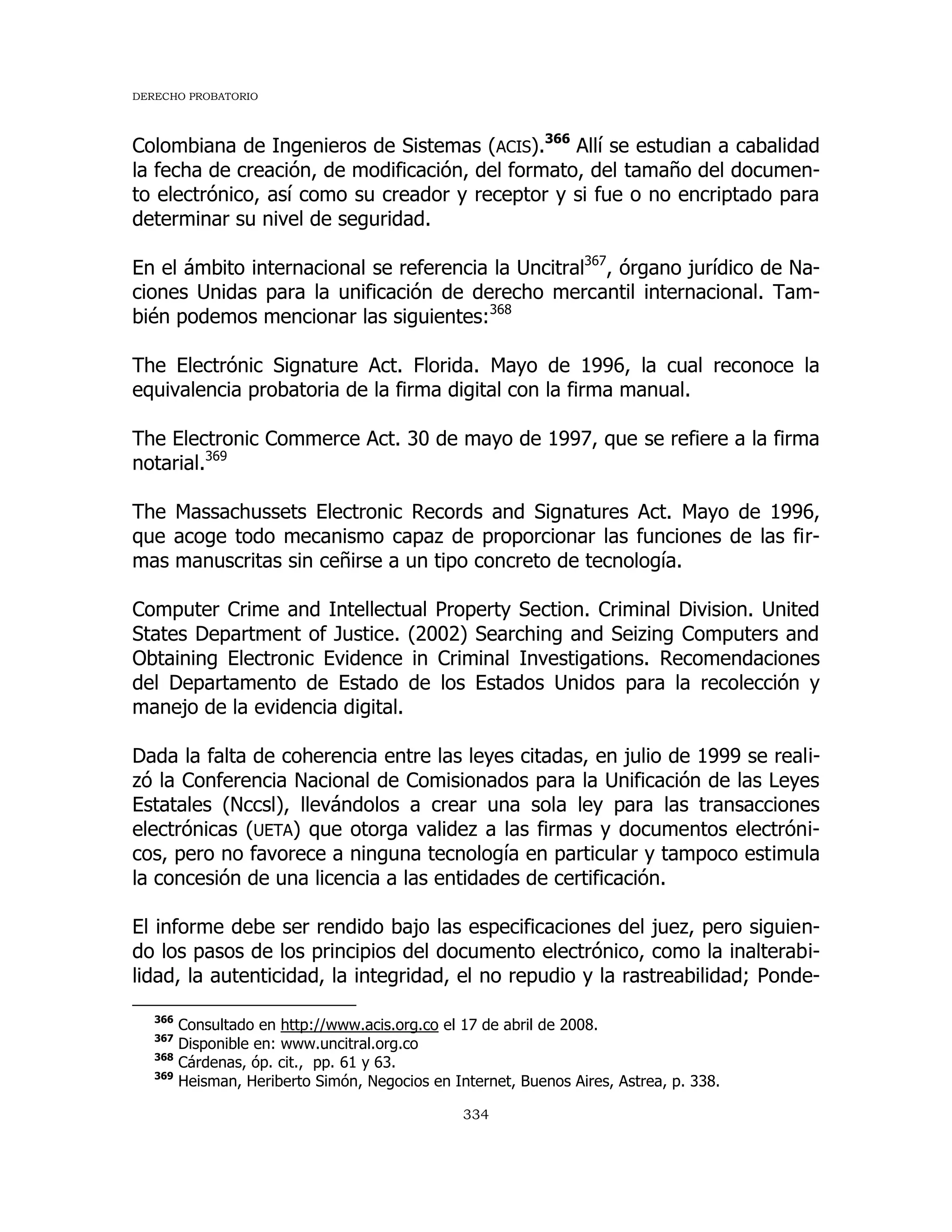 DERECHO PROBATORIO
334
Colombiana de Ingenieros de Sistemas (ACIS).366
Allí se estudian a cabalidad
la fecha de creación, de modificación, del formato, del tamaño del documen-
to electrónico, así como su creador y receptor y si fue o no encriptado para
determinar su nivel de seguridad.
En el ámbito internacional se referencia la Uncitral367
, órgano jurídico de Na-
ciones Unidas para la unificación de derecho mercantil internacional. Tam-
bién podemos mencionar las siguientes:368
The Electrónic Signature Act. Florida. Mayo de 1996, la cual reconoce la
equivalencia probatoria de la firma digital con la firma manual.
The Electronic Commerce Act. 30 de mayo de 1997, que se refiere a la firma
notarial.369
The Massachussets Electronic Records and Signatures Act. Mayo de 1996,
que acoge todo mecanismo capaz de proporcionar las funciones de las fir-
mas manuscritas sin ceñirse a un tipo concreto de tecnología.
Computer Crime and Intellectual Property Section. Criminal Division. United
States Department of Justice. (2002) Searching and Seizing Computers and
Obtaining Electronic Evidence in Criminal Investigations. Recomendaciones
del Departamento de Estado de los Estados Unidos para la recolección y
manejo de la evidencia digital.
Dada la falta de coherencia entre las leyes citadas, en julio de 1999 se reali-
zó la Conferencia Nacional de Comisionados para la Unificación de las Leyes
Estatales (Nccsl), llevándolos a crear una sola ley para las transacciones
electrónicas (UETA) que otorga validez a las firmas y documentos electróni-
cos, pero no favorece a ninguna tecnología en particular y tampoco estimula
la concesión de una licencia a las entidades de certificación.
El informe debe ser rendido bajo las especificaciones del juez, pero siguien-
do los pasos de los principios del documento electrónico, como la inalterabi-
lidad, la autenticidad, la integridad, el no repudio y la rastreabilidad; Ponde-
366
Consultado en http://www.acis.org.co el 17 de abril de 2008.
367
Disponible en: www.uncitral.org.co
368
Cárdenas, óp. cit., pp. 61 y 63.
369
Heisman, Heriberto Simón, Negocios en Internet, Buenos Aires, Astrea, p. 338.
 