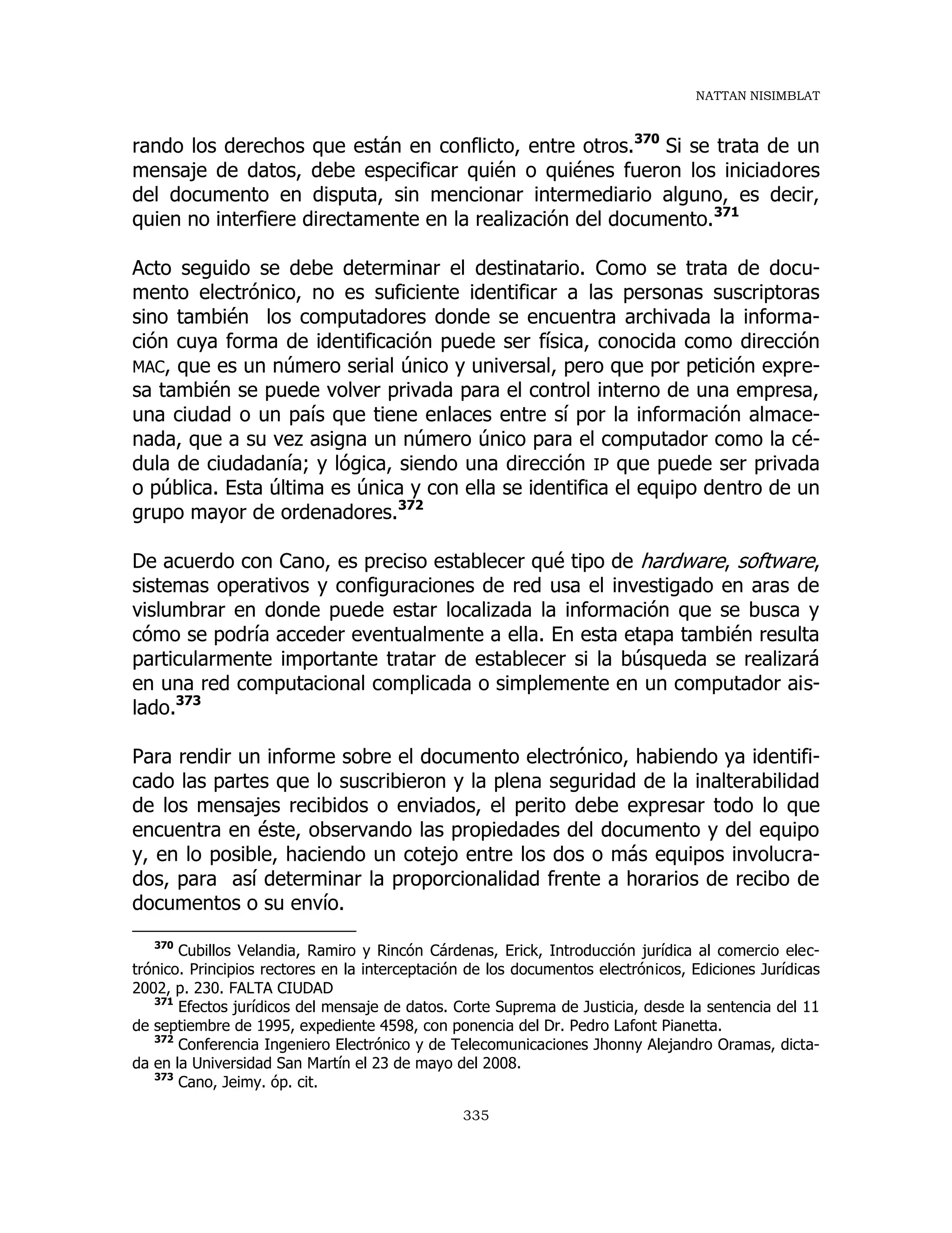 NATTAN NISIMBLAT
335
rando los derechos que están en conflicto, entre otros.370
Si se trata de un
mensaje de datos, debe especificar quién o quiénes fueron los iniciadores
del documento en disputa, sin mencionar intermediario alguno, es decir,
quien no interfiere directamente en la realización del documento.371
Acto seguido se debe determinar el destinatario. Como se trata de docu-
mento electrónico, no es suficiente identificar a las personas suscriptoras
sino también los computadores donde se encuentra archivada la informa-
ción cuya forma de identificación puede ser física, conocida como dirección
MAC, que es un número serial único y universal, pero que por petición expre-
sa también se puede volver privada para el control interno de una empresa,
una ciudad o un país que tiene enlaces entre sí por la información almace-
nada, que a su vez asigna un número único para el computador como la cé-
dula de ciudadanía; y lógica, siendo una dirección IP que puede ser privada
o pública. Esta última es única y con ella se identifica el equipo dentro de un
grupo mayor de ordenadores.372
De acuerdo con Cano, es preciso establecer qué tipo de hardware, software,
sistemas operativos y configuraciones de red usa el investigado en aras de
vislumbrar en donde puede estar localizada la información que se busca y
cómo se podría acceder eventualmente a ella. En esta etapa también resulta
particularmente importante tratar de establecer si la búsqueda se realizará
en una red computacional complicada o simplemente en un computador ais-
lado.373
Para rendir un informe sobre el documento electrónico, habiendo ya identifi-
cado las partes que lo suscribieron y la plena seguridad de la inalterabilidad
de los mensajes recibidos o enviados, el perito debe expresar todo lo que
encuentra en éste, observando las propiedades del documento y del equipo
y, en lo posible, haciendo un cotejo entre los dos o más equipos involucra-
dos, para así determinar la proporcionalidad frente a horarios de recibo de
documentos o su envío.
370
Cubillos Velandia, Ramiro y Rincón Cárdenas, Erick, Introducción jurídica al comercio elec-
trónico. Principios rectores en la interceptación de los documentos electrónicos, Ediciones Jurídicas
2002, p. 230. FALTA CIUDAD
371
Efectos jurídicos del mensaje de datos. Corte Suprema de Justicia, desde la sentencia del 11
de septiembre de 1995, expediente 4598, con ponencia del Dr. Pedro Lafont Pianetta.
372
Conferencia Ingeniero Electrónico y de Telecomunicaciones Jhonny Alejandro Oramas, dicta-
da en la Universidad San Martín el 23 de mayo del 2008.
373
Cano, Jeimy. óp. cit.
 