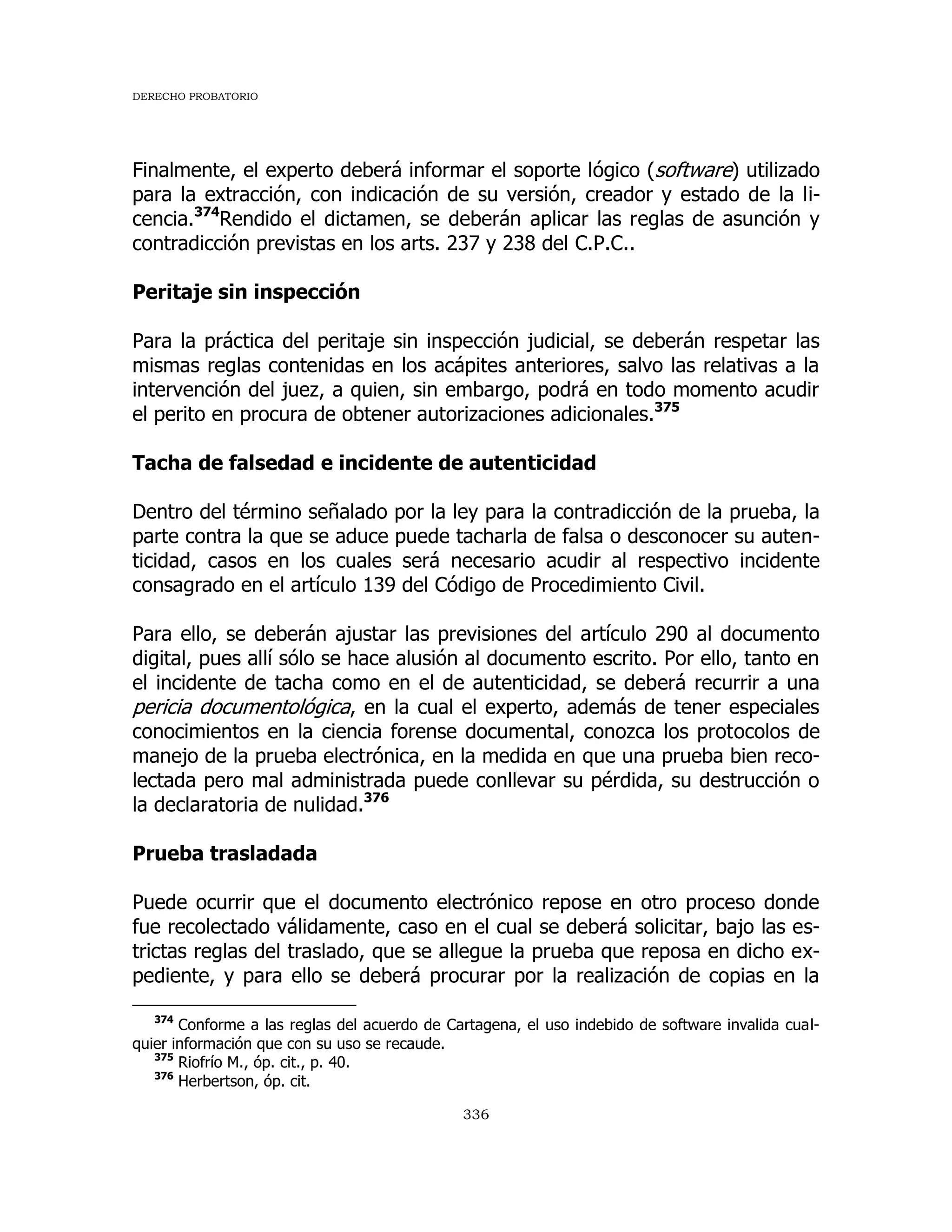 DERECHO PROBATORIO
336
Finalmente, el experto deberá informar el soporte lógico (software) utilizado
para la extracción, con indicación de su versión, creador y estado de la li-
cencia.374
Rendido el dictamen, se deberán aplicar las reglas de asunción y
contradicción previstas en los arts. 237 y 238 del C.P.C..
Peritaje sin inspección
Para la práctica del peritaje sin inspección judicial, se deberán respetar las
mismas reglas contenidas en los acápites anteriores, salvo las relativas a la
intervención del juez, a quien, sin embargo, podrá en todo momento acudir
el perito en procura de obtener autorizaciones adicionales.375
Tacha de falsedad e incidente de autenticidad
Dentro del término señalado por la ley para la contradicción de la prueba, la
parte contra la que se aduce puede tacharla de falsa o desconocer su auten-
ticidad, casos en los cuales será necesario acudir al respectivo incidente
consagrado en el artículo 139 del Código de Procedimiento Civil.
Para ello, se deberán ajustar las previsiones del artículo 290 al documento
digital, pues allí sólo se hace alusión al documento escrito. Por ello, tanto en
el incidente de tacha como en el de autenticidad, se deberá recurrir a una
pericia documentológica, en la cual el experto, además de tener especiales
conocimientos en la ciencia forense documental, conozca los protocolos de
manejo de la prueba electrónica, en la medida en que una prueba bien reco-
lectada pero mal administrada puede conllevar su pérdida, su destrucción o
la declaratoria de nulidad.376
Prueba trasladada
Puede ocurrir que el documento electrónico repose en otro proceso donde
fue recolectado válidamente, caso en el cual se deberá solicitar, bajo las es-
trictas reglas del traslado, que se allegue la prueba que reposa en dicho ex-
pediente, y para ello se deberá procurar por la realización de copias en la
374
Conforme a las reglas del acuerdo de Cartagena, el uso indebido de software invalida cual-
quier información que con su uso se recaude.
375
Riofrío M., óp. cit., p. 40.
376
Herbertson, óp. cit.
 