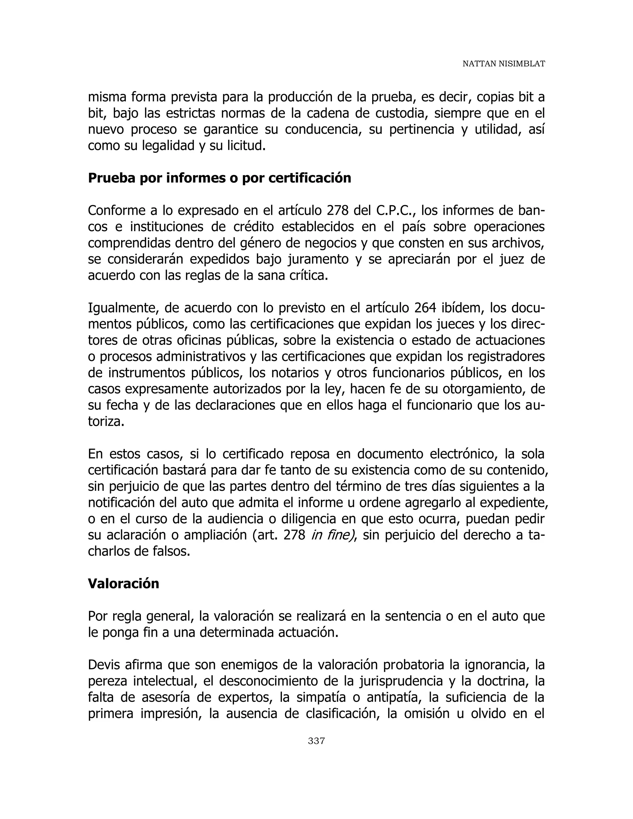 NATTAN NISIMBLAT
337
misma forma prevista para la producción de la prueba, es decir, copias bit a
bit, bajo las estrictas normas de la cadena de custodia, siempre que en el
nuevo proceso se garantice su conducencia, su pertinencia y utilidad, así
como su legalidad y su licitud.
Prueba por informes o por certificación
Conforme a lo expresado en el artículo 278 del C.P.C., los informes de ban-
cos e instituciones de crédito establecidos en el país sobre operaciones
comprendidas dentro del género de negocios y que consten en sus archivos,
se considerarán expedidos bajo juramento y se apreciarán por el juez de
acuerdo con las reglas de la sana crítica.
Igualmente, de acuerdo con lo previsto en el artículo 264 ibídem, los docu-
mentos públicos, como las certificaciones que expidan los jueces y los direc-
tores de otras oficinas públicas, sobre la existencia o estado de actuaciones
o procesos administrativos y las certificaciones que expidan los registradores
de instrumentos públicos, los notarios y otros funcionarios públicos, en los
casos expresamente autorizados por la ley, hacen fe de su otorgamiento, de
su fecha y de las declaraciones que en ellos haga el funcionario que los au-
toriza.
En estos casos, si lo certificado reposa en documento electrónico, la sola
certificación bastará para dar fe tanto de su existencia como de su contenido,
sin perjuicio de que las partes dentro del término de tres días siguientes a la
notificación del auto que admita el informe u ordene agregarlo al expediente,
o en el curso de la audiencia o diligencia en que esto ocurra, puedan pedir
su aclaración o ampliación (art. 278 in fine), sin perjuicio del derecho a ta-
charlos de falsos.
Valoración
Por regla general, la valoración se realizará en la sentencia o en el auto que
le ponga fin a una determinada actuación.
Devis afirma que son enemigos de la valoración probatoria la ignorancia, la
pereza intelectual, el desconocimiento de la jurisprudencia y la doctrina, la
falta de asesoría de expertos, la simpatía o antipatía, la suficiencia de la
primera impresión, la ausencia de clasificación, la omisión u olvido en el
 