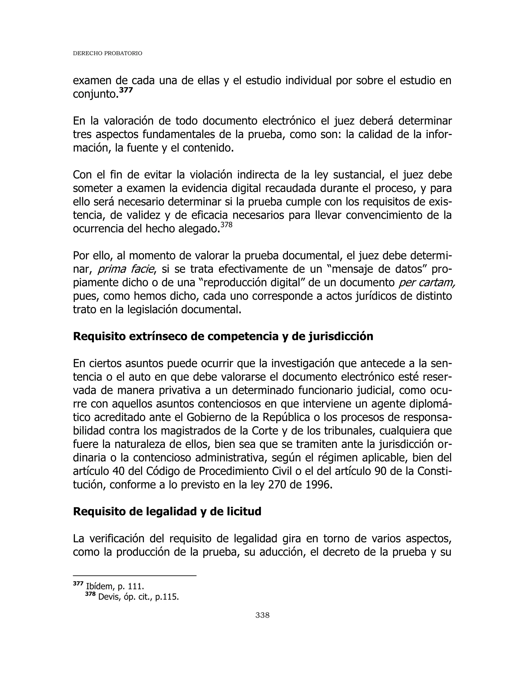 DERECHO PROBATORIO
338
examen de cada una de ellas y el estudio individual por sobre el estudio en
conjunto.377
En la valoración de todo documento electrónico el juez deberá determinar
tres aspectos fundamentales de la prueba, como son: la calidad de la infor-
mación, la fuente y el contenido.
Con el fin de evitar la violación indirecta de la ley sustancial, el juez debe
someter a examen la evidencia digital recaudada durante el proceso, y para
ello será necesario determinar si la prueba cumple con los requisitos de exis-
tencia, de validez y de eficacia necesarios para llevar convencimiento de la
ocurrencia del hecho alegado.378
Por ello, al momento de valorar la prueba documental, el juez debe determi-
nar, prima facie, si se trata efectivamente de un “mensaje de datos” pro-
piamente dicho o de una “reproducción digital” de un documento per cartam,
pues, como hemos dicho, cada uno corresponde a actos jurídicos de distinto
trato en la legislación documental.
Requisito extrínseco de competencia y de jurisdicción
En ciertos asuntos puede ocurrir que la investigación que antecede a la sen-
tencia o el auto en que debe valorarse el documento electrónico esté reser-
vada de manera privativa a un determinado funcionario judicial, como ocu-
rre con aquellos asuntos contenciosos en que interviene un agente diplomá-
tico acreditado ante el Gobierno de la República o los procesos de responsa-
bilidad contra los magistrados de la Corte y de los tribunales, cualquiera que
fuere la naturaleza de ellos, bien sea que se tramiten ante la jurisdicción or-
dinaria o la contencioso administrativa, según el régimen aplicable, bien del
artículo 40 del Código de Procedimiento Civil o el del artículo 90 de la Consti-
tución, conforme a lo previsto en la ley 270 de 1996.
Requisito de legalidad y de licitud
La verificación del requisito de legalidad gira en torno de varios aspectos,
como la producción de la prueba, su aducción, el decreto de la prueba y su
377
Ibídem, p. 111.
378
Devis, óp. cit., p.115.
 