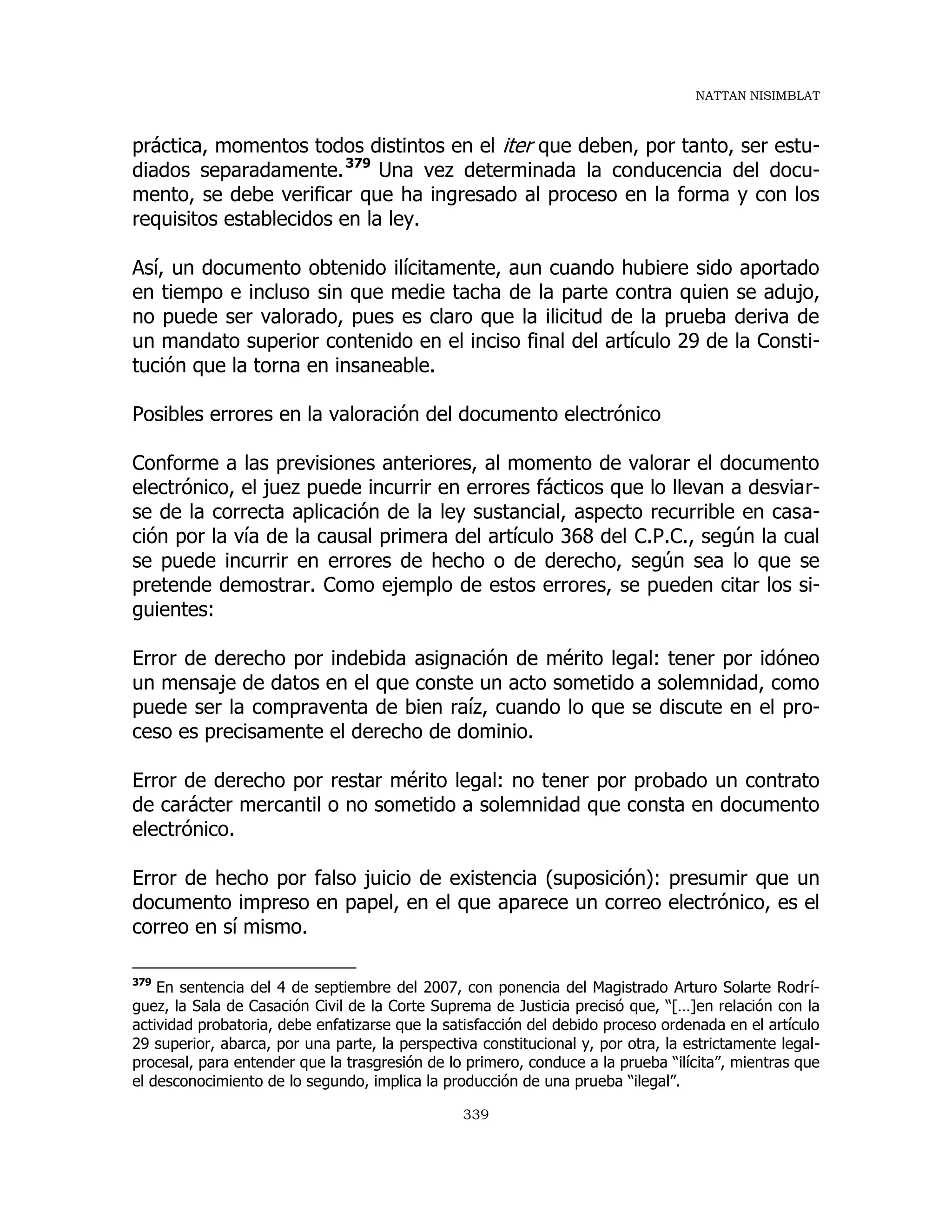 NATTAN NISIMBLAT
339
práctica, momentos todos distintos en el iter que deben, por tanto, ser estu-
diados separadamente.379
Una vez determinada la conducencia del docu-
mento, se debe verificar que ha ingresado al proceso en la forma y con los
requisitos establecidos en la ley.
Así, un documento obtenido ilícitamente, aun cuando hubiere sido aportado
en tiempo e incluso sin que medie tacha de la parte contra quien se adujo,
no puede ser valorado, pues es claro que la ilicitud de la prueba deriva de
un mandato superior contenido en el inciso final del artículo 29 de la Consti-
tución que la torna en insaneable.
Posibles errores en la valoración del documento electrónico
Conforme a las previsiones anteriores, al momento de valorar el documento
electrónico, el juez puede incurrir en errores fácticos que lo llevan a desviar-
se de la correcta aplicación de la ley sustancial, aspecto recurrible en casa-
ción por la vía de la causal primera del artículo 368 del C.P.C., según la cual
se puede incurrir en errores de hecho o de derecho, según sea lo que se
pretende demostrar. Como ejemplo de estos errores, se pueden citar los si-
guientes:
Error de derecho por indebida asignación de mérito legal: tener por idóneo
un mensaje de datos en el que conste un acto sometido a solemnidad, como
puede ser la compraventa de bien raíz, cuando lo que se discute en el pro-
ceso es precisamente el derecho de dominio.
Error de derecho por restar mérito legal: no tener por probado un contrato
de carácter mercantil o no sometido a solemnidad que consta en documento
electrónico.
Error de hecho por falso juicio de existencia (suposición): presumir que un
documento impreso en papel, en el que aparece un correo electrónico, es el
correo en sí mismo.
379
En sentencia del 4 de septiembre del 2007, con ponencia del Magistrado Arturo Solarte Rodrí-
guez, la Sala de Casación Civil de la Corte Suprema de Justicia precisó que, “[…]en relación con la
actividad probatoria, debe enfatizarse que la satisfacción del debido proceso ordenada en el artículo
29 superior, abarca, por una parte, la perspectiva constitucional y, por otra, la estrictamente legal-
procesal, para entender que la trasgresión de lo primero, conduce a la prueba “ilícita”, mientras que
el desconocimiento de lo segundo, implica la producción de una prueba “ilegal”.
 
