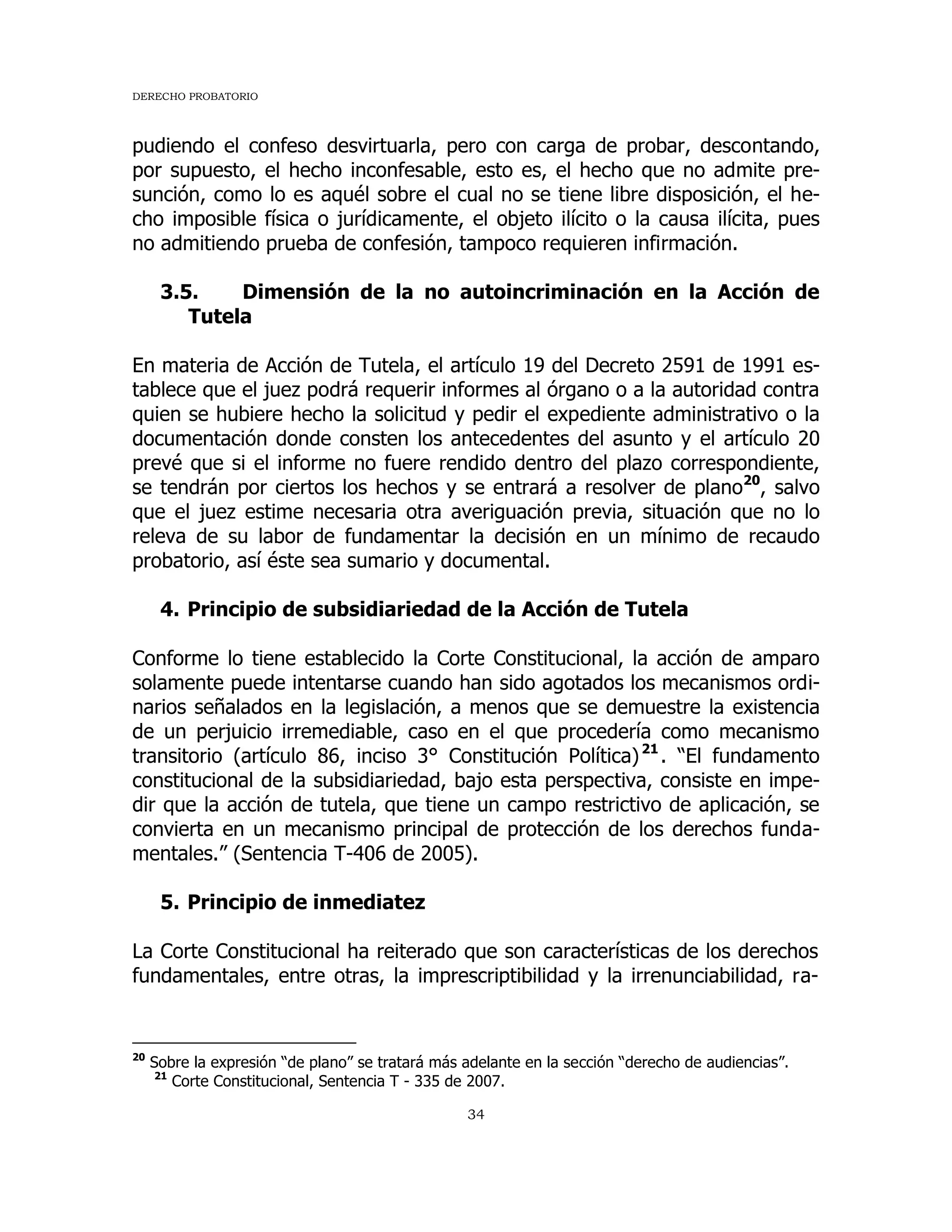 DERECHO PROBATORIO
34
pudiendo el confeso desvirtuarla, pero con carga de probar, descontando,
por supuesto, el hecho inconfesable, esto es, el hecho que no admite pre-
sunción, como lo es aquél sobre el cual no se tiene libre disposición, el he-
cho imposible física o jurídicamente, el objeto ilícito o la causa ilícita, pues
no admitiendo prueba de confesión, tampoco requieren infirmación.
3.5. Dimensión de la no autoincriminación en la Acción de
Tutela
En materia de Acción de Tutela, el artículo 19 del Decreto 2591 de 1991 es-
tablece que el juez podrá requerir informes al órgano o a la autoridad contra
quien se hubiere hecho la solicitud y pedir el expediente administrativo o la
documentación donde consten los antecedentes del asunto y el artículo 20
prevé que si el informe no fuere rendido dentro del plazo correspondiente,
se tendrán por ciertos los hechos y se entrará a resolver de plano20
, salvo
que el juez estime necesaria otra averiguación previa, situación que no lo
releva de su labor de fundamentar la decisión en un mínimo de recaudo
probatorio, así éste sea sumario y documental.
4. Principio de subsidiariedad de la Acción de Tutela
Conforme lo tiene establecido la Corte Constitucional, la acción de amparo
solamente puede intentarse cuando han sido agotados los mecanismos ordi-
narios señalados en la legislación, a menos que se demuestre la existencia
de un perjuicio irremediable, caso en el que procedería como mecanismo
transitorio (artículo 86, inciso 3° Constitución Política)21
. “El fundamento
constitucional de la subsidiariedad, bajo esta perspectiva, consiste en impe-
dir que la acción de tutela, que tiene un campo restrictivo de aplicación, se
convierta en un mecanismo principal de protección de los derechos funda-
mentales.” (Sentencia T-406 de 2005).
5. Principio de inmediatez
La Corte Constitucional ha reiterado que son características de los derechos
fundamentales, entre otras, la imprescriptibilidad y la irrenunciabilidad, ra-
20
Sobre la expresión “de plano” se tratará más adelante en la sección “derecho de audiencias”.
21
Corte Constitucional, Sentencia T - 335 de 2007.
 