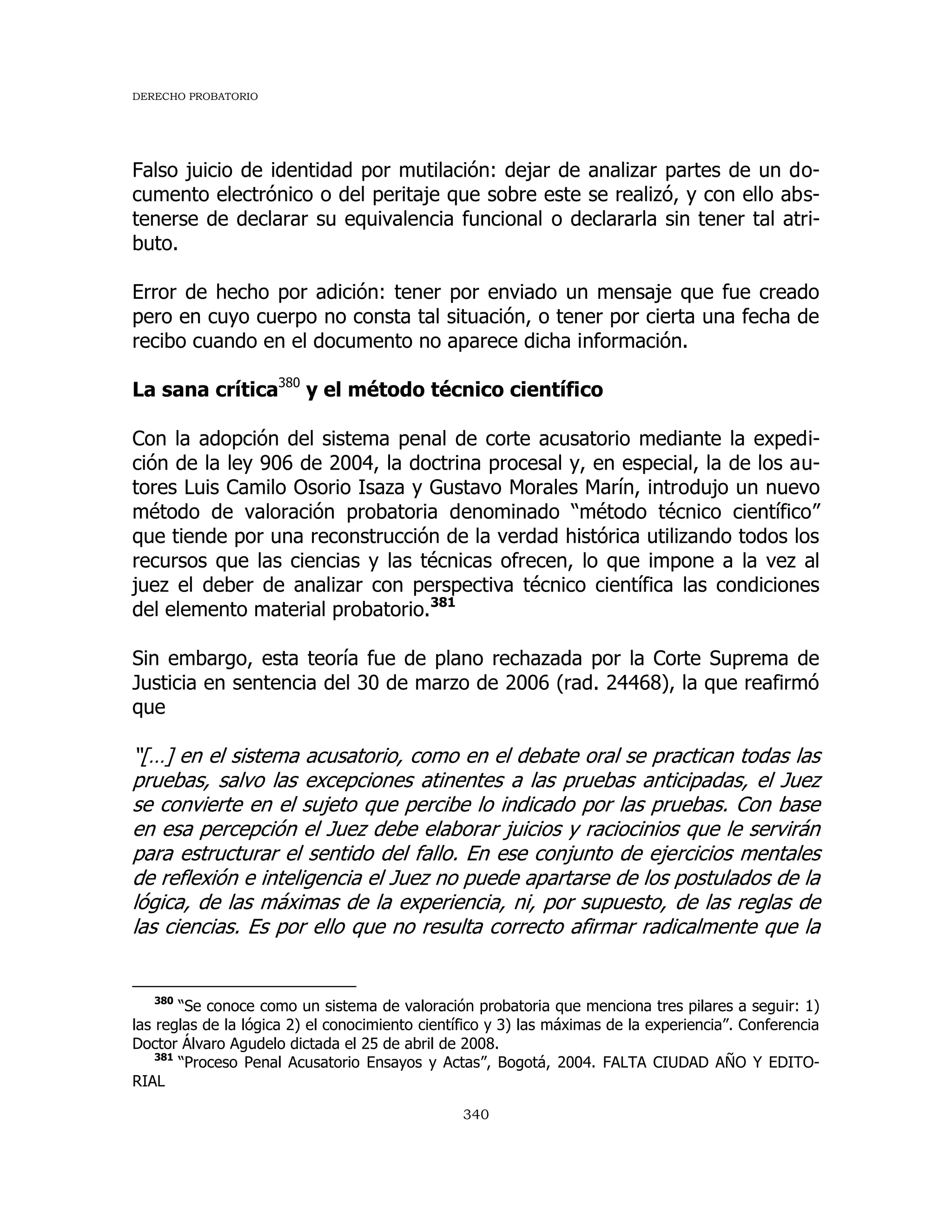 DERECHO PROBATORIO
340
Falso juicio de identidad por mutilación: dejar de analizar partes de un do-
cumento electrónico o del peritaje que sobre este se realizó, y con ello abs-
tenerse de declarar su equivalencia funcional o declararla sin tener tal atri-
buto.
Error de hecho por adición: tener por enviado un mensaje que fue creado
pero en cuyo cuerpo no consta tal situación, o tener por cierta una fecha de
recibo cuando en el documento no aparece dicha información.
La sana crítica380
y el método técnico científico
Con la adopción del sistema penal de corte acusatorio mediante la expedi-
ción de la ley 906 de 2004, la doctrina procesal y, en especial, la de los au-
tores Luis Camilo Osorio Isaza y Gustavo Morales Marín, introdujo un nuevo
método de valoración probatoria denominado “método técnico científico”
que tiende por una reconstrucción de la verdad histórica utilizando todos los
recursos que las ciencias y las técnicas ofrecen, lo que impone a la vez al
juez el deber de analizar con perspectiva técnico científica las condiciones
del elemento material probatorio.381
Sin embargo, esta teoría fue de plano rechazada por la Corte Suprema de
Justicia en sentencia del 30 de marzo de 2006 (rad. 24468), la que reafirmó
que
“[…] en el sistema acusatorio, como en el debate oral se practican todas las
pruebas, salvo las excepciones atinentes a las pruebas anticipadas, el Juez
se convierte en el sujeto que percibe lo indicado por las pruebas. Con base
en esa percepción el Juez debe elaborar juicios y raciocinios que le servirán
para estructurar el sentido del fallo. En ese conjunto de ejercicios mentales
de reflexión e inteligencia el Juez no puede apartarse de los postulados de la
lógica, de las máximas de la experiencia, ni, por supuesto, de las reglas de
las ciencias. Es por ello que no resulta correcto afirmar radicalmente que la
380
“Se conoce como un sistema de valoración probatoria que menciona tres pilares a seguir: 1)
las reglas de la lógica 2) el conocimiento científico y 3) las máximas de la experiencia”. Conferencia
Doctor Álvaro Agudelo dictada el 25 de abril de 2008.
381
“Proceso Penal Acusatorio Ensayos y Actas”, Bogotá, 2004. FALTA CIUDAD AÑO Y EDITO-
RIAL
 