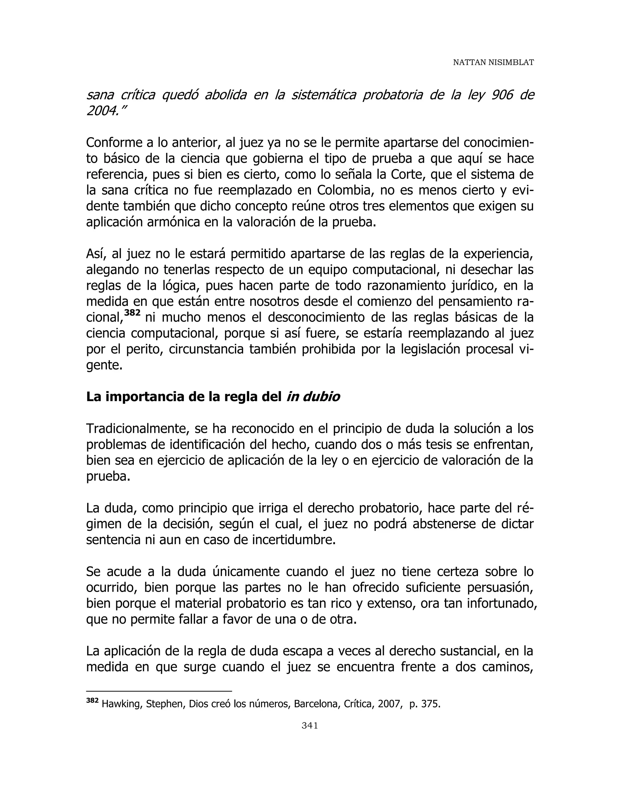 NATTAN NISIMBLAT
341
sana crítica quedó abolida en la sistemática probatoria de la ley 906 de
2004.”
Conforme a lo anterior, al juez ya no se le permite apartarse del conocimien-
to básico de la ciencia que gobierna el tipo de prueba a que aquí se hace
referencia, pues si bien es cierto, como lo señala la Corte, que el sistema de
la sana crítica no fue reemplazado en Colombia, no es menos cierto y evi-
dente también que dicho concepto reúne otros tres elementos que exigen su
aplicación armónica en la valoración de la prueba.
Así, al juez no le estará permitido apartarse de las reglas de la experiencia,
alegando no tenerlas respecto de un equipo computacional, ni desechar las
reglas de la lógica, pues hacen parte de todo razonamiento jurídico, en la
medida en que están entre nosotros desde el comienzo del pensamiento ra-
cional,382
ni mucho menos el desconocimiento de las reglas básicas de la
ciencia computacional, porque si así fuere, se estaría reemplazando al juez
por el perito, circunstancia también prohibida por la legislación procesal vi-
gente.
La importancia de la regla del in dubio
Tradicionalmente, se ha reconocido en el principio de duda la solución a los
problemas de identificación del hecho, cuando dos o más tesis se enfrentan,
bien sea en ejercicio de aplicación de la ley o en ejercicio de valoración de la
prueba.
La duda, como principio que irriga el derecho probatorio, hace parte del ré-
gimen de la decisión, según el cual, el juez no podrá abstenerse de dictar
sentencia ni aun en caso de incertidumbre.
Se acude a la duda únicamente cuando el juez no tiene certeza sobre lo
ocurrido, bien porque las partes no le han ofrecido suficiente persuasión,
bien porque el material probatorio es tan rico y extenso, ora tan infortunado,
que no permite fallar a favor de una o de otra.
La aplicación de la regla de duda escapa a veces al derecho sustancial, en la
medida en que surge cuando el juez se encuentra frente a dos caminos,
382
Hawking, Stephen, Dios creó los números, Barcelona, Crítica, 2007, p. 375.
 