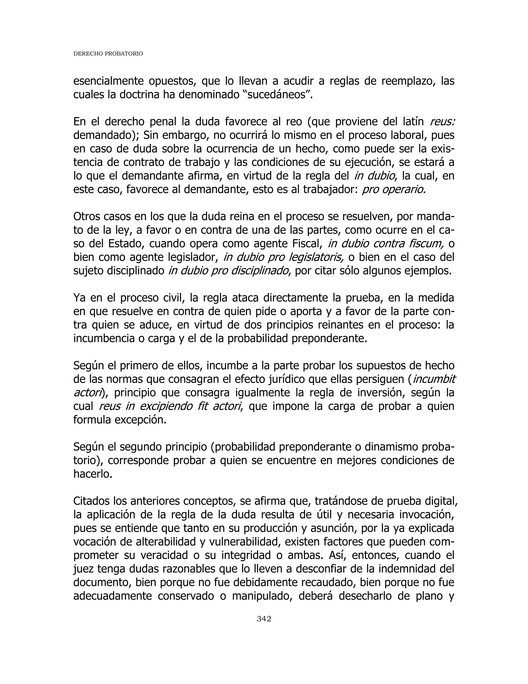 DERECHO PROBATORIO
342
esencialmente opuestos, que lo llevan a acudir a reglas de reemplazo, las
cuales la doctrina ha denominado “sucedáneos”.
En el derecho penal la duda favorece al reo (que proviene del latín reus:
demandado); Sin embargo, no ocurrirá lo mismo en el proceso laboral, pues
en caso de duda sobre la ocurrencia de un hecho, como puede ser la exis-
tencia de contrato de trabajo y las condiciones de su ejecución, se estará a
lo que el demandante afirma, en virtud de la regla del in dubio, la cual, en
este caso, favorece al demandante, esto es al trabajador: pro operario.
Otros casos en los que la duda reina en el proceso se resuelven, por manda-
to de la ley, a favor o en contra de una de las partes, como ocurre en el ca-
so del Estado, cuando opera como agente Fiscal, in dubio contra fiscum, o
bien como agente legislador, in dubio pro legislatoris, o bien en el caso del
sujeto disciplinado in dubio pro disciplinado, por citar sólo algunos ejemplos.
Ya en el proceso civil, la regla ataca directamente la prueba, en la medida
en que resuelve en contra de quien pide o aporta y a favor de la parte con-
tra quien se aduce, en virtud de dos principios reinantes en el proceso: la
incumbencia o carga y el de la probabilidad preponderante.
Según el primero de ellos, incumbe a la parte probar los supuestos de hecho
de las normas que consagran el efecto jurídico que ellas persiguen (incumbit
actori), principio que consagra igualmente la regla de inversión, según la
cual reus in excipiendo fit actori, que impone la carga de probar a quien
formula excepción.
Según el segundo principio (probabilidad preponderante o dinamismo proba-
torio), corresponde probar a quien se encuentre en mejores condiciones de
hacerlo.
Citados los anteriores conceptos, se afirma que, tratándose de prueba digital,
la aplicación de la regla de la duda resulta de útil y necesaria invocación,
pues se entiende que tanto en su producción y asunción, por la ya explicada
vocación de alterabilidad y vulnerabilidad, existen factores que pueden com-
prometer su veracidad o su integridad o ambas. Así, entonces, cuando el
juez tenga dudas razonables que lo lleven a desconfiar de la indemnidad del
documento, bien porque no fue debidamente recaudado, bien porque no fue
adecuadamente conservado o manipulado, deberá desecharlo de plano y
 