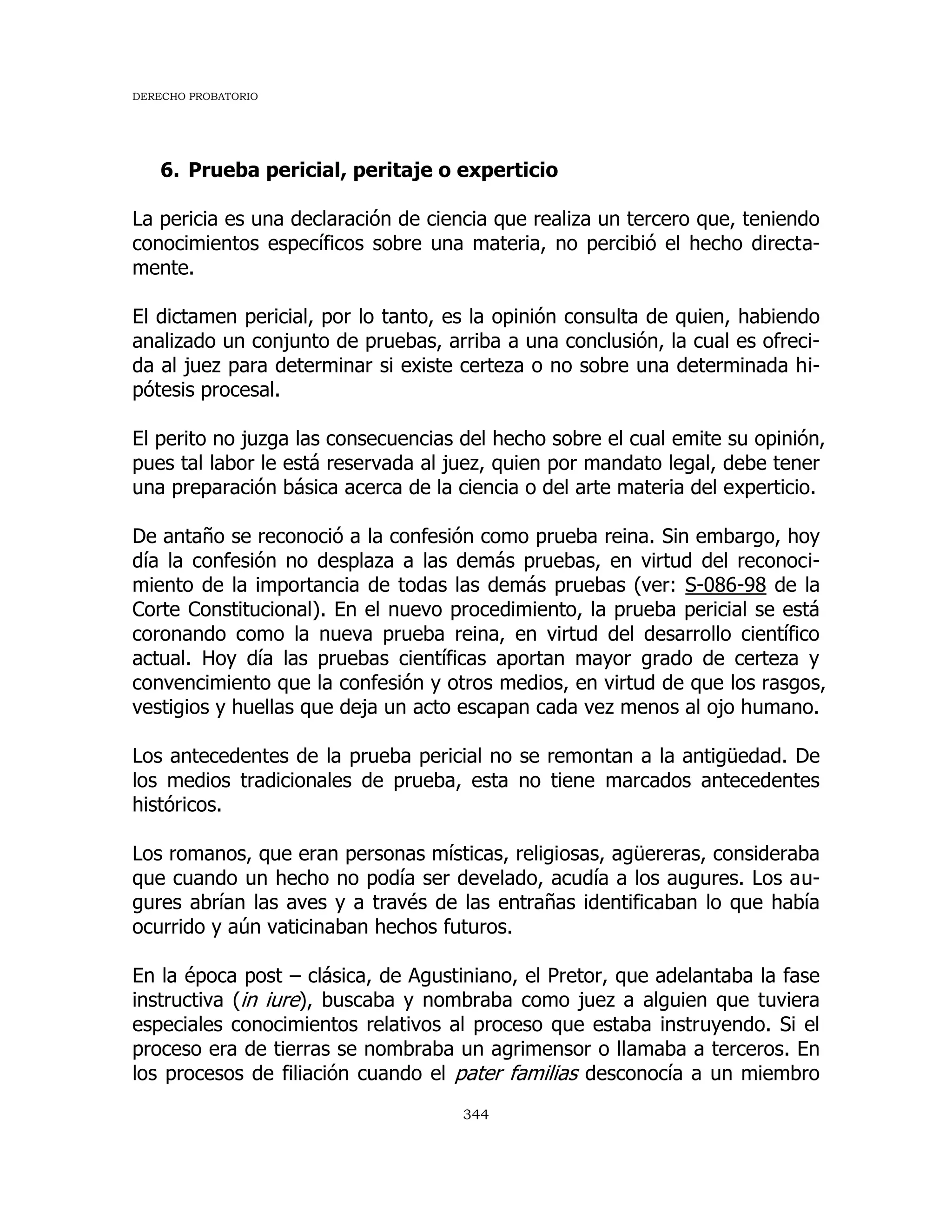 DERECHO PROBATORIO
344
6. Prueba pericial, peritaje o experticio
La pericia es una declaración de ciencia que realiza un tercero que, teniendo
conocimientos específicos sobre una materia, no percibió el hecho directa-
mente.
El dictamen pericial, por lo tanto, es la opinión consulta de quien, habiendo
analizado un conjunto de pruebas, arriba a una conclusión, la cual es ofreci-
da al juez para determinar si existe certeza o no sobre una determinada hi-
pótesis procesal.
El perito no juzga las consecuencias del hecho sobre el cual emite su opinión,
pues tal labor le está reservada al juez, quien por mandato legal, debe tener
una preparación básica acerca de la ciencia o del arte materia del experticio.
De antaño se reconoció a la confesión como prueba reina. Sin embargo, hoy
día la confesión no desplaza a las demás pruebas, en virtud del reconoci-
miento de la importancia de todas las demás pruebas (ver: S-086-98 de la
Corte Constitucional). En el nuevo procedimiento, la prueba pericial se está
coronando como la nueva prueba reina, en virtud del desarrollo científico
actual. Hoy día las pruebas científicas aportan mayor grado de certeza y
convencimiento que la confesión y otros medios, en virtud de que los rasgos,
vestigios y huellas que deja un acto escapan cada vez menos al ojo humano.
Los antecedentes de la prueba pericial no se remontan a la antigüedad. De
los medios tradicionales de prueba, esta no tiene marcados antecedentes
históricos.
Los romanos, que eran personas místicas, religiosas, agüereras, consideraba
que cuando un hecho no podía ser develado, acudía a los augures. Los au-
gures abrían las aves y a través de las entrañas identificaban lo que había
ocurrido y aún vaticinaban hechos futuros.
En la época post – clásica, de Agustiniano, el Pretor, que adelantaba la fase
instructiva (in iure), buscaba y nombraba como juez a alguien que tuviera
especiales conocimientos relativos al proceso que estaba instruyendo. Si el
proceso era de tierras se nombraba un agrimensor o llamaba a terceros. En
los procesos de filiación cuando el pater familias desconocía a un miembro
 