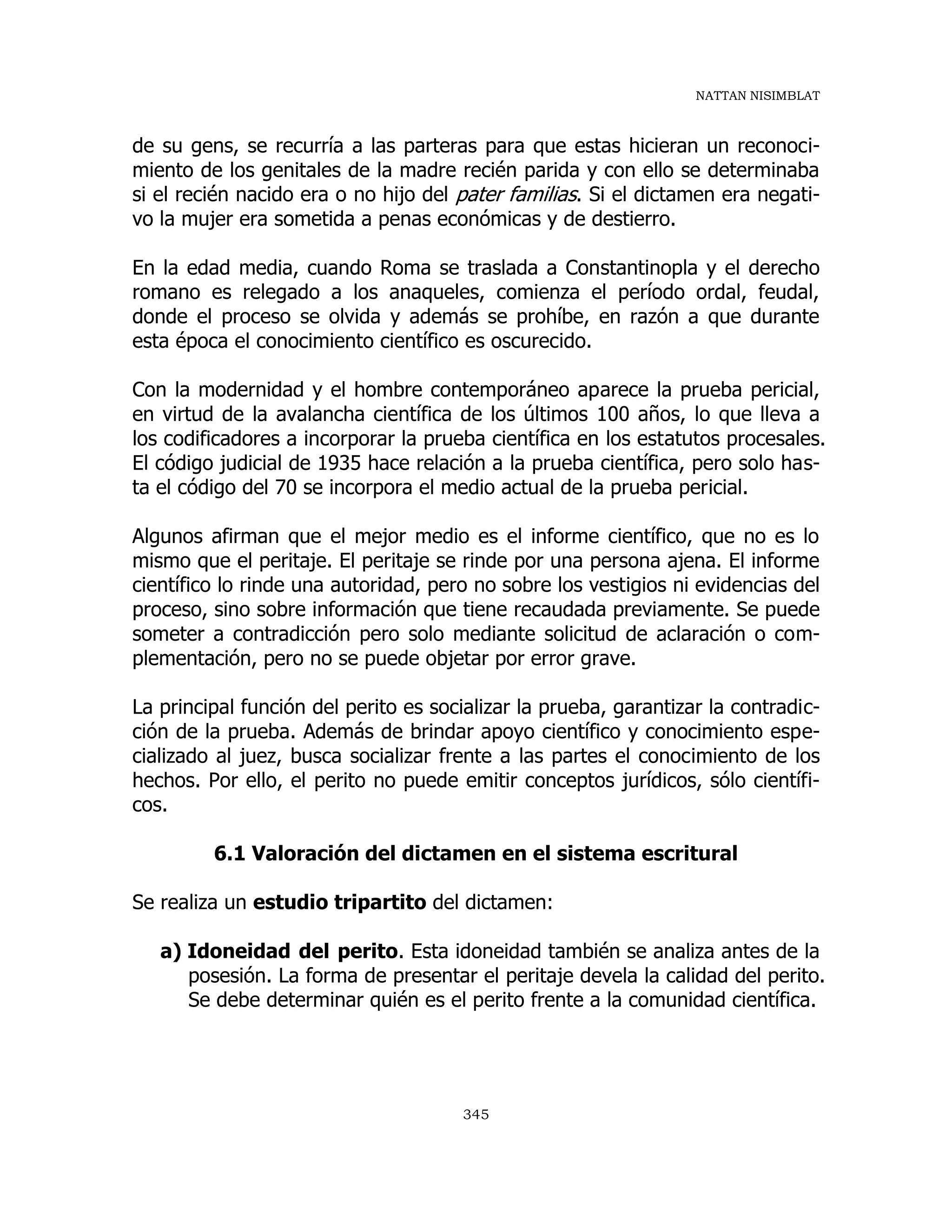NATTAN NISIMBLAT
345
de su gens, se recurría a las parteras para que estas hicieran un reconoci-
miento de los genitales de la madre recién parida y con ello se determinaba
si el recién nacido era o no hijo del pater familias. Si el dictamen era negati-
vo la mujer era sometida a penas económicas y de destierro.
En la edad media, cuando Roma se traslada a Constantinopla y el derecho
romano es relegado a los anaqueles, comienza el período ordal, feudal,
donde el proceso se olvida y además se prohíbe, en razón a que durante
esta época el conocimiento científico es oscurecido.
Con la modernidad y el hombre contemporáneo aparece la prueba pericial,
en virtud de la avalancha científica de los últimos 100 años, lo que lleva a
los codificadores a incorporar la prueba científica en los estatutos procesales.
El código judicial de 1935 hace relación a la prueba científica, pero solo has-
ta el código del 70 se incorpora el medio actual de la prueba pericial.
Algunos afirman que el mejor medio es el informe científico, que no es lo
mismo que el peritaje. El peritaje se rinde por una persona ajena. El informe
científico lo rinde una autoridad, pero no sobre los vestigios ni evidencias del
proceso, sino sobre información que tiene recaudada previamente. Se puede
someter a contradicción pero solo mediante solicitud de aclaración o com-
plementación, pero no se puede objetar por error grave.
La principal función del perito es socializar la prueba, garantizar la contradic-
ción de la prueba. Además de brindar apoyo científico y conocimiento espe-
cializado al juez, busca socializar frente a las partes el conocimiento de los
hechos. Por ello, el perito no puede emitir conceptos jurídicos, sólo científi-
cos.
6.1 Valoración del dictamen en el sistema escritural
Se realiza un estudio tripartito del dictamen:
a) Idoneidad del perito. Esta idoneidad también se analiza antes de la
posesión. La forma de presentar el peritaje devela la calidad del perito.
Se debe determinar quién es el perito frente a la comunidad científica.
 